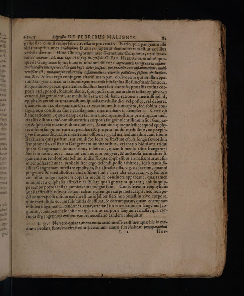 aliàs proprius;utex Eruditifimo Dun Ero fuperius demonftratum'eft;ut ex illius verbisinfertur. Hinc Chirurgorum intet Germanos Coriphzus ; ut alios:óz mnes taceam , //j. citat, tap. VIL. pag. ti. 778b G. F As. Hitp ANus erudité quo- quede Gangrene fignis huncin modum diffetie : Signa autem Gangrane ex injlam- matione»ftve intemperie calida (unt bac: | dolor pulfans , qui precefüt cum inflammatione , multo vemifüor els mutaturque rubicundus inflámmuationis color in pallidum, fufeum € livefcen- tm,&amp;c. Aflero ergo conjugem chariffimam p.m. oblivorem; qui 1n illà appa- ruit, Gangrena occulta laboraffe;cujus canía fuic lapíus illefuneftus&amp; fonticus, in quo dubio procul;particula offisillius facri fuit contufa; pra aliis totius cor- poris rari , porofi ,foraminulenti , fpongiofi» imó naturaliter inftar epiphyfeon cruenti,fangvinolenti , ac medulloíi;ita ut ob hanc rationem meritiffimó id, epiphyfis.yertebrarumaut offium fpinalis medullz dici vel poffet , vel deberer, quamvis non.conferveanout Czr.s1 vocabulum hic ufurpem, fed folàm con- tigua non continua (int ; cartilaginem intermediam fi dempferis, | Certé ob hancrationem , quod nempeos facrum unicuique noftrum prz aliquam mul- tis aliis oflibus imó omnibustotius corporis fangvinolentiffimum fit , Gangrz- ng &amp; (phacelo maxime obnoxium eft; &amp; nz hinc quoquefcilicet quod epiphy- fes offium fanguinolentz ac peculiari.&amp; proprio modo medullofz, ac przpin- ves fint;accidit,ut;ubi in extremis offibus, v. g. ad malleolumtibiz aut fibulz Eodnun quis patitur , aut.cui di&amp;to loco os fractum ett, is longé fzyioribus Ífympromatis,vel ftatim Gangranam minitanübus, vel fpatio bidui aut tridui ipfam Gangranam inducentibus infeftetur, quàm fi media tibia frangatur? Sanéita ratiocinor: maxime cüm notum pingvia , &amp; unctuofa naturaliter li- gamentis ac tendonibus bellum indixifTe,que epiphyfibus an-nafcunturaut fir- miter adhare(cunt :. probabiliter ergo defendi poffe arbitror , ideó tantó fa- cilius Gangrenam infeftare epiphyfes,&amp; iis fimilia offa, v.g. os facrum , quantó pingviora &amp; medullofiora aliis offibus funt; licet alia excavata; v. g. femoris aut tibie longé majorem copiam medulle centinere appareant, quz tamen minimé ceu epiphyfes effractz ea ftillare quafi guttatim queant ; folida quip- pe ea,non porofa inftar pumicisautfpongiz funt, Contufisenim epiphyfibus aut iis effra&amp;is[oflis calcis,aut calcanei,itemque carpi metacarpii, nec non pe- dii ac metapedii offium eadem eft ratio aliter fieri non poteft in vivo corpore, quin medullofa eorum fubftantia &amp; cffluat, &amp; corrumpatur, quàm corruptam imbibere ligamenta tendones,venz,arteriz [ob circulationem fangvinis ] co- guntur,cujus beneficio inficitur ipfa totius corporis fanguinea mafla , qua cor- rüpta &amp; gangrenofa exiftente,mors neceífarió tandem infequitur. $. $5, Neveróquisea,mera entia rationis effe exiftitnet,que hic in me- dium prolata funt; rhaxtm? cüm patromum- caufa fua ihabeat ppen ds L à Q^