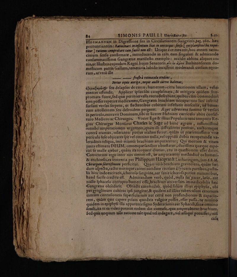 HorxannuM, in Digreffione fua in Circulationem Sangvinis fag. 360. hzc pronuntiantem : Retioimari in infinitum licet in unicuique : fenfu [ quiplamifémné bis requi- vitur ] rationes comprobare tam fadle non e3i : Utique ére mea erit, hoc meum ratio- cinium fen(u confirmare , introducendo in rem eam fingulari &amp; admirande confummatiffimz Gangrenz manifefto exemplo :. accidit abhinc aliquot an- nis,ut Illuftriscujusdam Regni hujus Senatoris y?» &amp; à31oi$ Daxbitonforem do- inefticum patria Gallum;temetaria lubido ince(Terit. moderandi curfum equo- rum sat veró ille Leo qnoa (tis s fruftrà retinacula tendéns y Fertur equis auriga , neque audit currus babenas; &amp;Euua£optrg- feu delapfus de curru, humerum citra luxationem ullam; vehe menter offendit. ^ Applicat ipíusfibi cataplafinara ; &amp; mitigata quidem fyr- ptomata füere,fed que perintervalla rectudefeebant, quibus cüm córhmodüm non poffet reperire medicamen,Gangréna brachiam Occupat tan Jare inferne furfum ver(us ferpens , üt fle&amp;entibus cubitüm infeftatis mafculis, ad hume- rum attolléntem feu deltoidem pergeret. ^ Eger advertens fummo fe ver(ari in periculo;exoravit Dominum,fibi ut liceret Háfniám curriculo abire conful- turo Medicosac Chirurgos. ' Vocor Ego &amp; illius Popularistunctemporis R e- gius Chirurgus Monfieur Charles lc Sage ad hunc agtum , inftaniiffinié membri ampurationem urgentem,quam illi diffvafimüs penitus, auctoresque contr eramus, toleranter potius malum ferret ; quàm ut prafentistfimo vitz periculo fefe objiceret fpe vel omnino nulla,vel oppidó dubia recuperandz va- letudinisreliqua, imó etiamft brachium amputarerur; Qui mortem &amp; vitam juxta eftimans DEUM, omnesque fanctos obteftatus , duritlima queque expe- riri fe malle ajebat , quàm ita torqueri diutius, ceu 1n quzftionem eei datus. Conventünr ergo inter nos omnes eft, ütamputaretur methodicé oshumeri; &amp; énchirefis;ex fententia per Philippum Hacqvardt Lotharingum; jam s.R. M. Chirurgu [olertifimum perficitur. Quam veró brachium graveolens, quàm foe- dum afpectu,ta&amp;u motuquecarens nondum recifum à fynceris partibus;puftu- lis hinc inde excitatis,ichorofo fangvine,aut fanie ichorofa potius manantibus, haud facile creditu eft. Admirandum veró, quód , nulla fui'paize , lafo , aut nüllo fphacelo corfupro humeri offajbrachium univerfum immedicabilis hzc Gangrzna obfederit. Obfedit autemideó, quód folum illius epiphyfis , ubi pergynglimum cubitus ipfi jungitur, &amp; quidem ad illius tuberculum externum tantum contuíroner fuperficiariam aut ceité non profundiorem &amp; capacio- rem , quàm quz capere pifum quodvis vulgare poffet , effe paffa, ne minimo quidem in epiphyfi illa apparente figno Syderationisaut Sphaceli;jfane omnino fimili;ita ut ea videri poterat eodem die contufa qua; amputabátur brachium. $ed quis unquam ulla ratione tale quid vel indagare ; vel affequi potuiffet nifi : h 1,7 CMM