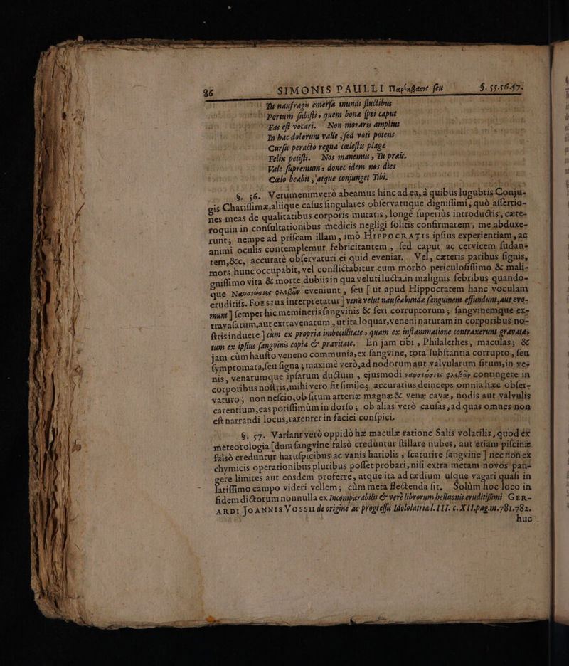 JS1TMONIS PAULLI Tiapxfaot fet $. 55.5647. Tu naufragis eimet[a, suundi fludlibus i portum fabifli» quem bona [bei caput gar efl vocari. — Non moraris amplius Tn bac dolerumg valle ; fed voti potens Cura peratto regna celeflis plage Felix petifli. — (Nos manemus » Tu preis. Vale fapremum» donec idem nes dies Clo beabit atque conjunget Tibi. $. 56. Verumenimveró abeamus hinc ad ea, a quibus lugubris Conju- gis Chariffimz;aliique cafus fingulares obfervatuque digniffimi ; quó affertio- nes meas de qualitatibus corporis mutatis , longe fuperiüs introdu&amp;is; cete- roquin in con(ultationibus medicis negligi folitis confirmarem'; me abduxe- runt; nempe ad prifcam illam, imó HrPPocRA7:s ipfius experientiam ,ac animi oculis contemplemur fcbricitantem , fed. caput, ac cervicem fudan- tem,&amp;c, accurate obfervaturi ei quid eveniat. ... Ve], czteris paribus fignis, mors hunc occupabit, vel conflictabitur cum morbo periculofi(fimo &amp; mali- gniffimo vita &amp; morte dubiisin qua velutilucta,in malignis febribus quando- que Naveideiee QAfioy eveniunt , feu [ ut apud Hippocratem hanc voculam eruditis. Foss1us interpretatur ] vene velut naufcabunde (anguinem effundunt,aut eva- munt ] (emper hic memineris fangvinis &amp; feti corruprorum ;. fangvinemque ex- travafatum,aut extravenatum , ut italoquar, veneni naturamin corporibus no- ftrisinduere ] «àm ex propria imbedllitate » quam ex inflammatione contraxerunt gravatas tum ex ipfius fangyinà £opia € prayuate. En jam tibi , Philalethes, maculas; .&amp; jam cüm haufto veneno communia,ex fangvine, tota fubftantia corrupto , feu (ymptomata,íeu figna ; maximé veró,ad nodorumaut valyularum fitum,;in yez nis, venarumque ipfarum ducum , ejusmodi vaysiocite QAe Oy contingere in corporibus noftris,mihi vero fitfimiles accuratius deinceps omnia hzc obfer- vatuto; non nefcio,ob fitum arteriz magng &amp; venz cava , nodis aut valvulis carentium,eas potiflimum in dorfo ; ob alias veró cauías ad quas omnes non eft narrandi locus,rarenrer in faciei confpici. íi iri S. ;7. Varianryeró oppido hz maculz ratione Salis volatilis quod éx meteorologia [dum fangvine falsó creduntur ftillare nubes; aut etiam pifcinz filsó creduntur harufpicibus ac vanis hariolis ; fcaturire fangvine ] nec tion ex chymicis operationibus pluribus poffet probari,nifi extra metam novos pan- gere limites aut eosdem proferre, atque ita adtedium uíque vagari quafi in latiffimo campo videri vellem; cüm meta fle&amp;enda fit, | Solàüm hoc loco in fdem di&amp;orum nonnulla ex mcomparabilu € vere librorum belluoms eruditifmi: Gg n.- ARDI JoANxts Voss deorigite ac progreffa Idololatria l. 11I. €. X ILpagn.781.782.. huc