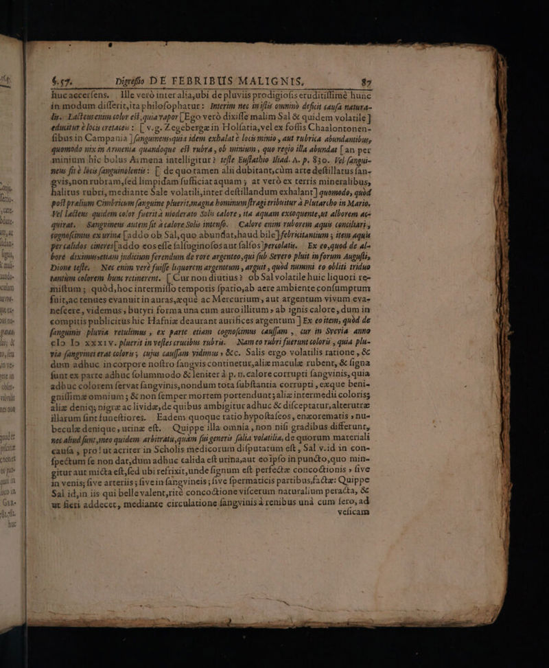 (t4 7 lae, Rr Và)VUils (165 D01) ' rom $.57. Dieéfio DE FEBRIBUS MALIGNIS, $5 in modum di(lerit;itaphilofophatur: Interim nec inifiss omnim? defuit caufa natura- lis... Latbeusenim color est, quia vapor | Ego veró dixiffe malim Sal &amp; quidem volatile] educitur à loci cretaceis : [ v.g. Zegebergzin Holíatia,vel ex foffis Chaalontonen- fibus in Campania ] angumeussquia idem exbalat 6 locis minio , aut rubrica abundantibus, quomodo uix in Armenia quandoque e$ rubra , ob minium , quo regio illa abundat [ an per minium hic bolus Aimena intelligitur? tefle Euffathio MHiad. A- p. 830.. Vel [angui- neus fit é lócis fanguinolents : [| de quo tamen alii dubitant, cüm arte deflillatus fan- gvis,non rubram,fed limpidam fufficiataquam ; at veró ex terris mineralibus, halitus rubri, mediante Sale volatili,inter deftillandum exhalant] quomodo; quód posl prelium Cimbricum (anguine pluevitamagna bominum flragi tribuitur à Plutarcho in Mario. Vel lactens quidem color fuerit a nioderato Solis calore , ita aquam exeéoquente,ut alborem ac- quirat, — Sangvineus autem fit à calore Sohs intenfo. — Calore enim vubovem aquis conciliari , cognofimus ex wriaa [addo ob Sal,quo abundat;haud bile ]febriitantium 5 item aquia percalidos cineres [addo eos effe fal(uginofosauct falfos]pereolatu. — Ex eo,quod de al- bore. diximussetiam judicis ferendum de vore argenteo qui fub Severo pluit inforum Augufli Dione tefle, — Nec enim ver? fuiffe liquorem argenteum , arguit , quód nummi. eo obliti triduo tantiam colorem bunc vetinerent. [, Cur non diutius? ob Sal volatilehuic liquori re- miftum ; .quód,hoc intermiílo temporis Ípatio;ab aere ambiente confumptum fuit,ac tenaes evanuit inauras,zqué ac Mercurium, aut argentum vivum evas- neícere , videmus ; butyri forma una cum auroillitum » ab ignis calore, dum in compitis publicirus hic Hafniz deaurant aurifices argentum ] Ex eoitem; quàd de fanguinis pluvia retulimus , ex parte etium. cognofamus cau[Jam , cur in Syevia anno clo Io xxxiv. pluerit in ve[fles crucibus rubra. — Nameo vubri fuerunt coloris , quia plu- via fangvinei erat coloris, cujus cau[Jumm vidimus » &amp;c. Salis exgo volatilis ratione , &amp; dim adhuc incorpore noftro fangviscontinetur,aliz macule rubent, &amp; figna funt ex parte adhuc folummodo &amp; leniter à p. n. calore corrupti fangvinis, quia adhuc colorem fervat fangvinis,nondum tota fubftantia corrupti , eeque beni- gnillimz omnium ; &amp; non femper mortem portendunt;aliz intermedii coloris; aliz deniq; nigra ac livida; de quibus ambigitur adhuc &amp; difceptatur,alterutra illarum finrfuneftiores. | Eadem quoque ratio hypoftaíeos , enzorematis » nu- beculz denique, urinz eft. | Quippe illa omnia , non nifi gradibus differunt, nec aliud fun: meo quidem. arbitratu,quam fui generis (alia volatilia, de quorum materiali cauía , pro! ut acriter in Scholis medicorum difputatum eft , Sal v.id in con- fpectum fe non dat;dum adhue calida eft urina;aut eoipfo in puncto,quo min- gitur aut micta eft,fed ubi refrixit unde fignum eft perfectae conco&amp;ionis » five in venis; five arteriis ; (ivein fangvineis ; ive fpermaticis partibusfacta: Quippe Sal id,in iis qui belle valent,rité concoc&amp;ione vifícerum naturalium peracta, &amp; ut fieri addecer, mediante circulatione fangvinisá renibus unà cum ies veíicam