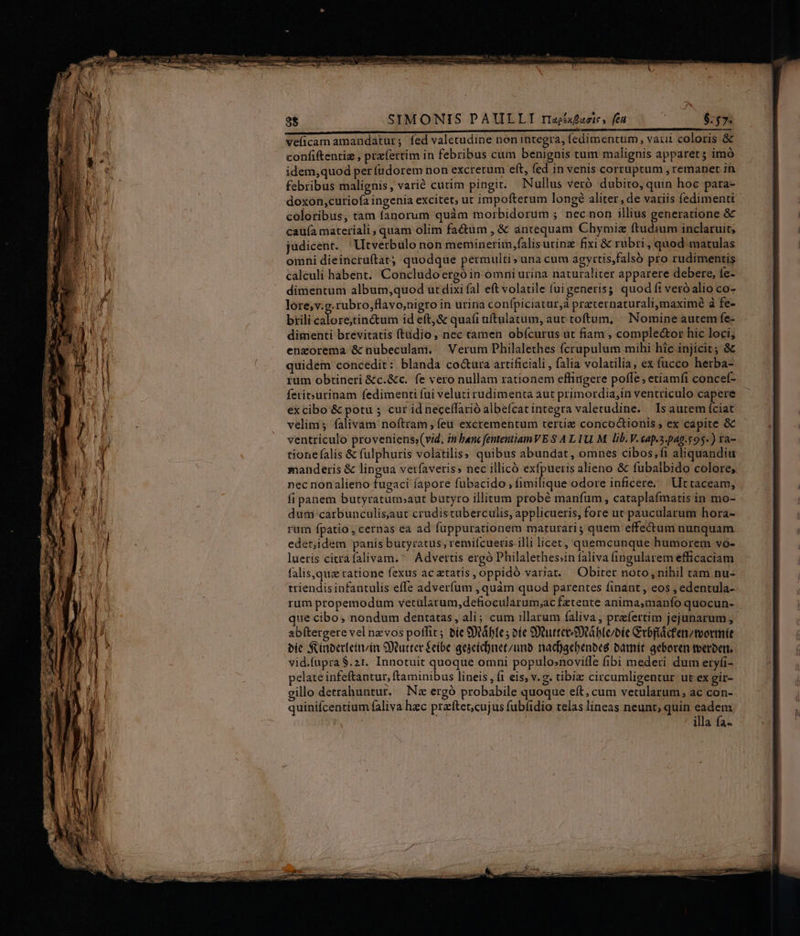 SIMONIS PAULLI riaexfaete» feu : $757. veficam amandatur; fed valetudine non integra, (edimentum, vati coloris & confiftentiz , przíertim in febribus cum benignis tum malignis apparet; imó idem,quod per (udorem non excrerum eft, fed in venis corruptum , remanet in febribus malignis, varié cutim pingit. Nullus veró. dubito, quin hoc para- doxon,curiofa ingenia excitet, ut impofterum longé aliter, de variis fedimenti coloribus, tam fanorum quàm morbidorum ; necnon illius generatione & caufa materiali ; quam olim factum , & antequam Chymiz ftudium inclaruit; judicent. | Utverbulo non meminerim,falisurinz fixi & rubri, quod matulas oimni dieincruftat; quodque permulti» una cum agyrtis,falsó pro rudimentis cálculi habent. Concludoergó in omni urina naturaliter apparere debere, íe- dimentum album;quod ut dixi fal eft volatile fui generis; quod fi veró alio co- lore;v.g.rubro,flavo,nigro in urina confpiciatur,à praternaturali,maximé à fe- brili calore;tin&tum id eft,& quafi uftulatum, aut toftum, Nomine autem fe- dimenti brevitatis ftadio, nec tamen obícurus ut fiam , comple&or hic loci, enzorema & nubeculam. Verum Philalethes (crupulum mihi hic injicit ; & quidem concedit : blanda co&ura artificiali, falia volatilia, ex fucco herba- rum obtineri &c.&c. fe vero nullam rationem efliügere poffe; etiamfi concef- feritxurinam fedimenti fui veluti rudimenta aut primordia,in ventriculo capere excibo & potu ; cur id neceffarió albefcat integra valetudine. | Is autem fciat velim; falivam noftram ; feu excrementum tertie concoctionis, ex capite & ventriculo proveniens;(vid, in banc fententiaimVE $ A L1U. M. lib. V.cap.5.pag.y95-) ra- tione falis & fulphuris volatilis; quibus abundat, omnes cibos,fi aliquandiu manderis & lingua verfaveris» nec illicó exfpueris alieno & fubaibido colore, nec nonalieno fugaci íapore fubacido , fimilique odore inficere..— Ut taceam, fi panem butyratum»aut butyro illitum probé manfum, cataplafmatis in mo- dum carbunculis,aut crudistuberculis, applicueris, fore ut paucularum hora- rum fpatio , cernas ea ad fuppurationem maturari ; quem effectum nunquam edet;idem panis buryratus; remiícueris illi licet, quemcunque humorem vo- lueris citrafalivam. Advertis ergó Philalethes;in faliva ingularem efficaciam falis,que ratione fexus ac tatis, oppidó variat. Obirer noto, nihil tam nu- triendis infantulis effe adverfum , quàm quod parentes finant , eos , edentula- rum propemodum vetülarum,defiocularum;ac Éxtente anima,manfo quocun- que cibo, nondum dentatas, ali; cum illarum faliva, prefertim jejunarum , abítergere vel nzvos potfit ; bíe Stifte ; oíe Sutteetáble/bie Grbflácfentvormít bie Sinperleivin 9Xtutter £eibe gegeictneczuno nad)acbenoeg batnít geboren toerbert. vid.fupra $.21. Innotuit quoque omni populo»noville fibi mederi dum eryfi- pelate infeftantur, ftaminibus liueis , f1 eis, v.g. tibiz circumligentur ut ex gir- gillo detrahuntur. — N« ergó probabile quoque eft, cum vetularum, ac con- quinifcentium faliva hzc praftet,cujus fubíidio telas lineas neunt, quin eadem illa fa- Sce — . VP Nue em o on al t s rr M, RR