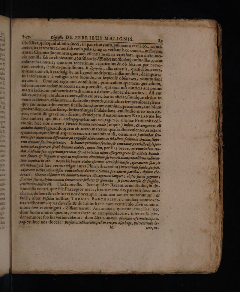 cit rU], hid qt. $47. Dimfí( DE FEBRIBIIS MALIGNIS. $9 illa faliva, quicquid alibilis fucci, in panebutyrato,pulmenro carne &amp;c. conti- netur,itafermeritet,dum fub ceclo palati,lingva verfant hacc omnia, utflorem, aut ut Chymici loquuntur quintam effentiam; ex iis extrahat; quz dicto mo- do remilta falivz clinicazum, (tet QBartfs/OBeiber bct S inber)potius illas,quàm ánfantulos nutrit; querum.tenertimus ventriculus &amp; ob fextum par nervo- xum cerebri, (eníu exquifitiflimus, fi zxvpois , illis cibariis, qua(i (aburretur, imirum non eft,(i cardialgiis , ac hypochondriorum inflationibus deimprovi- Ío infe(tentur : &amp; veftigio vero fubinde, ut Íepiculé ob(ervayi , vomituriant nauieoun. QOmninó ergo. non coníultim , premaníum quemcunque cibum, edenaum concedamns,recens natis puerulis; qui non nifi nutricis aut potius matris íacte'áut pulmentis;tam diu nutriri debent , donec dentierint. Aít cur faliva,ore aliquantulim rerenta;albo colore cibaria inficiat,fimulque chylus in venis lackeisab Afe/lio eterna fuilaude inventis,naturaliter femper albeat; item- que eur urinz fedimentum fitalbidum,;horum omnium;proximam ,aut folum probabilem caufam fcire,obftinaté urget Philalethes; .cuiftudio meo non de- ero, modo illi gravé non fuetit, Principem Anatomicorum Rr0rAwNuM hic loci audire; qui 4. 5. Antbropographias cap. 20. pag. 119. ultimze Parifienfis edi- tionis ,'hac nos docet: Viventis bominis ventriculo ( inquit ) infitus ; €? congenitus eit «cidulus bumor(ego,addo;quem ab utero materno quafiadhuc.«alentes,eructare quandoque;aut fimul atque recens nati funt infantuli , cernuntur ) quiinflar fere pienti,per alimentum diffunditur ,u exquifità elaboratum ac Jfubactum,fadlius in cbylum,liquo- rem cremori fimilem.folvetur. — 1s bumor perenniter fovetur ,€ renovatur ex velicta cbyli por- tionesvel augetur ex ferofo bumore acidulo , quem lien, per Vas breve , án ventriculum eru- lat ,aciditate fua appetitum provocat, ad palatum ufque affurgens orata € acdula bumidi- tate fauces &amp; lineuam irrigat-ut maflicatum alimentum. fic bumettatumyconcotlioni rudimen- pum acquiratin ore. — Itaquebic bumor acidu eferinus tenuis (birituofus , operationes [uas , ina ereimcboat(ad hzc verbaarrigat aures Philalethes velim) inventriculi fundo, perficit, adjuvante nativo caloresipftus ventriculi cui datum a Naturapre eateris partibus , ebylum ela- borare , ideoque abfumpto vel diminuto bumore illo. appetitus languet chylus ficcior eionitur ; fisacrior fuerit, chylusmmium fermentaturnflatur €» [umefait : fi fuerit aquofüs €&amp; frigidus, eruditatum aucloreft. Hactenusille. Scio quidem R ecentiorum ftudio, in du- bium illa vocari,qua hic,Preceptor meus,beatz memoria, parentis loco mihi charus,deliene &amp; vafe brevi nos docet,quz neminem tamen morabuntur:-: &amp; fané, alter Vefalim noftras THóMAs BamrnoliNus, multas controver- fias verborum» quas devafis &amp; ductibus lienis cum ventriculo five commu- nibus five ei contiguis » diffeminarun: Anatomici; quzque conciliari nec dum hodie omnes queunt, contrahere ac compenditacere , folerter &amp; pru- denter,more fuo his verbis viderur:: dum libro 1. anatom. quartum reformata (4p.10. ,fi0-