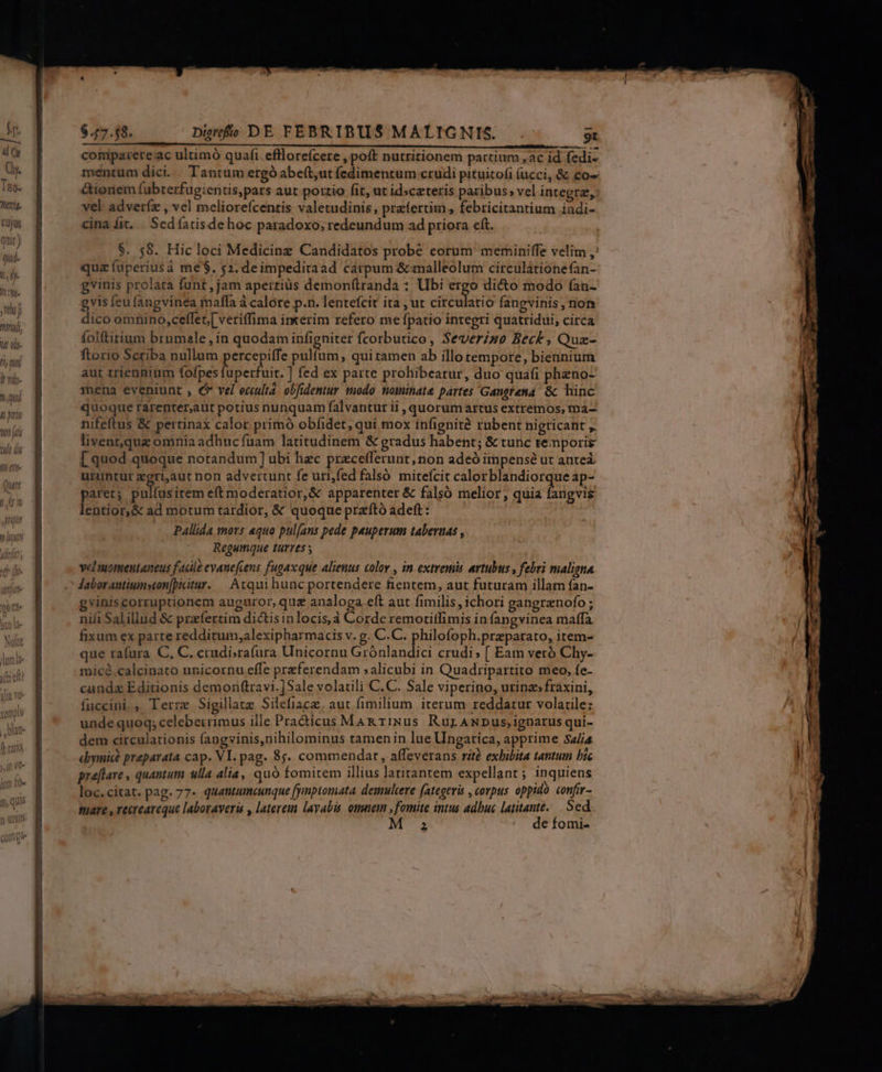 An 4 y Oy. To- nir. Cujus quit) quo- !,lj- It Nw. rai j 2771 7 m ^i, aud $. 58. Hic loci Medicinez Candidatos probé eorum meminiffe velim ,: quz (uperiusà me$. $2. deimpeditaad carpum &amp;malleolum circulátionefan- gvinis prolata funt , jam apertius demonítranda ; Ubi ergo di&amp;o modo (an- gvis feu fangvinea maffa à calore p.n. lentefcit ita , ut circulatio fangvinis, non dico omnino, ceflet,[ veriffima inkerim refero me fpatio integri quatridui, circa folftirium brnmale, in quodam infigniter fcorbutico, Severzso Beck , Quz- ftorio Scriba nullum percepiffe pulfum, qui ramen ab illotempore, biennium aut triennium fofpes fuperfuit. ] fed ex parte prohibeatur, duo quafi phzno- mena eveniunt , €» vel eculta. obfidentur modo. tioimihate partes Gangrena- &amp; hinc quoque rarenter,aut potius nunquam falvantur ii , quorum artus extremos, ma- nifeftus &amp; pertinax calor primo obfidet, qui mox infignità rubent nigricant ,. livent,quz omnia adhuc fuam latitudinem &amp; gradus habent; &amp; tunc temporis [quod quoque notandum] ubi hec przceflerunt, non adeó impense ut anteá. uruntur zgri,aut non advertunt fe uri,fed falsó mitefcit calorblandiorqueap- paret; pulfus item eft moderatior,&amp; apparenter &amp; falso melior, quia fangvis lentior,&amp; ad motum tardior, &amp; quoque przító adeft: Pallida mors «quo pul[ans pede pauperum tabernas , Regumque turres vel uomentaneus facile evanefcens fugax que alienus color , in extremis artubus , febri maligna Jaborantium»ton[itur. | Atqui hunc portendere fientem, aut futuram illam fan- gviniscorruptionem auguror, quz analoga eft aut fimilis, ichori gangrznofo ; nili Salillud &amp; przfertim dictis inlocis,à Corde remotiffimis in fangvinea maffa fixum ex parte redditum,alexipharmacis v. g. C.C. philofoph.przparato, item- que ta(ura C, C. crudi;ra(ura Unicornu Grónlandici crudi; [ Eam veró Chy- micé.calcinato unicornu effe preferendam :alicubi in Quadripartito meo, fe- canda Editionis demoriftravi.]Sale volatili C.C. Sale viperino, urinz»fraxini, fuccini., Terre Sigillatz Silefiace, aut fimilium iterum reddatur volatile: unde quoq; celeberrimus ille Pra&amp;icus Mag rINus RurANDus,ignarus qui- dem circulationis fangvinis,nihilominus tamenin lue Ungatica, apprime Sa/i4 «oymic? praparata cap. VI. pag. 85. commendat, affeverans rit exhibita tantum bic pra[flare , quantum ulla alia, quà fomitem illius latitantem expellant ; inquiens loc. citat. pag. 77- quamumcunque yiptomata. deuulcere fategeris , corpus oppido. confir- mare , recreareque laboraveri , laterein layabis. omnem , fomite intus adbuc latitante..— Sed