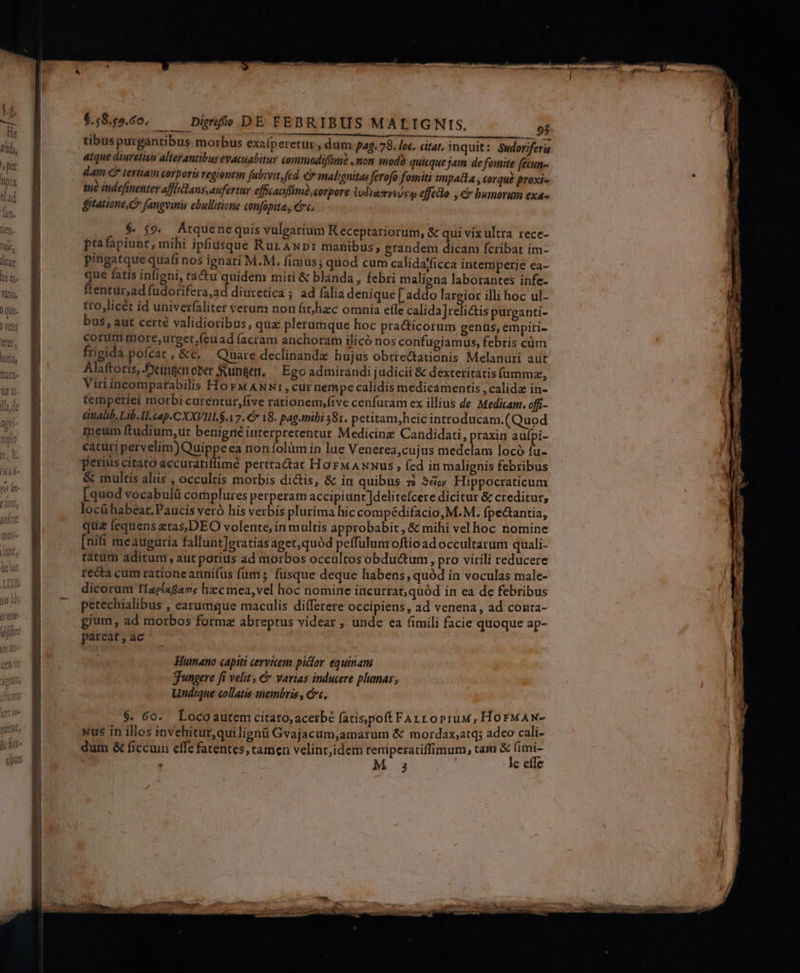 EL Q—»nlüulh enc 6.58.55.60. Diürnfo DE FEBRIBUS MALIGNIS. tibus purgantibus. morbus exaíperetur, dum pag. 78. loc. citat, inquit: Sudoriferis atque diuretieis alterantibus evacuabitur commadifim? ,mon modi quicque jam de fomite (ecun- dam € tertiam corpori regionem fubivit, fed &amp; malignitas ferofo fomiti impata , corqué proxi- tué indefinenter affliclans, aufertur efficaafimé corpore ivdiazrysvew effedlo , &amp; bumorum exa- fitatione, C fangvinis ebullitionie confapita, Cc, $. $9. Átquc ne quis vulgarium Keceptariorum, &amp; qui vix ultra rece- ptafapiunt, mihi ipfiusque RurAwpr manibus, grandem dicam fcribat im- pingatque quafi nos ignari M.M. fimus; quod cum calidajficca intemperie ea- que fatis infigni, tácu quidem miti &amp; blanda, febri maligna laborantes infe- ftentur,ad fudorifera,ad diuretica ; ad falia denique [ addo largior illi hoc ul- tro,licét id univerfaliter verum non fit hzc omnia efle calida]reli&amp;tis purganti- bus, aut certé validioribus, quz plerumque hoc practicorum genus, empiti- corum nore,urget,.(euad facram anchoram ilicó nos confugiamus, febris cüm frigida pofcat, &amp;c. Quare declinandz hujus obtrectationis Melanüri aut Alaftoris, Jocíngen ober unten, Ego admirandi judicii &amp; dexteritatis fummz, Viriincomparabilis Hor ANNt,cur nempe calidis medicamentis , calida in- temperiei morbi curentur,five rationem,five cenfuram ex illius de Medicam. offi- &amp;nalib. Lib. I. cap.CXXVIILS. V7. € 18. pag.mibi 381. petitam,heic introducam.(Quod ineum ftudium,ut benigrié interpretentur Medicine Candidati, praxim aufpi- eatüri pervelim)Quippeea non folüm in lue Venerea,cujus medelam locó fu- perius citato accuratiflimé pertractat HorMAxxus;, fed in malignis febribus &amp; multis aliis , occultis morbis dictis, &amp; in quibus » 3é; Hippocraticum [quod vocabulü complures perperam accipiunt |delitefcere dicitur &amp; creditur, locühabeat.Paucis veró his verbis plurima hic compédifacio, M.M. fpectantia, qua fequens ztas,DEO volente, in multis approbabit , &amp; mihi vel hoc nomine [nifi meauguría fallunt]eratiasaget,quód peffulum oftio ad occultarum quali- tatüm aditum, aut potius ad morbos occultos obdu&amp;tum, pro virili reducere recta cum rationearnifus (ams füsque deque habens, quód in voculas male- dicorum fIzpéxdave hzc mea,vel hoc nomine incurrat; quód in ea de febribus petechialibus , earumgue maculis differere occipiens, ad venena, ad conta- gium, ad morbos formz abreptus videar , unde ea fimili facie quoque ap- pareat, ac Humano capiti cervicem piclor equinam gungere fi velit , &amp; varias inducere plumas; Undique collatis inembris , cc, $. 60. Locoautem citato, acerbe fatisjpoft Fart orruw, HorMAN- xus in illos invehitur,quilignü Gvajacum,amarum &amp; mordax,atq; adeo cali- dum &amp; ficcuin effe fatentes, tamea velint,idem teniperatiffimum, tam &amp; (imi- M 3 le effe