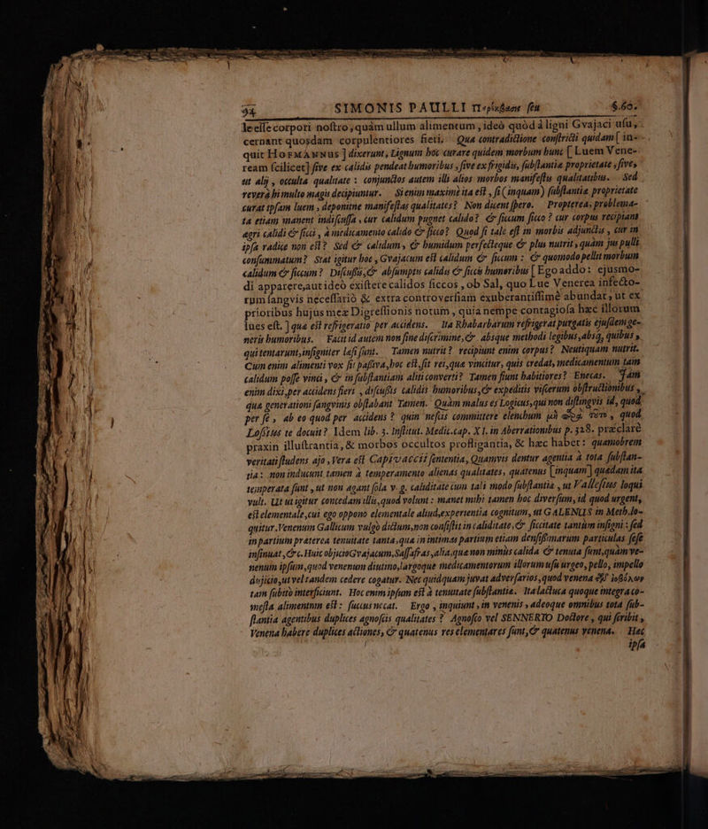 e cac y $4. SIMONIS PAULLTI rr«xfaoe fet $.66.' Hl j leeife corpori noftro ; quàm ullum alimentum , ideó quód ligni Gva jaci ufu, - cernant quosdam corpnlentiores fieti; . Qua contradictione conftricti quidam [ in--- quit HorMANus ] dixerunt, Lignum boc curare quidem morbum bun [ Luem Vene- ream fcilicet] five ex calidis pendeat bumoribus , five ex frigidis, fubllantia proprietate s five, at alij , oculta qualtate :. conjundos autem ills altos morbos manifeflu. qualitatibus. Sed. revera bimulto magu dedpiumur. — Si enun maxim ita ef , fi (inquam) fabflantie proprietate curat tpfam luem » deponitne manifeflas qualitates? Nou disent fero. — Propterea; problema- | 14 etiam manent indifcuffa , cur calidum puguet calido? ficum ficco ? cur corpus recipiam | agri cAlidi € ficii , à medicamento calido C fico? Quod fi tale eff im morbis adjuncta , cur m. — li ; ipfa vadiie non es ?. Sed c. calidum , € bumidum perfecteque &amp; plus nutrit quam jus pulli | ? confammiatum?. Stat igitur boc , Gvajacum est calidum €. ficum: quomodo pellit morbum | calidum €» ficum? Difcuffá c abfumptis calidus C ficcis bumeribis [ Ego addo: ejusmo- | di apparere,aut ideo exiftere calidos ficcos , ob Sal, quo Lue Venerea infecto- Li rpm fangvis neceffarió &amp; extra controverfiam exnberanriffimé abundat ; ut ex | ; prioribus hujus mez Digreflionis notum , quia nempe contagiofa hzc illorum Y) | lues eft. ] que esl refrigeratio per accidens. — Ita Rhabarbarum vefrigerat puegatis ejufdem ge- MW neri humoribus. — Fatitid autein non fine difcramine, C. absque methodi egibus,absQ, quibus s AN : qui tentarunt,infigniter left fant. — Tamen nutrit? vecipiunt enim corpus? Neutiquam nutrit. kia .. Cuin enim alimenti vox [it pafiva boc est,fit vei,qua vinatur, quis credat, medicamentum tam 3 calidum poffe vin , c in fubflantiam aliti converti? Tamen fiunt babitiores? Enecas. jam enim dixi per accidens fieri. , difeufts calidis humoribus, expeditis vifeerum obftructiombus ,. | qua generationi fangvinis obflabant Tamen. Quam malus es Logitus,qui non diflingvis id, qued. | po per fé» ab eo quod per. acidens ?. quin nefas committere elenchum Mà ee, Tóm , quod Loffitus te douit?. Ydem lib. 3. Inffitut. Medic.cap. X I. in Aberrationtbus p. 328. pracclaré | j ! praxin illuttrantia, &amp; morbos occultos profligantia, &amp; hzc habet: quamobrem veritati [ludens ajo , Vera eft CApEvacct? fententia, Quamvis demtur agentia à tota fubflan- ] dia: non inducumt, tamen 4, temperamento alienas qualuates, quatenus [mquam ] quedam ita - NM ( teinperata funt , ut non agant fola v. g. caliditate um tali modo fubflantia , ut F. Alleftzs loqui LAC f] vult. Lit ut igitur contedam illis, quod volunt : manet mibi tamen boc divev[um, id quod urgent, | j efl elementale,cui ego oppono elementale aliudexpertentia cognitum, ttt G ALENUS in Metb.lo- | j M quitur Venenum Gallitum vulgo didum,non confiflit in caliditate. ficitate tantum infioni : fed f T3 in partium praterea tenuitate tanta,qua in intimas partium etiam denfifanarum partiulas fefe , | di infinuat , rc. Huic objiioGvajacum,Sa[fafras aliaque mon minis calida € tenuta funt, quam ve- MM C nenuim ipfuim,quod venenum diutino,largoque medicamentorum illorum ufu urgeo, pello, impello | dujiciout vel tandem cedere cogatur. Net quidquam juvat adver[arios quod venena &amp;j/ ioBÁxcov | tum fubito interficiunt. Hoc emm ipfum efl à tenutate fabflantie. 1talactuca quoque tntegra co- :] sme[la alimentmn ez. (uccusnecat. — Ergo , inquiunt , in venenis , adeoque omnibus tota fub- J' flantia agentibus duplices agnofcis qualitates ?. Agnofto vel SENNERTO Dodlore , qui feribit , k Venena habere duplices acliones, &amp; quatenus ves elementares funt, quatenus venena. — Hec |J / ipfa