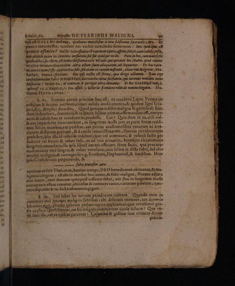 &amp;adés n Die DE TEBRIBUS MALIGNS.  ipfa e8 G4 LEN! doma , qualitates mauife[flas 4 tot4 fabflantta feparantis €&amp;e..— Ex paucis interiiflhis, tandem his verbis concludit fermonem :. Heic ewid:opms: oft quinta effemtin ? | Sed fit : talis e[femtia esl venenum vipera a[bidis fiorpii, canis vabidi peflis, sieti aliunde quam 'ex clementi eonflatum; fed fuo quodque modo. Puta in boc, cum manifephis qualitatibus bis tllirve ,e9t modus fabflantiatalis vel taliuqui operatur boc illudve, quod videtur ire ultra virtutem elementalem ,ultra actum fuum adaquatum uti loquuntur. —. Ex bac vatie- ne,non ex manife[lis qualitatibus foli fid etiam ex vatione miflionis , educo vin Magaetir , Rba- barbari, Poonte » ovili. — Hec ipfa iniflto el forma , qua dirigit acttoiem. — Sam ergo son [en fam meti babet SENNERTUS, dari morbos totius fubftantia, qui curemur remediis tonus fabflantie :' verinn ita , üt neutrum (e porrioat ulta elementa-.— Et bot GALENUS vult, 2. Aphorif. 23. 1. Sinipl1656. Loc. affetl. s. Ulterius fi tendeve volet;de nomine litigabit. — a- étenus HorMANNus.. $. 6r. Summia autem priorum hzc eft: exaccidenti Luem Verieream calidum &amp; (iccum morbum,curari calido medicamento,&amp; quidem ligni Gva- jaci, &amp;c. fimplici decocto. Quod quequein febri maligna &amp; perechiali fiezi, dum (udoriferis , diureticis,&amp; in fpecie falibus utimur,affirmandum eft,nempe: acria &amp; calida hzc ex accidentiiisprodeffe. Cur? Quia dum in ea,crifi nul- laaut imperfecta interveniente ; in fangvinea maíla jam ex parte fixum reddi- £üm Sal.in manibus,aut pedibus, aut potius anaftomofibus venarum ac arte- riarum dictarum partium , &amp; à corde remotiffimarum ,liberam circulationem rohiber,falia ifta id volatile reddunt; quo vel attenuato, &amp; volatili facto per fudores vel fixiori &amp; veluti fufo ;ac ad vias urinarias, beneficio circulationis fangvinis amandato,illa ipía liberé iterum officium fuum facit; qua procura- ta,elutriatur veré (angvis,&amp; veluti ventilatur,non (olüm in dicta febri, fed aliis - morbis malignis:&amp; contagiots v.g. Scorbuto,Elephantiafi,&amp; fimilibus. Hinc ipfis Crafi divitiis posponenda, &amp; esci fulvo pretiofor auro óptimus ex («fe T hefaurus,Sanitas nempe, DEO benedicente obtinetur, &amp; ma- lignitasabigitur ; aft ubi in morbo lioc acuto,&amp; febri maligna , Natura adjuta non fuerit , tum demum quicquid ceffante febri , aut (tee in fangvinea maffa eorraptum eft;ac reman et,abíceffus &amp; tumores varios,variarum pastium ; quo- ium fuperius $. 12. fa&amp;a eft mentio;gignit. $&amp; 6z. Sed lubet hic novum paradoxum inferere. Quando enim in continuisimó quoque malignis febribus »ubi delirium imminet; aut zyevzría- laborant &amp;gri» plantis ipforum pedum topica applicamus;que revulfionis gra- tía applicari perbibentur,ne hicinfignis committitur cauíz fallacia? Qua ve- xà (unt illa;aut ex. quibus parantur ? Columbae &amp; gallinz funt. viventes diícepz pracae