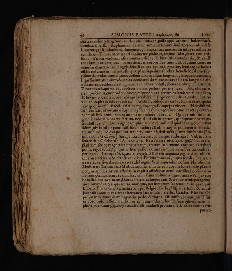 pra,calidiflimo fangvine , unde bubonibus 1n pefte applicantur ; balecmuria condita diíciffa ; Raphanus 5 -.fermenrum acerrimum imó acero 4nulto fale Luneburgenfi tubactum, fmegmate, finapi,rta ; matricaria infuper adhuc ei remiftis,- oLinca aurem quod applicernr pedibus, ut fieri folet,ferre non pof- fum, ';Priora veró recenfita omnia calida, falibus fuis abundantia , &amp; valdé tenuium funt parrium. . Hinc dictis in corporisextremiratibus ,dum uterque venofus &amp; arteriofus (angvis febrili calore exu(tus, gravior ,lentiorque fa&amp;tus eftliberé circulari nequit,illa ipfa: plantis pedum fubdita,beneficio falium fub- tilium &amp; -volatilium quibus pollent; fixum illum fangvinis ,ferique atrennant, liquefaciunt;fundunt,&amp;. fic ex accidenti dum procnutarur libera fangvinis cir- culatio in pedibus, .re(tagnáre is in caput poteft, (omnus obrepit naturalis, Tincam veró,qui volet , dune planris pedum per me licet. | Aft, ubi ratio- , nem pofcimus,cur prode e queat,refpondetur: fertur, ealambere alios piíces, &amp; fügendo veluti (ordes eorum artrahere, — Ergo concluditur, trahir, aut re- vellità capite calidos vapotes. Pulchia conízquentiailla , &amp; ram pec hi hzc quoque eft: Baculus ftat in angulo;ergo-Pompejus vincet. Nec diffimi- lis huic rationi eorum eft,qui magnetem lapidem; &amp; fnccinum exacte pulvera- ta emplaftris remifcent; eo animo ut trahere debeant. Quippe nifi hic inte- erum quidquam przrer ferrum, neq; illnd nifi integrum quidquam prater pae faretudrehdim virgineam»plumas;aut plumis nifi quid leviuss&amp; quidem folüm,ubi incaluit panno affri&amp;tum trahit; aft ubi utraq; in pollinem funt reda- &amp;a minime; &amp; qui poffunt trahere, omnino deftructa ; tota fubftantia [ lo- quor cum ecd füa agentia , ferrum, paleasque trahentia? Vid.in hanc fententiam Celeberrimi ArTHANAsI1 Kin c HERI 100.5. cap.2. Quafi. Utrum em- plaftrum, fcobe magnetica preparatum, ferrum in humano corpore extrahere poffit. pag. 687. €» feq. qui id fieri poffe , optimis intervenientibus rationibus , pernegat. . Itemque //b. I. part. 2. propofit. XV. de arte magnetica pag. 111.112. ubi iti- ter vim tra&amp;ivam &amp; dire&amp;tivam , hic Philofophorum ;hujus feculi, five An1- sTOTELESsfive An c HIMEDES,diftinguit.Sedlinquenda hzc funt Philofophis; Medica tracto hocloco Medicus,qui ea, que de topicorum &amp; in fpecie plantis pedum applicatorum effe&amp;tu in capitis affe&amp;ibus attuli;rariflima obíervatio- ne fum confitmaturus , quz hzc eft: Cüm abhinc aliquot annis-Vir Juvenis honeftiffimoloco natus,Danus Patria»exlonginquis,&amp; transmarínisperegrina- tionibus redux,ceu quas terra, marique, per integrum feprennium in-precipuis Europe Provinciis,Germania nempe, Belgio, Gallia; Hifpania,]talia &amp; ei ad- jacentibus,aut in mari medirerraneo fitis infulis, Sicilia, Candia, Rhodo, Cy- pro,partim eques &amp; miles,partim pedes &amp; viator inflituiffet, parentibus fe fuis ex voto reddidiffet, accidit, ut ex murata dizta hic Hafniz graviffimam, o- phthalmiamsaut xipooy potius;»bulbis oculorü prominulis &amp; palpebrisinverfis patere-