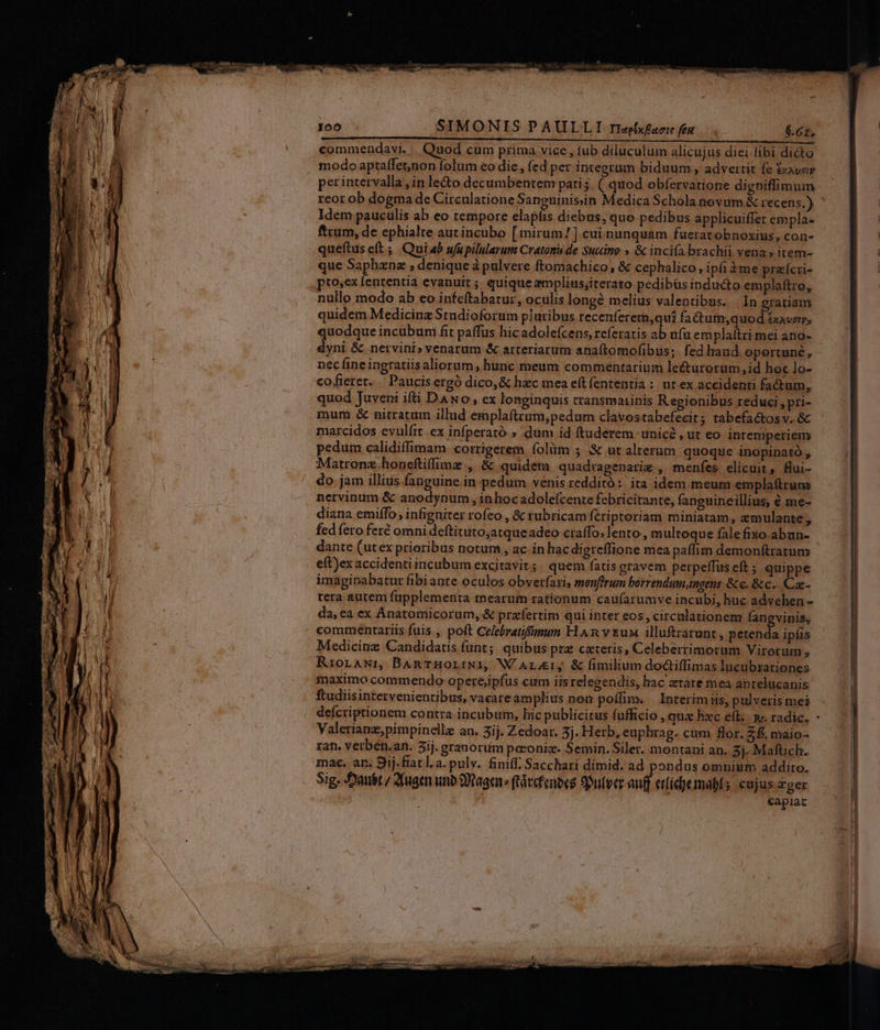 100 SIMONIS PAULLIT riepxfarr fent . $.627, commendavi. . Quod cum prima vice , tub diluculum alicujus diei fibi dicto modo aptaffetnon folum eo die, fed per integrum biduum, advertit fe £xavary perintervalla , in le&amp;o decumbentem pati5. ( quod obfervatione digniffimum reot ob dogma de Circulatione Sanguinissin Medica Schola novum &amp; recens,) Idem pauculis ab eo tempore clapfis diebus, quo pedibus applicuiffer empla- ftrum, de ephialte autincubo [mirum !] cui nunquam fuerat obnoxius, con- queftus eft ;, Qui ab ufupilularum Cratomu de Sucino.» &amp; inci(a brachii vena» item- que Saphznz ; denique à pulvere ftomachico, &amp; cephalico, ipfi à me practi- pto;ex fententia evanuit; quiqueampliusjiterato pedibüs indu&amp;to emplaftro, nullo modo ab eo infeltabaturz, oculis longé melius valentibus. In gratiam quidem Medicinz Studioforum pluribus recenferem,qui factum,quod 5xavzrr, quodque incubum fit paffus hic adolefcens, referatis ab fu emplaítri mei ano- dyni &amp; nervini» venarum &amp; arteriarum anaftomofibus;. fed laud oportuné, nec fine ingratiis aliorum, hunc meum commentarium leéturorum,id hoc lo- cofieret.. Paucis ergó dico,&amp; hzec mea eít fententia: ut.ex accidenti factum, quod Juveni ifti DANo, ex longinquis cransmaiinis R egionibus reduci , pri- mum &amp; nitratum illud emplaftrum,pedum clavostabefecit; tabefactosv. &amp; marcidos evulftt.ex infperató » dum id ftuderem. unicé , ut eo intemperiem pedum calidiffimam. cortigerem íolüm 5 &amp; ut alterum quoque inopinato , Matronz.honeftiffime , &amp; quidem quadtagenarig , menfes elicuit, flui- do jam illius fanguine in pedum venis redditó :. ita idem meum emplaftruna nervinum &amp; anodynum , in hocadolefcente febricitante, fanguineillius, € me- diana emiffo, infigniter rofeo , &amp; rubricam feri ptoriam miniatam, emulante , fed fero fert omni deftituto,atqueadeo craffo. lento, multoque fale fixo abun- dante (utex prioribus notum, ac in hac digreffione mea paflim demonftratum e(t)ex accidenti incubum excitavit; quem fatis gravem perpeffus eft ; quippe imagipabatur fibiante oculos obverfari, menffrum borrendum,ingeus &amp;c. &amp; c... Cae- tera autem fuüpplementa mearum rationum cau(arumve incubi, huc advehen - da, ea ex Ánatomicorum, &amp; prafertim qui inter eos , circulationem fangvinis, commentariis fuis , poft Celebratiffünum H An y &amp;uw illuftrarunt , I ipfis Medicinz Candidats funt; quibus prz cateris, Celebertimorum Virorum, Riorawrn BamrHorLiNií, W/ArEL; &amp; fimilium dodiffimas lucubzationes maximo commendo operejipfus cum iis relegendis, hac ztare mea anrelücanis ftudiisintervenientibus, vacareamplius non poífim. Interim iis, pulveris mei Valerianz,pimpinelle an. 3ij. Zedoar. 3j. Herb, euphrag. cum for. 2. maio- zan. Verben.an. 5íj. granorum peconiz. Semin. Siler. montani an. 8j. Maftich. mace. an. 9ij.fiatl.a. pulv. finiff. Sacchari dimid. ad pondus omnium addito. Sig. Daubt./ Jfugen uno 99agen » (táccfenees 9ulecr-au etfíd)emabls eujus zger capiat