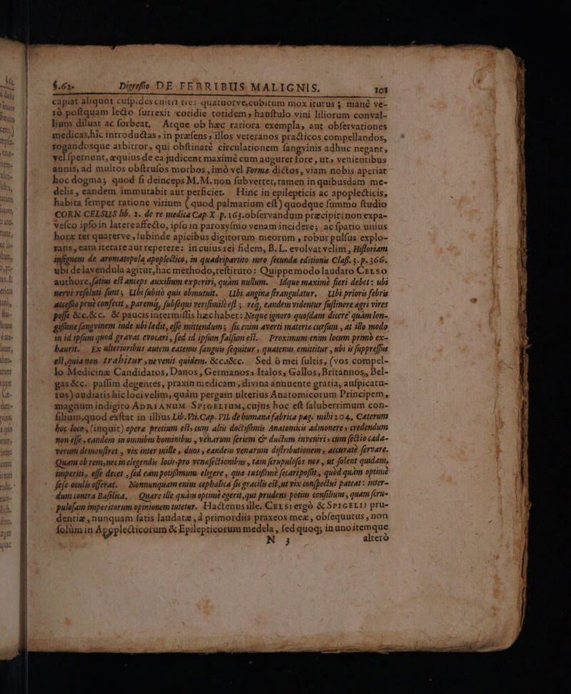— E atit i t i capiat aliquot cuípides cuitrt ties quatuorve,cubicum mox iturus $ mané ve- 1ó poftquam leto furrexit «cotidie totidem » hanftulo vini liliorum conval- lium diluat ac forbeat, Atque ob hac rariora exempla, aut obfervationes medicas,hic introduéctas ; in prafens » illos veteranos pradiicos compellandos, uo eosque arbitror, qui obftinaté. circulationem fangvinis adhuc negant, yel fpernunt, equius de ea judicent maximé cum augurer fore , ut» venientibus annis, ad multos obítrufos morbos , imó vel Ferme dictos, viam nobis aperiat hocdogma; quod fi deinceps M.M.non fübvertet, tamen in quibusdam me- delis, eandem immutabitaut perficiet. — Hiric in epilepticis ac apople&icis, habita femper ratione virium ( quod palmarium eft) quodque fummo ftudio CORN. CELSUS lib. 2. de re medica Cap-X. p. V63-obfervandum pracipiz; nonexpa- veíco ipfo in latereaffecto, ipfo in paroxyfnio venam incidere; ac fpatio unius horz ter quaterve , fubinde apicibus digitorum meorum , robur pulfus explo- Fans, eam iterareaut repetere: incuiusrei fidem, B.L. evolvat velim , Hifforiam infignem de aromatopola apopleclico, in quadripartito meo fécunda, editioni Claff. 3.p. 366. ubi delavendula agitur, hac methodo,reftituto: Quippe modo laudato Crrso authore,fatius esl anteps auxilium experiri, quam nullum..— Mdque maximé fieri debet : ubi nervi vefoluti funt, Ubi fubito quis obmutuit. — Ubi angina ffrangulatur..— Ubi priori febris acceffio pene confeat , parem, fubféqui verifanile efl , veg, eandem videntur fuflinere agri vires poffe &e.&c. & paucis intermiffis hzchabert: Neque ignoro quofdam dicere quam lon- giffüne fangvinem inde ubi ledit, effe mittendum fie enim averti materie curfum , at illo modo in id ipfum quod gravat evocari , fed id ipfum falfum es..— Proximum enim locum primo ex- baurit. — Ex ulterioribus autem eatenus (anguis fequitur , quatenus emittitur , ubi is fappre[fus eilquianon. 1r abitur ,uevenit quidem. &ca&c. — Sed ó mei fultis, (vos compel- lo Medicinz Candidatos, Danos , Germanos: Italos; Gallos, Britannos, Bel- gas &c. paffim degentes, praxin medicam , divina annuente gratia, aufpicatu- tos) audiatis hic locivelim, quàm pergam ulterius Anatomicorum Principem, magnum indigito Án&rANuM SpresriuM, cujus hoc eft faluberrimum con- filium,quod exftat in illius Lib. Vti.Cap. VIL de bumana fabrica pag. mibi 104, Ceterum boc loco , (inquit) epere pretium est» cum aliis doctiffanis Anatomicis admonere » credendum non e[Je , eandem in ounibus bominibus , venarum [eriem € ductum inveniri» eum (édio cada- verum deimov[lret , vix inter mille , duos , eandem venarum diffributionem y acera? fervare. Quam ob rem,nec in elegendis losisspro venefectionibus , tam ferupulofos nos , ut folent quidam, anperiti, effe decet , fed eam potifámum. eligere , qua zutifimé fecaripofit , quód qum optime fefe oxulis offerat. — Nonnunquam entin cepbalica fic gracilis esl,ut vix confpettul pateat : mter- dum contra Bafilica, — Quare ille quam optimi egerit, qui prudens potius confilium , quam fcru- puléfam imperitorum opinionem tuetur. Hactenusille. CE1srergó & SprcErI pru- dentig , nunquam (atis laudatz ,à primordiis praxeos mez, obfequutus ,non folium in Apgpledticorum & Epilepticorum medela , fed quoq; inuno1temque 3 altero