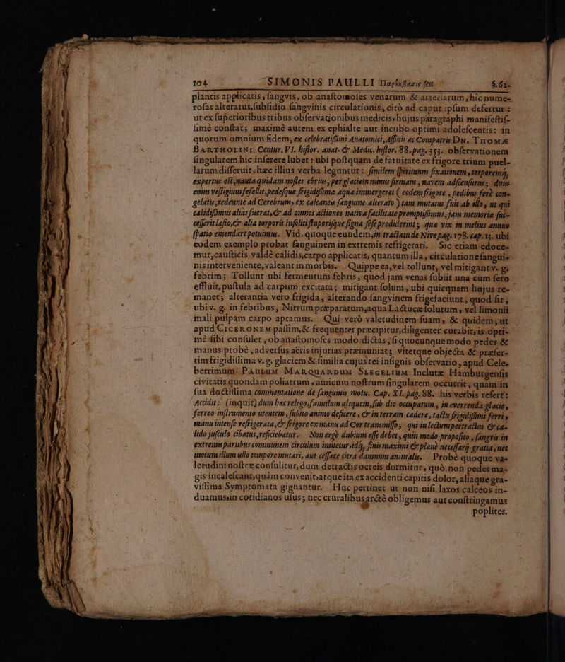 plantis applicatis , fangvis, ob anaíLtomofes venarum &amp; arreciarum , hic nume- rofas alteratus,fubfidio fangvinis circulationis, citó ad caput ipfum defertur: ut ex fuperioribus tribus obfervatjonibus medicis; hujus paragraphi manifeftif- íimé conftat; maximé autem. ex ephialte aut incubo optimi adoleícentis: in quorum omnium fidem, ex celebratiffimi Anatomici, Affinis at Compatris DN. 'T no M 4&amp; BaAnrHorriNr Centur, VI. biflor. anat. &amp; Medic. biflor. 88.pag.5$3. obfervationem fingularem hic inferere lubet : ubi poftquam de fatuitate ex frigore trium puel- larum differuit, hzc illius verba leguntur :. frrilem [bivituum fixationem , terperemá, expertus eft nauta quidam nofter ebrius, per glaciem minus firmam , navem adfcenfarus, dum. enim ve[fhigium fefellit, pedefque frigidiffma aqua immergeret (| eodem frigore , pedibus fer? con- gelatis xedeunte ad Cerebrum» ex: calcaneu [anguine alterato ) tam mutattis fuit ab illo, ut qui calidifümus alias fuerat, &amp; ad omnes acliones nativa fadlitate promptifümus, jam memoria fuc- eefferit lafio,C alia tarporis infoliti flupori(que figna fefe prodiderint | qua. vix. in melius annuo [patio emendare potuimm. Vid. quoque eundemyin tradatude Nivepag. 178. eap. 15. ubi eodem exemplo probar fanguinern in extremis refrigerari. Sic etiam edoce- mur,caufticis valdé calidis;carpo applicatis, quantum illa, circulationefangui- nis interveniente, valeant in morbis... Quippe ea,vel tollunt, vel mitigant v. g. febrim; Tollunt ubi fermentum febris , quod jam venas fübiit una cüm fero manet; alterantia vero frigida , alterando fangvinem frigefaciunt , quod fit, ubi v. g. in febribus, Nitrum pr&amp;paratum;aqua Lactucz folutum , vel limonii mali pulpam carpo aptamus... Qui. veró valetudinem fuam ,, &amp; quidem , ut apud Crcen oxzM patffim,&amp; frequenter przcipitur,diligenter curabit, is opti- mé fibi confulet , ob anaftomofes modo.di&amp;as; fi quocunque modo pedes &amp; manus probé , adverfus actis injurias premuniats vitetque objedta &amp; prafer- tim frigidillima v.g. glaciem &amp; fimilia cujus rei infignis obfervatio , apud Cele- berrimum:.PAupuM Manouanpux SrrcrLruM Inclute Hamburgenfis civitatis quondam poliatrum ;amicum noftrum fingularem occutrit , quam in faa do&amp;titlima cemimentatione de fanguinis motu. Cap. X1. pag. 88.- his verbis refertz Acidit:: (inquit) dum bec relego;f amulum aliquem, fab. dio occupatum , in everrenda glace , ferreo inffrumento utentem , fubito animo deficere , Cr in terram cadere , tatu feigidifimi feri» manu intenfe vefrigerata, C? frigore ex anu ad Cor transmifo 3. qui in leumpertratius &amp; ca- Ido jufculo: cibatus,reficiebatur..— Non ezgó dubium effe debet , quin modo prapofíto , faugvis in extremi partibus communein circulum iitetursida, fiis maxini &amp; plane neceffarg gratia , nec motum illum ullo tempore mutari, aut. ceffaze citra damnumanimalis. |. Probe quoque va« lecudini noftcz confulitur, dum. detractis ocreis dormitur, quó non pedes ma- gis incalefcantquàm convenit;atque ita exaccidenti capitis dolor, aliaquegra- viffima Sympromata gignantur. | Hüc pertinet ut;non nifi, laxos calceos in- duamussin cotidianos ufus; nec cruralibusar&amp;é obligemus aut coníttingamus poplites.