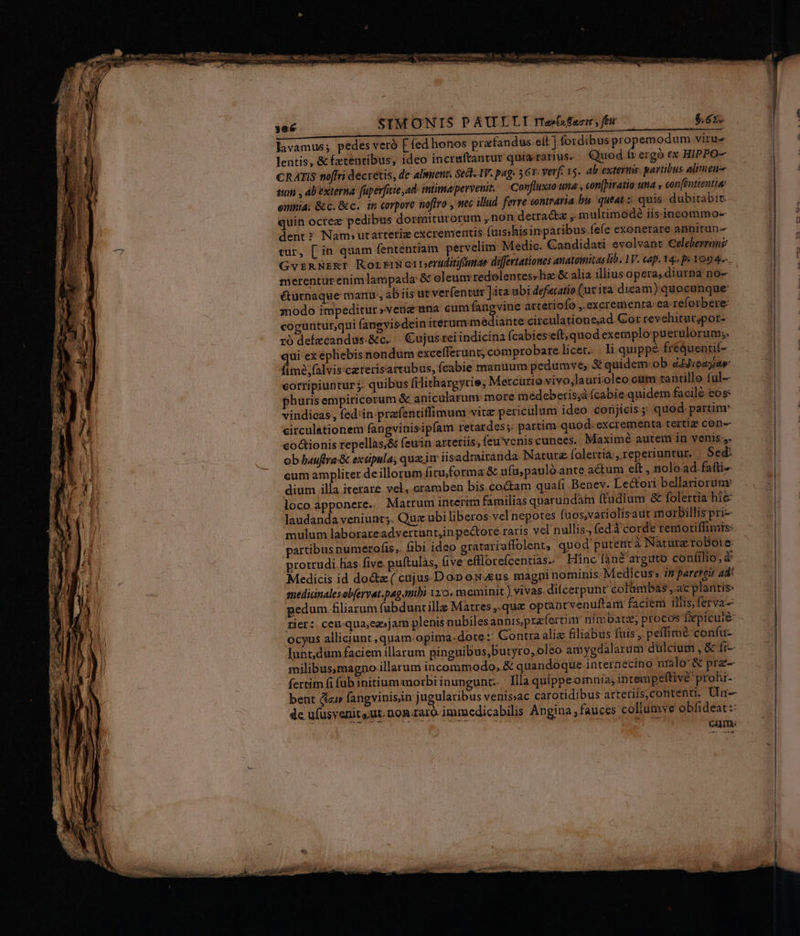 SIMONIS P AULLLI rtesnfue , feu lavamus; pedes veró [fed honos prafandus cit ] fordibus propemodum viru- lentis, &amp; fetentibus, ideo incraftantur quia rarius. Quod fr ergó ex HIPPO- CRATIS noffri decretis, de almient, Sect. IV. pag: 567: verf 15. ab exter. paribus alimene stum , ab externa: fuperfiuie,ad inimapervenit, Confluxio uma , con[pivatio una » confénttentia: emnia; &amp;c.&amp;c. im corpore noflro , mec illud ferre contraria bis queat :: quis. dubitabit quin ocrez pedibus dormiturorum ,non detracta ,. multimodé iis:inceommo- dent? Nam» utarteriz cxcrementis (uisshisin paribus fefe exonerare annitun- tur, [ in quam fententiam pervelim Medic. Gandidati evolvant Celeberranz GvzmNERI RortriWerperuitifimar diffrtationes anatowitas lib. 1V. cap. 14. p« 1094. merentur enimlampada &amp;&amp; oleum redolentes; ha &amp; alia illius opera, diurna no- éturnaque manu, ab iis ut verfentur ]ita ubi defecatio (ut ita dicam) quocunque modo impeditur »venguna cum fangvine artetiofo , excrementa ea-reforbere: coguntut,qui fanevisdein iterumimadiante circulatione,ad. Cor revehitutspor- rio dekecandus.&amp;c. Cujusreiindicina fcabies'eft,quod exemplo puerulorum;. qui ex ephebis nondum excefferunt; comprobare.licet... li quippé fréqueatif- fimée;falvis:caterisartubus, fcabie mauuum pedumve, S quidem. ob dddioagiaw corripiuntur j- quibus filithargyrie, Mercurio vivo,laurioleo cum tantillo ful-- phuris empiricorum &amp; anicülarum: more meédceberis;à (cabie quidem facile eos: vindicas , fed'in-prafentiffimum vita periculum ideo conjicis ; qued. partim circulationem fangvinisipfam retardes;: partim quod-excrementa tertig con- co&amp;tionis repellas;&amp; feuin arteriis, feu venis cunees.. Maximé autem in venis. cum ampliter de illorum ficu forma &amp; ufu;pauló ante actum eft ,.noload.fafti- dium illa iterare vel, oramben bis coctam quafi Benev. Lectori bellariorum: locoapponere. Matrum interim familias quarundam ftudium &amp; folertia hie laudanda veniunt. Que.ubi liberos vel nepotes fuos,variolisaut motrbillispri- mulum laborareadvertunt,inpectoré raris vel nullis., edd corde remotiffimis: partibus numerofis,. fibi ideo gratariaflolent, quod putenra Nature robore: protrudi has five. puftulas, five eflorefcentias. Hinc í3n&amp; arguto confilio, 2 Medicis id docte ( cajus DoD onus magni nominis Medicus» is parergis ad: medicinalesobfervat.pag mibi 120. meminit.) vivas. di(cerpunt colambas ,.ac plantis: pedum.filiarum fubdunt illa Matres ,.qua optan tvenuftam faciem illis, ferva- rier: ceu-qua;ez»jam plenis nubiles annis,prafertidm nimbatz; procos fepiculé- ocyus alliciunt, quam:opima. dote: Contra aliz filiabus fuis, peffimé: confu- lunt,dum faciem illarum pinguibus,butyro,oleo amygdalarum dülcium , &amp; fr-- milibus magno illarum incommodo, &amp; quandoque internecino nialo' &amp; pra fertim fi fub initiummorbiinungunt.. llla quippeornia, in tempeftivé: prohi-- bent &amp;zi» fangvinis,in jugularibus venissac carotidibus artetiis,contenti. Uln- dc ufusvenits.ut.non.raro- immedicabilis Angina, fauces collumve obfideat:: CAIme HA o.