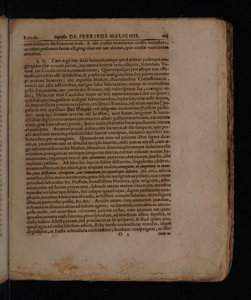 eL til e a t BC iier cum folümin declinatione mali, &amp; ubi cruftis variolarum craffis incruftata , ac veluti períonata facies eft,pingvibus uti nes deceat, quo cruíte variolaruma decidant. 20$6. Cum ergó hzc itafc habeant,/nempe quod manus pedesque,ma- gisquám aliz artuum partes , excrementis tertiz concoctionis , fecundum Na- turz sut Circulationismotum»fcateant; Quotufquifque jam-eft;qui non affir- amabincredibile effe in febribus, &amp; praefertim malignisscirca has partes corrum- pi maxime humores; nec expedire Medicis Sacerdotibus Conteffionariis , amicis aut aliis adtantibus, maligna febri laborantium manus ut contrectent juító frequentius , aut corum fuis foveant , nifi velintfponte fua , comtagio in- ficis Medicinz veró Candidati hujus rei hoc experimentum à me accipiant ; qued aliquoties,pulfain maligné febricitantibus,explorato,mez mihi manus, de improvifo;ita prurireocceperint, ceu rticáà Romana,vel etiam marina [ po- pulares mei appellant Gne Ceaalle /obinfignem acrimeniam]fuiffent pertri- &amp;z: quas ego domum reverfus ubi laviffem; ecce ftatim, infigniter &amp; incre- dibiliter digitiintumuerunttumore»citra ullam pulfusmutationem, aut noxam aliam,qua à me adverti potuit, fpatio unius alteriufvehorz quadrantis, iterum evanefcente. Attamen procul dubio;cum bisterve;ab illo tempore, quo pra- xin medicam exerceo,petechiali febri fuerim correptus , incautus accerfivi mi- hieandem,per«contagium. Quamobrem cum vel pifcator i&amp;us fapere dica- tur,ac periculum non.ex aliis,fed me ipfo fecerim , mihi jam ex ufu eít , cum z- gri adventantibusnobis Medicis,liberaliter.dextram;plerumque fudatiunculis zoícidam,porrigant,ut utrinque jungantur dextra, averíari nimiam eorum hu- sanitatem , rogarequé eos,ut fans ceremonies, patiantur, dextris non junctis, fibi exploraripulfum. | Aft libet hic loci in fidem dictorum, fingularem obferva- tionem adferre,ex qua elucet,pre aliquam multis, contagium, ob (angvinem in mani- $us tota fubflantia corruptum ,aut veuenatum, nos quandoque infecere, An. 1663. eítivis menfibus,febri malorum morum;quam febrim malignam appellant; non tamen petechiali laborabat hic Haffaiz, honeftiffima Matrona, quz infigniter , eftu- ans,morbo ad ftatum properante , (ubinde tecens malum limonium, manibus interdiu veríabat non folüm, fed infuper quandoque, digitis pectinatim com- plicatis,manibus à (adatiunculisudis, ar&amp;tiffime complectebatur, ut ita frigore illius,ex parte refici poffet, &amp;c.&amp;c. Accidit autem cum amicarum quadam , inhonorem illiusexcubias ad lectum ageret; ac fiticulofa, concubia ac intem- pefta no&amp;e , vel cerevifiam vel vinum poícere nollet; cum quatuor aut quin- que;alia recentia mala limonia, pone fpeculum, ad feneftram effent fepofita, ut nullo habito dele&amp;u eorum,fed proximum ex iis artiperet, &amp; illud ipfum erat; uod agra adverfus febrilem xítum, dictó modo contre&amp;arat interdiu, idque degluberer, in frufta otbicularia confcinderet ; faccharo confpergeret ; ac illo- ! 2 rüfm u-