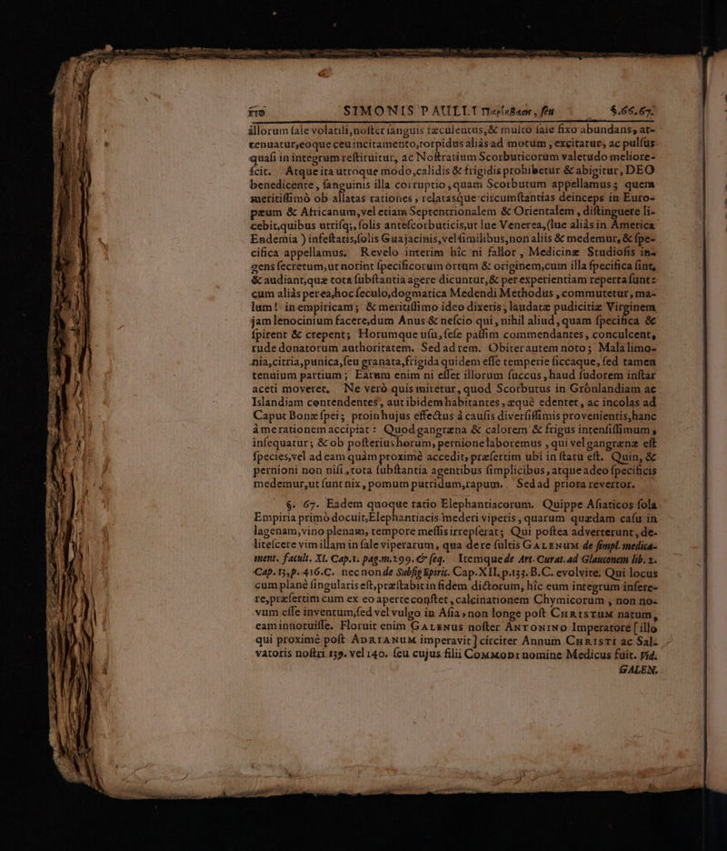 fro SIMO'NIS P AULTT rrt«s5iBaox , fet | 5.66.67. illorum fale volatilijneftcr anguis tzculentus,&amp; mulco fale fixo abundans, at- £enuatur;eoque ceuincitamento,torpidus aliàs ad motum , excitatur, ac pulfus quafi inintegrum reftituitur, ac Noftratium Scorbuticoram valetudo meliore- fcit. Atqueita utroque modo,calidis &amp; frigidis prohibetur &amp; abigitur, DEO benedicente , fanguinis illa corruptio ,quam Scorbutum appellamus; quem saetitiffimó ob allatas rationes ; relatasque'circumf(tantías deinceps ín Euro- peum &amp; Africanum,vel etiam Septencrionalem &amp; Orientalem , diftinguere li- cebit,quibus utrifq;, folis antefcorbuticis,ut lue Venerea,(lue aliàsirn America Endemia ) infeftaus,folis Guajacinis,velfimilibus,nonaliis &amp; medemur, &amp; fpe- cifica appellamus, Revelo interim hic ni fallor , Medicine Studiofis in^ cens fecretum;ut norint (pecificorum órtum &amp; originem,cum illa fpecifica fint, &amp; audiant,quaz tota fubftantia agere dicuntur, &amp; per expetientiam reperta funt: cum aliàs perea,hocfeculo,dogmatica Medendi Methodus , commutetur, ma- lum! inempiricam; &amp; meriuflimo idco dixeris; laudate pudicitiz Virginem jam lenocinium facere,dum Anus &amp; nefcio qui , nihil aliud , quam fpecifica &amp;c fpirent &amp; crepent; Horumque u(u,feíe patfim commendantes, conculcent, rude donatorum authoritatem. Sedadrem. Obiterautem noto; Malalimo- nia,citria,punica,feu granata,frigida quidem effe temperie ficcaque, fed tamen tenuium partium ; Earum enim ni effer illorum fuccus , haud fudorem inftar aceti moveret, Ne veró quis miretur, quod Scorbutus in Grónlandiam ae Islandiam centendentes, autibidemhabitantes , qué edentet, ac incolas ad Caput Bonz fpei; proinhujus effe&amp;us à caufis diverfiffimis provenientis,hanc àmerationemaccipiat: Quodgangraena &amp; calorem &amp; frigus intenfiffimum , infequatur ; &amp; ob pofteriushorum, pernionelaboremus , qui vel gangrenz elt fpecies, vel ad eam quàm proxime accedit, prefertim ubi in ftatu eft. Quin, &amp; pernioni non nifi , tota fubftantia agentibus (implicibus , atqneadeo fpecificis medemur,ut funt nix, pomum putridum,rapum. — Sedad priora revertor. $. 67. Eadem quoque ratio Elephantiacorum. Quippe Afiaticos fola Empiria primó docuit;Elephantiacis mederi viperis, quarum quzdam cafu in lagenam,vino plenam, tempore mefífisirrepferat; Qui poftea adverterunt , de- liteícere vimillam in fale viperarum, qua dere fultis GA rz ENar de ftmpl. medica- ment. facult. XI. Cap.1. pag.m.299.€7 [eq.. Itemque de Art. Curat.ad Glauconem lib. 2. Cap. 15,p. 416.C. necnon de Subfig Epirit. Cap.XII. p.155. B.C. evolvite. Qui locus cum plané fingularis eft,prz(tabitinfidem dictorum, hic eum integrüm infere- re,prefertim cum ex eoaperteconftet , calcinationem Chymicorum , non no- vum cffe inventum,fed vel vulgo in Afia» non longe poft Cu a1srux natum, eaminhotuiffe. Floruit enim GArENus nofter ANrowiNo Imperatore [ illo qui proximé poft Apa rANuM imperavit] circiter Annum CnnrtsTI ac Sal- vatoris noftri 139. vel i40. (eu cujus filii Co«Mopr nomine Medicus fuit. yid. £&amp; ALEN.