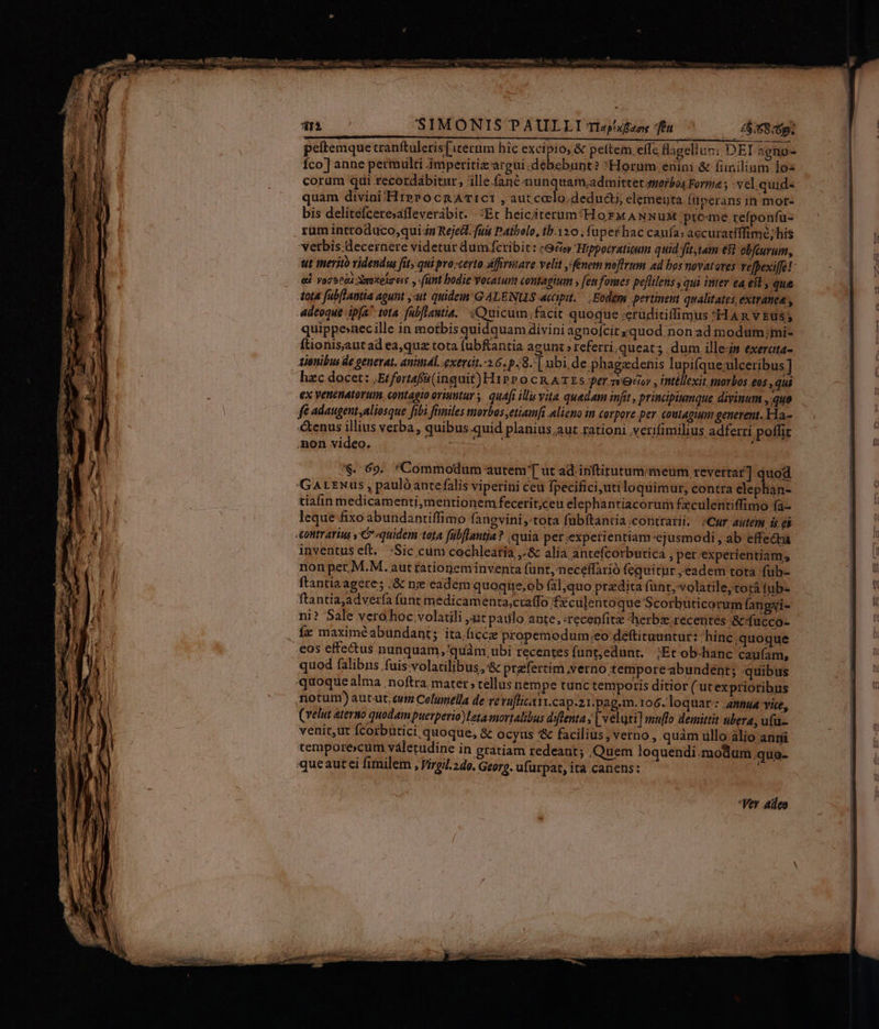 SIMONIS PAULLI Tlap!xBaoe feu | £8.58:6p. peftemque tranftuleris[iterum hic excipio, &amp; pettem, efTc fagell um DEI agno- Íco] anne permulti imperitizargui.débebunt? Horum enim &amp; finilinm los corum qui recordábitar, 'ille.fané nunquam,admittet morbos Forma ; vel. quid- quam divini /HterocnaATict , autcodlo.deducti; elemeuta füperans in mor- bis delitelcere»affeverábit. :Et heiciterum:Horw ANNuM preme. refponfu- rum introduco,qui-in Rejedt. fuis Patbolo, ib.120 , (aper hac caufa; accuratiffime; his verbis decernere videtur dum fctibit: «98 'Hippoctratieum quid fitam €8 obfcurum, ut merito videndu fit, qui pro;certo affirmare velit fénem noftrum ad bos novatores vefpexiffe! &amp; Voretüi Xmitela eie, (funt bodie Vocatum coutagium y fenfomes peflilens qui inter ea eil, que tota fabflantia agunt , ut quidem 'G ALENUS accipit... Eodem pertinent qualitates, extranea , Adeoque ipfa tota. fubfiautia,. «Quicum;facit quoque ;erüditiflimus H AR v Etsy quippe»xnecille in motbis quisquam diviniagnofcitsquod.non ad modum;mi- Ítionis;jaut ad ea,quz tota fubftantia agunt » referri.queats dum ille-is exercta- Aienibus de generat. aninál. .exerdt.-2.6. p.8.| ubi de.phagadenis lupifque;ulceribus ] hzc docet: ;Etfortafa (inquit) H1P P 0 CR ATEs er cor , itéllexit morbos eos qui ex venenatorum, contagio oriuntur | quáfi illi vita quedam infit , principiumque divinum ,.quo fé adaugent aliosque fibi tmiles morbos ,etiamfi alieno im corpore per coutaguum generent. Ha- tenus illius verba, quibus quid planius,aut rationi verifimilius adferri poflit mon video. UN : '$. 69. *Commodum autem'[ ut ad inftirutum« meum, revertar] quod GArLENus , paulóanrefalis viperini ceu fpecifici,uti loquimur, contra elephan- tiafin medicamenti,mentionem fecerit;ceu elephantiacorum fzculentiffimo fa- leque fixo abundantiffimo fangvini «tota fübftantia.contrarii. ;Cur autem is ei «contrarius y'C-quidem teta fübflantia? .quia per.expetientiam ejusmodi, ab effecta inventus eft. -Sic cum cochlearia ,.&amp; alia antefcorbutica , per.experientiam, nonper M.M. aut fationeminventa funt,neceffarió (equitur , eadem tota fub- ftantiaagere; .&amp; nz eadem quoqne,ob (al,quo przdita funt, volatile,torá fub- ftantiajadvería funt medicamenta;craffo fzculentoque' Scorbuticorum (angyi- ni? Sale vero hoc volatili it pailo ante, «recenfite herbz.recentes :&amp;:fucco- fz maximéabundant; ita.ficcze propemodum:.eo déftituantur: 'hinc;quoque eos effe&amp;us nunquam ,'quàm, ubi recentes funt,edunt, ;Etob-hanc caufam, quod falibns fuis-volatilibus,:&amp; ptafertim verno temporeabundent; quibus quoque alma . noftra. mater tellus nempe tunc temporis ditior ( utexpriotibus notum) autut.cuitm Celunella de ve rüflicATi.cap.21.pag.m. 106. loquar: annua vice, (velut ateruo quodam puerperio) Leta-mortalibus diflenta » [veluti] muffo demittit ubera, ufu- venit,ut Ícorbütici quoque, &amp; ocyus '&amp; facilius, verno , quàm ullo àlio anni temporexcum váletudine in gratiam redeant; Quem loquendi.modum quo- queautei fimilem , Virgil.2do. Georg. ufurpat, ita canens: -Ver adeo