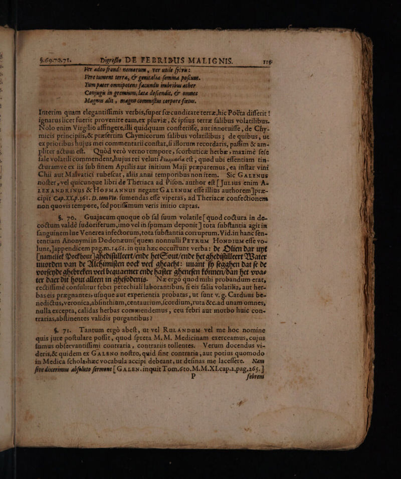 $.69.79.71. . bhréfis DE FEBRIDUS MALIG NIS. Ver adeo frend: nemerum , ver utile fylyi: Vere tument terre, € genitalia (emina pofcunt. Tum pater omnipotens fecundu imbribus etber Conjugis in gremium; late defcendit, € omnes Magnus alit , magno commi[Ius corpore foetus. Interim quam elegantiffimis verbis,fuper foecunditateterrz;hic Pótta differit ! ignarus licet fuerit provenire eam,ex pluviz , &amp; ipfius. tert falibus volatilibus. Nolo enim Virgilio affingete,illi quidquam conftetiffe, aut innotuiffe , de Chy- micis principiis,&amp; przfertim Chymicorum falibus volatilibus; de quibus, uc ex prioribushujus mei commentarii conftat,fi illorum recordaris, paffim &amp; am- pliter actum eft. Quód veró verno tempore; fcorbutice herbe ; maxime fefe lale volatili commendent;hujus rei veluti Jouuacia eft , quod ubi effentiam tin- &amp;uramve ex iis füb finem Aprilisaut initium Maji preparemus , ea inftar vini Chii aut Malvatici rubeícat , aliis anni temporibusnonitem. Sic GArzNus nofter ,vel quicunque libri de Theriaca ad Pifon. author eft [ Jur1us enim A- LEXANDRINUS &amp;HorwANNus negant GArENunx effeillius authorem]prz- cipit Cap.XX.p.361. D. tomVte. (umendas effe viperas, ad Theriace confectionem non quovis tempere, fed potifhmum veris initio captas. $. 70. Guajacum quoque ob fal fuum volatile[ quod coctura in de- cocum valdé fudoriferum,imo vel in fpamam deponit ] tota fübftantia agit in fanguinem lue Venerea infe&amp;torum;tota fubftantia corruptum. Vid.in hanc fen- tentiam Ánonymiin Dodonzum[quem nonnulliPErk&amp;uw Houpriu effe vo- lunt,]Jappendicem pag.m.1461. in qua hzc occurtunt verba: be Dolim bar unt [nametíet 9pocfbout Jabebifülleert/enbe betCoout/enbe bet abebifüilleert IBater tuorben vat bc 2fichimien eod! ved. abcacbt: unant (p frühen bat ft be vorfepbe abebrefen vec bequaemer enbe bafter gbenefen fórmen/ban Bet 9vae tet acr bit bout allen in abdfobertie- — Neergó quod mihi probandum erat, re&amp;titfimé confulitur febri petechiali laborantibus, fi eis falia volatilia; aut her- baseis przgnantes, ufuque aut experientia probatas , ut funt v. $ Carduus be- nedi&amp;tus,veronica,abfinthiüm,centaurium,(cordium,ruta &amp;c.ad unam omnes, nulla excepta, calidas herbas commendemus , ceu febri aut morbo huic con- trariasabítinentes validis purgantibus? $. 7t. Tantum ergó abeft, ut vel Ruz ANpux. vel me hoc nomine quis jure poftulare potlit, quod fpreta M. M. Medicinam exerceamus, cujus fumus obíervantiffimi contraria , contrariis tollentes. . Verum docendus vi- deris,&amp; quidem ex GArL&amp;No noftro, quid fint contraria, aut potius quomodo in Medica fcholashzc vocabula accipi debeant, ut definas me laceffere. — Nam five dixerimus abfeluto fermene [ G A LEN. inquit Tom. Yi aic DeRd ^ $] ebreni