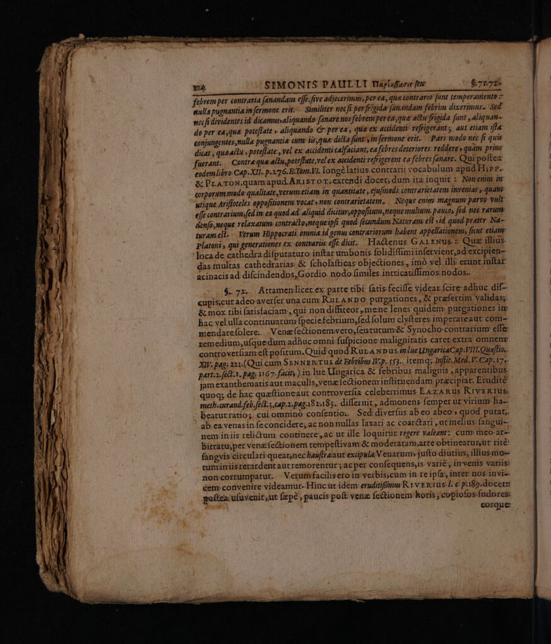 SIMONIS PAULLI Ttraplafoci [ttt $71.72» UA scissa e i i e iiia i i ciini t febrem per. contraria (anandam. effe; ffve adjecerimus, pet ea, qua contrario (ant temperamento nulla pugnantia in fermone erit. Similiter nec fi per frigida anandam fébrim dixerimus- Sed ncc fi dividentes id dicamussaliquando fanare nos febrem per easque: a&amp;u frigida. funt , aliquam-. do per:easqua. poteflate » aliquando C per'ea, qua ex accidenti: refrigeram s, aut etiam ifta: eonjungentesnulla: pugnantia: eun iisque: dicta funt, in fermone erit. Pari modo nec fi quis dicat , que actà., poteflate , vel. ex: accidenti calfaciant, ea fébres deteriores: reddere» quam: prius fuerant. Contraqua aclupoteffate;vel ex, accidenti vefrigerent ca febres fanare.. Qui poftea eodemlibro Cap. XII. p.276. BiTom.VI, longélatius contrarii vocabulum apud Hip». &amp; PraTroN.quamapud.Anisr o r.extendi docet; dum.ita inquit : Nomenm im corporum odo: qualitate, verum:etiam. in. quantitate , ejufinods: contrarietaten, imyenias y. quam utique Ariffoteles oppofitionem: vocat.» non contrarietatem. .— Neque enim tnagnum parvo- vult e[fe contrarium»fed.in eo quod 4d: aliquid didtursoppofitum neque multum. paucos (ed. ne&amp; varum: den[o,meque relaxatum. contractoynequeipfi quod: (emdum Naturam: est sid. quod prater Na-- muram.elt..— Verum Hippocrati: onmia id genus contrariorum: babent appellationem; ficut: etiam platoni, qui generationes ex: contraris: e[e diat. Hactenus GaALENus.: Quz illius. :Jocade cathedra difputaturo: inftar umbonis folidiffimiinfervient,ad excipien- das multas. cathedrarias: &amp; fcholafticas objectiones , im vel illi: erunt inftar acinacis ad difcindendos,Gordio. nodo.fimiles. intricatiffimos nodos. Bac velullacontinuarum fpeci efebrium;fed folum clyfteres imperareaut com- mendarefolere.. . Vengfectionenwvero;feututum&amp; Synocho contrariunr effe: remedium;uíquedum adliuc omni fufpicione malignitatis caret extra omnem controverfiam eft pofitum. Quid quod R'ur.A x» us. indue UngaricaCap:VIH.Quaffio.. XIV. pag: 221.(Qui cum SEN NETUS dé Febribus WV.p;.553.. itemqy Inflit Med. V. Cap. 17». parta: fi-1, pag, 1167. fadt.) in. lue Ungarica. &amp; febribus malignis ; apparentibus: jam exanthematisaut maculis,venz ie&amp;tioneminftitu endam; przcipiar. Erudite: quoq;.de hac quafítioneaut controveríia: celeberrimus E4zAnRus RrvERTUS: melb.cimand.febi fes cap.2:paga9 2.185. differuit., admonens: femper ut virium: ha-- Beaturratio;. cui omnino confentio. Sed diverfus:ab:eo abeo» quod putat; ab. ea venasin.feconcidere; ac nonnullas laxari ac coar&amp;tari , utm elius; fangui-- nem iniis relictum: continere, ac ut ille loquitur regere valeant? cumy meo: ar- bitratuyper venz.fectionem tempeftivam &amp; moderatam,arte obtineatur ut rite fangvis circulari queat;nec liauftr aant exápulaN enarum»jufto diutius, illiusmo- tuminiisrerardentaucremorentur ac per confequensis: varié, imvenis variis; noncorrumpatut. Verumfacilisero in verbis;cum in re ipfa, inter nos invi-. Get convenire videamur. Hincut idem: eruditiffimus R Y vE mius [€ pi$2.docete: poftca. ufuvenityut fepe , paucis poft venz- fc&amp;tionem: horis ; copiofos;fudores: eosque: