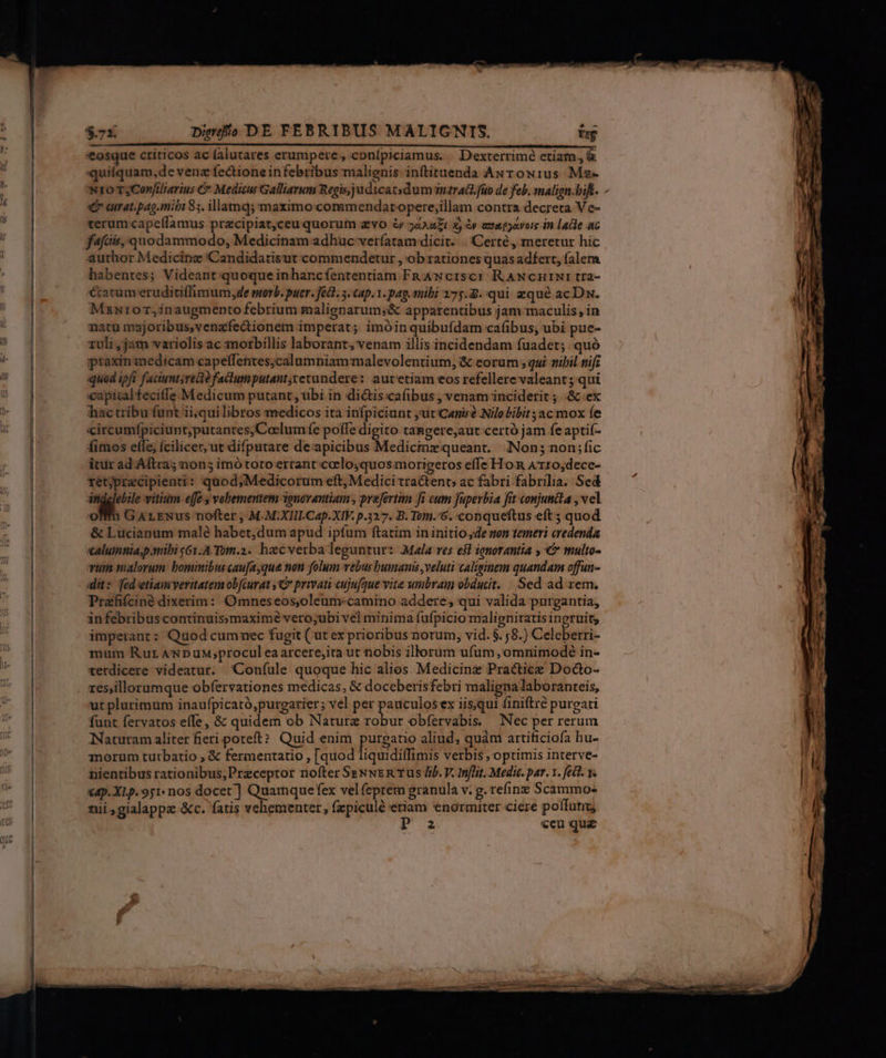 '€osque criticos ac falutares erumpere, conípiciamus. | Dexterrimé etiam, &amp; quiíquam,de venz fectione infebribus malignis inftituenda Awrowius Ms- Nro rsCon[iliarius C Medisus Galliarum Regis, judicatsdum 3nzraQi. fuo de feb. smalign.bift. - C aurat.pag.mibi 85. illamq; maximo:commendatopere;illam contra decreta V e- terum capcílamus przcipiat,ceuquorum evo &amp; ;2Aa£Et x, à exapjavois in lace ac fafciis, quodammodo, Medicinam adhuc veríatam:dicit. . |Certé, meretur hic author Medicine Candidatisut commendetur , ob rationes quas adfert, falem habentes; Videant quoque inhancíententiam Fn Awcrsc) RANCHINI tra- éacüm eruditiffimum,de stovb. puer. fed. 3. Cap.1. pag. mibi 275.8. qui zqué acDw. Mszntror,inaugmento febrium malienarum;&amp; apparentibus jam maculis, in natu majoribus,venzfecionem imperat; imóinquibufdam cafibus, ubi pue- uli ,jam variolis ac mozbillis laborant, venam illis incidendam fuadet; quó ptaxin medicam capelffentes;calumniam malevolentium, &amp; eorum , qui sibil nif quod ipfi faciunt;reo faclumputant;cetundere: autetiam eos refellere valeant; qui capital feciffe Medicum putant , ubi in di&amp;is cafibus , venam inciderit ; .&amp; ex hac tribu funt ii;quilibros medicos ita infpiciunt jut'Caniré Nilobibit ;acmox (e circumfpiciunt;putantes;Coclumfe polle digito tangere,aut certó jam feaptif- fimos efle, fcilicer, ut difputare de:apicibus Medicinz queant. Non; non;fic itur ad.Aftra; non; imó totorrant coelo;quos:morigeros effe Hom ATr0,dece- retjprecipienti: quod;Medicorum eft, Medici tra&amp;tent» ac fabri fabrilia. Sed M x vitium effe vebementem 3onovantiam , prefertim fi cum juperbia fit conjuncta , vel om GarExus nofter , M.M:XITICap.XIF. p.327. B. Tom. 6. conqueftus eft ; quod &amp; Lucianum malé habet,dum apud ipfum ftatim in initio de non temeri credenda alumnia;p.mibi s61.A-Tom.2. haecverba leguntur: Mala res eil ignorantia , € multo- vum malorum bominibus caujayque non folum vebus bumanis veluti caliginem quandam offun- it: fedeetiamveritatem obfiurat y privati cujufque vita umbram obducit. : Sed ad rem. Przfifciné dixerim: Omneseos,oleum:camino addere; qui valida purgantia, in febribuscontinuissmaximé vero;ubi vel minima fufpicio malignitatis ingruit; imperant: Quod cummec fugit ( ut ex prioribus notum, vid. $.,8.) Celebetti- mum Rur AWNDuM;procul eaarcere,ita ut nobis illorum ufum, omnimode in- terdicere videatur. Confule quoque hic alios Medicine Practice Docto- res,illorumque obfervationes medicas, &amp; doceberisfebri maligna laboranteis, ut plurimum inaufpicató,purgarier; vel per pauculos ex iisqui finiftré pureati fuut fervatos effe, &amp; quidem ob Natura robur obfervabis. Nec per rerum Naturam aliter fieri poteft? Quid enim pae aliud, quàm artificiofa hu- morum tutbatio , € fermentatio , [quod liquidiffimis verbis ; optimis interve- nientibus rationibus, Przceptor nofter S»pNNER Tus Iib. V. Inflit. Medic. par. . fec. v. €4p. XLp. 951: nos docet] Quamque fex vel feptem granula v. g. refinz Scammo- nii ;gialappz &amp;c. fatis vehementer, fzpiculé etiam enormiter ciere polfunu, P €eu que