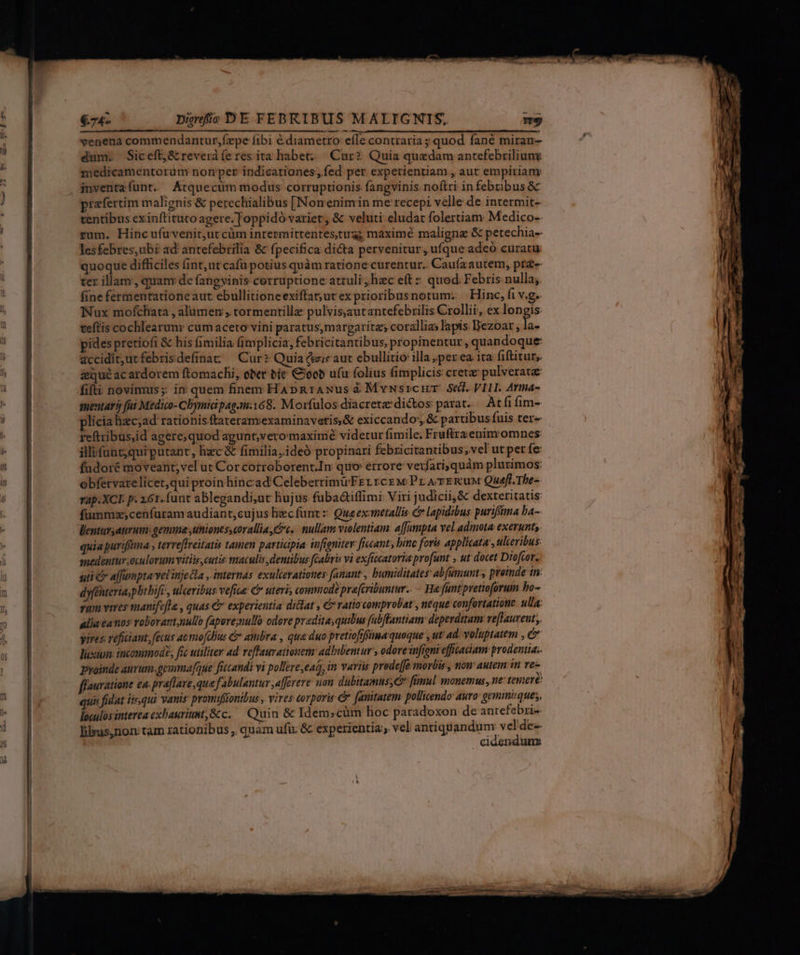 €74- Dirjfic DE FEBRIBUS MALIGNIS. venena commendantur,fzepe íibi é diametro effe contraria ; quod fané miran- dum. Siceft;,&amp; reverd fe res ita habet: Cur? Quia quedam antefebriliun medicamentorum nomnper indicationes, fed per experientiam , aut empiriam: inventafunt. Atquecum modus corruptionis fangvinis noftri in febribus &amp; praefertim malignis &amp; pereclialibus [Nomenimin me recepi velle de intermit- tentibus exinftituto agere. Joppidó varier, &amp; veluti eludat folertiam Medico-- rum. Hincufuvenit,ut cüm intermittentes tua; maximé malignz &amp; petechia-- lesfebres,ubi ad antefebrilia &amp; fpecifica dicta pervenitur, ufque adeó curatu quoque difficiles (int; ut cafü potius quàm ratione curentur.. Caufaautem, prg- ter illam, quanv de fangvinis cerruptione attuli, hzc eftz quod Febris nulla; fine fermentationeaut ebullitioneexiftat;urex prioribusnotum. — Hinc, fi v.g. Nux mofchata , alumen , tormentillz pulvisautantefebrilis.Crollii, ex longis. teftis cochlearum cum aceto vini paratus,margaritz; corallias lapis Bezoar , d pides pretiofi &amp; his fimilia (implicia, febricitantibus, propinentur , quandoque accidit,utfebrisdefinat ^ Cur? Quia (eziec aut ebullitio illa ;per ea ita fiftitur,. &amp;qué ac ardorem ftomachi, ober bíe €oob ufu folius fimplicis cretz pulverata fifti novimus; in quem finem HaApRrANus à Mvusrcar. Sed. VILI. Armna- sentar i fui Medico- Cbymidipag.m:168.. Morfulos diacreta: dictos: parat. Atfi im- plicia lizcyad rationis ftateranvexaminavetis,&amp; exiccando, &amp; partibus fuis ter- reftribus,id agere;quod agunt,vero maxime videtur fimile. Fruftraenim omnes illifünt;qui putant, hxc &amp; fimilia,ideó propinari febricitantibus, vel ut per fe: fudoré moveant; vel ut Cor cotroborent.In quo errore verfari; quàm plurimos: obfervarelícet,qui proin hincad'CeleberrimirFEr rcg w Pr A ERUM Quefl. The- Tap.XCI p. 261. funt ablegandi;ut hujus fubadtiffimi Viri judicii, &amp; dexteritatis füummz;cenfuram audiant,cujus liec funt: Queexmetallis c lapidibus purifima ba- lentuvsatrum: gemma uniones, coralliay c. ullam violentiam: affampta vel adimota exerunts quia puriffima , terreffveitatis tamen participia infioniter ficcant, binc forü applicata , ulceribus: medentur oculorum viti cutis maculis dentibus fGaliris vi exficcataria profunt , ut docet Diofcor. uti &amp; affumptavelinje la , internas exulcerationes [amant , bumiditates abfumunt , premde in: dyfénteria,pbthife», ulceribus vefte: €» uteri, commode pra[cribuntur.. - Ha: füntipetw(orum bo- qum vires manifefla , quas &amp; experientia dicat , &amp; ratiocomprolat , neque confortatione. ulla: alia canos roboratt,nullo fapore;nullo odore pradita;quibus fabfantiam: deperdttam vefHaurent;, yires vefiiant, fecus ac mo[clBus &amp; ambra:, qua duo pretiofiffma quoque , ut ad. voluptatem , e luxum. incommod?, fic utiliter ad reffauy tionen: adhibentur , odove infjoni effiaciam prodentia:. ffauratione ea: praflave,que fabulantur ,a[fevere: non dubitamus; C fimul monemus, ne tenere quis fidat iisqui vauis promifionibus , vires corporis &amp; fanitatem: pollicendo auro: gemmuque;, loculos interea exbauritst,&amp;tc. — Quin &amp; Idem»cüm hoc paradoxon de anrefebri-. lilyus,non tam rationibus , quam ufi: &amp; experientia, vel antiqu andum: vel'de- cidendum me