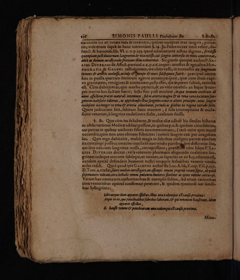 SIMONIS PAULLTI rizéxsfarie fea $.80.8c; carentem ita ut rotate vala Gc invertere , quibus exceptus erat fangvis , potue- xis; videetiam fuprà in hanc fententiam $. r4. Jo.FenNErtfus veró refert , de- fund. & humorib.lib. VI. c. 7. p.255. quod admiratione adhuc dignius, fevidiffe quempiam posi diuturnum langvorem de vita exiife» cui. [angvis. univer[us in venis concreverat, «deb ut demum «eralli modo fruticans illincexitneretur. Sic gravis quoque authotrP.Sa- L1us Divzasus de Affedt.particul.c.4, p.216.inquit: atteftor & ego,ultra H1»- POCRATIS & GALENI teftinionium,me obíervaffe, in nonnullis ifa fangvinem invenis & artériu coaluiffe,ut inde e fncope C mors fubfequuta fuerit :: precipue autem hoc in puella quartum decimum agente annumperfpexi , quz cum diem capi- tis gravitatem, vettigines & anxietavem palfa eflet, die fequenti fubitó, extincta eft. Cüm dubitaretur,quo morbo perierit, & an vitio cerebri» an hujus fynco- pes merito hoc factum fuerit; fecta fuit poft mortem inqua immune cerebrum ab emni affectione prater-naturali invenimus , fed im arteria magna C in vena cava itatotum fan- grinem coalefveve vidimus , ut apprebenfio illius [angvintsvonerctt altero prinapto ,totus fangvis coalefcens tta integer ex vena & arteria. educebatur, perinde ac gladius ex vagina extrahi folet. Quare judicatum fuit, fübitam hanc mortem , à fola iaterceptione & occlu- fione venarum,à fangvine coalefcente fa&ta , caufatam fuiffe. $. 8i. Quz cümita fehabeant, & multe alie adhuc his fimiles hiftoriz ac obfervationes Medicz adduci poffent,in quibus p.n.& quidem citra febrim; aut potiusin quibus authores febris non meminerunt , ( raró enim quis morti occumbit,quin non anteobitum febricitet ) coierit fangvis ceu pet coagulum lac. Quis ergo dubitabit, multó magis in febribus malignis pariter.eundem ita corrumpi poffeucomnino inutilisfitnutriendis partibus fero deftirutus fuo, aut ero una cum fangvinea ma[fa , corrupti(limo; pra (eta cüm Idem P, SA- tius Divsnsus doceat, velà venenato pharmaco aliquando coalefcere fan- gvinem indeque mortem fubfequi,ut taceam,ut (uperiüs ex eo $a5.relatumeft, eundem aperté defendere humores noftri corporis lethalibus venenis*confi- milesreddi, Quidquodipfe GArexus nofter de Loc.A.lib.V.cap. VIL p.130. D.T om.4.tradac/olere medicos inveflgare,an a[Janpti veneni propria extant fina , eo quod fspenumero vídeant,citra letbalis veneni potionem humores fimiliter ut epoto veneno corrumpi. Verümhazcomnianonauthoritatibus & exemplis folüm , fed etiam rationibus intervenientibus oprimé confirmari poterunt , & quidem ejusmodi aut fimili- bus Syllogiímis: | Mino.