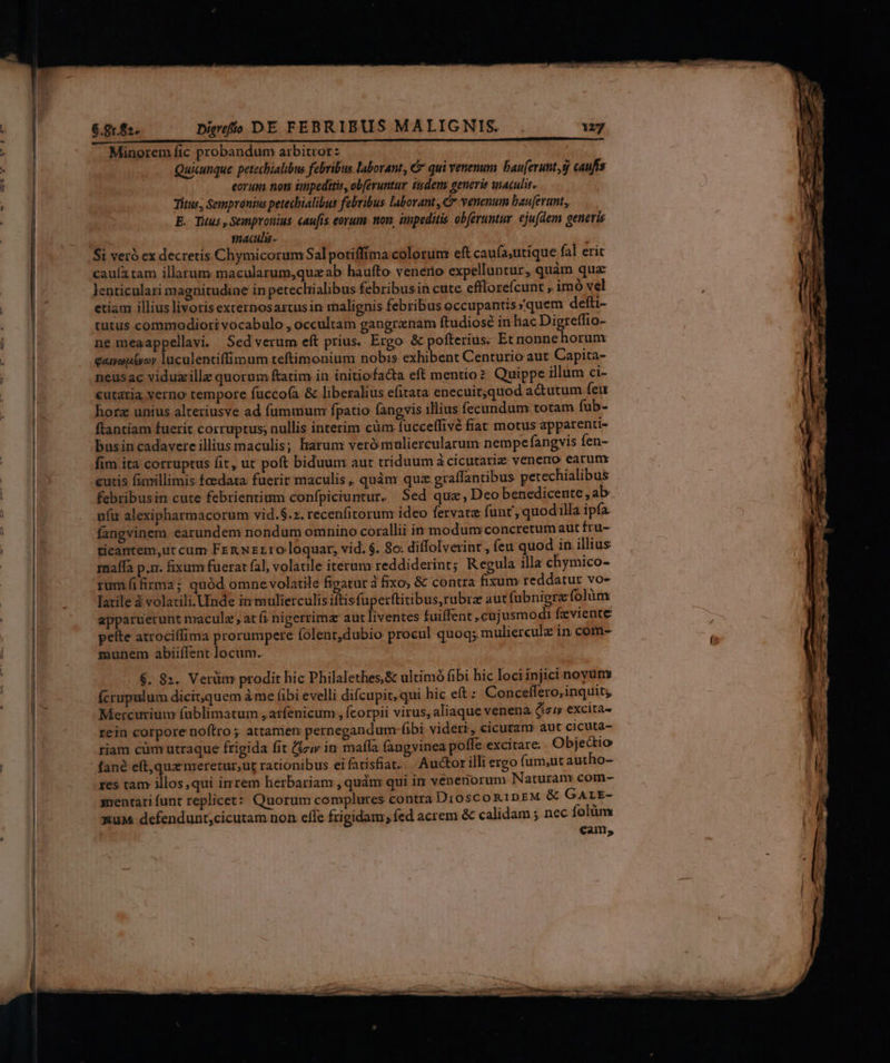 Minorem fic probandum arbitror z Quicunque petecbialibus febribus laborant, C qui venenum bau[erunt,g caufis eorum nom impeditis, obferuntur iidem generis maculis. Titus, Sempranius petechialibus febribus laborant, G* venenum bau[erunt, E. Tuus , Sempronius caufis eorum. non, impeditis obferuntur. ejufaem generis macula ; Si veró ex decretis Chymicorum Sal potiffíma colorum eft caufa;utique fal erit cauíatam illarum macularum,quzab haufto venerio expelluntur, quàm qua: Jlenticulari magnitudine in petecliialibus febribusin cute efllorefcunt , imó vel etiam illiuslivoris excernosartusin malienis febribus occupantis quem defti- tutus commodiori vocabulo , occultam gangrenam ftudiose in hac Digreffio- ne meaappellavi. Sedverum eft prius. Ergo & pofterius. Et nonne horum gamoptyor luculentiffimum teftimonium nobis exhibent Centurio aut Capita- neusac viduzille quorum ftatim in initiofacta eft mentio? Quippe illum ci- cutaria verno tempore fucco(a & liberalius efitata enecuit,quod ad&utum feu horz unius alteriusve ad fummum fpatio fangvis illius fecundum totam fub- flantiam fuerit corruptus; nullis interim cüm fucceffivé fiat motus apparenti- busin cadavere illius maculis; harum verómuliercularum nempe fangvis fen- fim ita corruptus fit, ut poft biduum aut triduum à cicutariz venero earum curis fimillimis foedata fuerit maculis, quàm quz graffantibus petechialibus febribusin cute febrientium confpiciuntur. Sed quz , Deo benedicente , ab ufir alexipharmacorum vid.$.2. recenfitorum ideo fervare funt quodilla ipfa fangvinem earundem nondum omnino corallii in modumconcretum aut fru- ticantem,ut cum Fen Nzr10 loquar, vid. $. 8o: diffolverint , feu quod in illius maffa p.m. fixum fuerat fal, volatile iterum reddiderint; Regula illa chymico- rumf(ifirma; quód omne volatile figatur à fixo; & contra fixum reddatur vo- Iatile à volacili.Uinde in mulierculis iftisfuperftitibus,rubra aut (ubnigra folàm apparuerunt naculz at fi nigerrima aut liventes tuiffent , cujusmodi fzviente peíte atrociffima prorumpere folent,dubio procul quoq; mulierculz in com- munem abiiíTent locum. $. 82. Verüm prodit hic Philalethes,& ultimó fibi hic loci injici novum fcrupulum dicit,quem à me fibi evelli difcupit, qui hic eft : Conceffero,inquit, Mercurium fublimatum , atfenicum , fcorpii virus, aliaque venena (suy excita rein corpore noftro; attamen pernegandum (ibi vidert, cicutam aut cicuta- riam cüm utraque frigida fit (zv in maíla fangvinea poffe excitare. Objedtio fané eft,quz meretur;ur racionibus ei fatisfiat. Auctor illi ergo fum,ut autho- res tam illos, qui imrem herbariam , qudm qui im veneniorum Naturam com- sentari funt replicet:: Quorum complures contra Dt0$COR1DEM & GALE- &uM defendunt;cicutam non effe frigidam; fed acrem & calidam ; nec folàm cam,