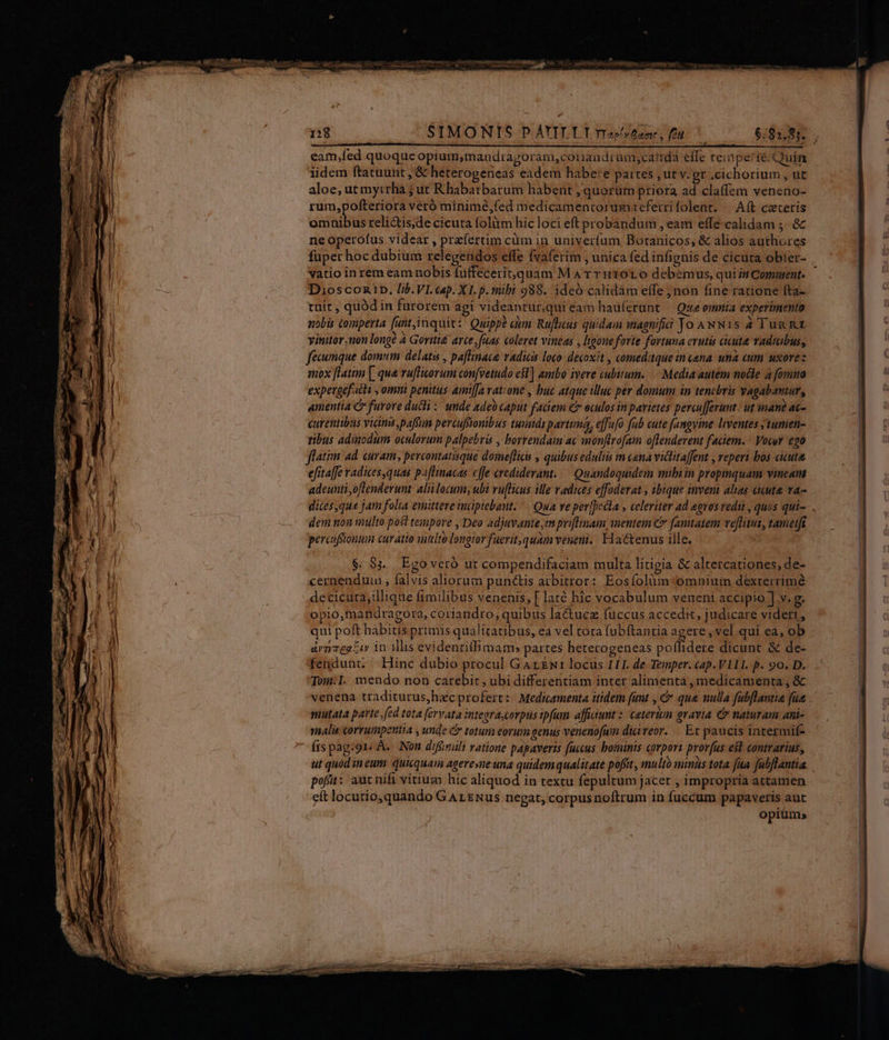 SIMONIS PAYILLI rravtane, fu $6,885. . Ático p e i ti M B eam,fed quoque opium,mandiagoram,cotiandrum,catida effe remiperté Quin iidem ftatuunt , &amp; heterogeneas eadem habe:e pattes ; ut v. gr .cichorium , ut aloe, ut myrrha j ut Rhabarbarum habent ; quorüm priora ad claffem veneno- rum,pofteriora veró minimé,fed medicamentorum tefetrifolent, |^ Aft cacerís omnibus reli&amp;tis,de cicuta folitm hic loci eft probandum , eam effe calidam ;.. &amp; ne operofus videar , praefertim cüm in univerfum Botanicos, &amp; alios authores fuper hoc dubium relegendos effe fvaferim , unica fed infignis de cicuta obíer- vatio in rem eam nobis fuffecerit,quam M A rr HT0L o debemus, quint Comment. Dioscoztb. lib. VI. cap. XI. p. mibi 988. ideo calidám effe jnon fine ratione fta- tuit, quód in furorem agi videantur,qui éam hau(erunt — Que omnia experimento nobis comperta [unt,imquit:! Quippe um Rufus quidam magnifii Jo ANw1S 2 Tug Rt vitiitor non long? à Goriti£ arce, fuas coleret vineas , hooneforte fortuna erutis cicuta Yadttbus, feumque domum delati , paflinaca, adici loco: décoxit , comed:tque in cana una cum uxore: mox [latim [| que ruflicorum convetudo est] ambo iveve cubitum. Media autem nocle 4 fomua expevgef.ichi , omui penitus amt[Ja vat:one , buc atque illuc per domum in tencbris vagabantur, amentia furore duci: unde adeb caput faciem Cr eculos in parietes percu[ferunt.: ut inane ac- curentibus vim ,paffun percuffionibus tuaids parttmá, effu[o fab cute fangyine lventes ytumen- tibus admodum oculorum palpebris , borrendaim ac monflrofam oflenderent faciem. - Vocor go flatim ad. curam, pevcontatisque domeflicis , quibus eduli m cana victitaffent , reperi bos cicuta efitaffe radices,quas paflinacas cffe crediderant..— Quandoquidem mibi in propmquam vineam adeunti,oflenderunt. alii locum; ubi ruflicus ile vadies effoderat , ibique inveni alias auta. va-- dices,que jam folia emittere inaüpiebant. Qua ve perfpeila , celeviter ad egros edu , quos qui. dem non multo post tempore , Deo adjuvante, priftenam, nentein C fanuatem vetus, tametft percafionum curatio intlto longior fuerit, quam veneni. Hactenus ille. $. 8j. Egoveró ut compendifaciam multa litigia &amp; altercationes, de- cernenduin , falvis aliorum punctis acbitror: Eosfolàüm omnium dexrerrimé decicuta,illique fimilibus venenis, [ laté hic vocabulum veneni accipio ] v. g. opio,mandragora, coriandro, quibus lactucz fuccus accedit, judicare videri, qui poft habius primis IRL oA. eà vel tora fub(tantia agere, vel qui ea, ob ármzegtuw in illis evidenriffimam» partes hetecogeneas poílidere dicunt &amp; de- fendunt. Hinc dubio procul Garzu1 locus III. de Temper. cap.V111I. p. 90. D. Tom.I. mendo non carebit , ubi differentiam inter alimenta, medicamenta, &amp; venena traditurus,hecprofert:. Medicamenta itidem funt , &amp; qua nulla fubflantia fue siutata parte, fed tota (ervata integracorpus ipfum affiaunt : ceterum gravia € naturam ani- malis corrumpentia , unde C totum eorum genus venenofum dicireor. — Et paucis intermif- íis pag-91. A. INon d'finüli ratione papaveris fuccus bominis corport prorfus est contrarius, ut quod in eum: quicquam ageresne una quidem qualitate poffit, multo minus tota fua fubftantia. poft: aut nifi vitium hic aliquod in textu fepultum jacet , impropría attamen eft locutio,quando GAL ENus negat, corpusnoftrum in fuccum papaveris aut opiüm;