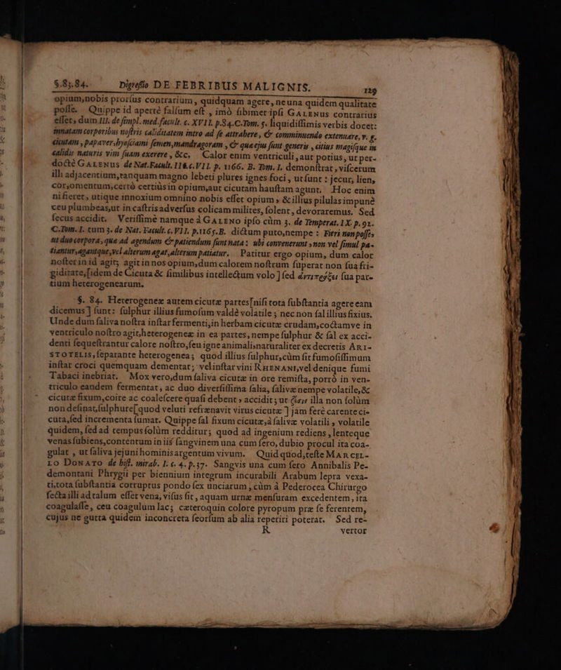 opium,nobis proríus contrarium , quidquam agere, neuna quidem qualitate pofle. Quippe id aperté falfum eft , imó fibimet ipfi GArExus contrarius effets dum Iu. de fempl. med.facult. c. XV11. p.84.C-Tom. f. liquiditfimis verbis docet: innatam corporibus noftris caliditatem intro ad fe attrabere, C comminuendo extenuare, v. g. eicutam , papaver,byojciami femen ,mandragoram , € qua ejus (unt generis , eitius magi[que in «alidis naturis vun fuam exereve , &amp;c. — Calor enim ventriculi aut potius, ut per- docté GArzNus de Nat.Facult. 11&amp;c.V11. P. 66. B. Tom. I. demonítrat , vifcerum ill: adjacentium,tanquam magno lebeti plures ignes foci , ut (unt : jecur, lien, cor,omentum,certó certiüsin opium,aut cicutam hauftam agunt, .Hoc enim nifieret, utique innoxium omnino nobis effet opium » &amp; illius pilulasimpune ceu plumbeas,ut incaftrisadverfus colicam milites, folent, devoraremus. Sed fecus accidit. — Veriffimé namque à GarzNo ipfo cüm s. de Temperat. 1X: p. 9. C.-Tum. I. tum 3. de Nat. Vacult.c. VII. p.165... dictum puto;nempe : Fieri nen po[e 1 duo«orpora,que ad agendum €» patiendum [unt nata: ubi convenevamt »non vel fimul pa- diattur,agantque ,vel Alterum agat,alterum patiatur... Patitur ergo opium, dum calor nofterinid agit; agitinnosopium,;dum calorem noftrum füperat non fua fri- gidirate,[idem de Cicura &amp; fimilibus intelle&amp;um volo ] fed Zvz;rez« fua pate tium heterogenearum. $. 84. Hererogenez autem cicutz partes[nifi tota fübftantia agereeam dicemus ] funt: (ulphur illius fumofüm valde volatile ; nec non fal illius ixius. Unde dum faliva noftra inftar fermenti,in herbam cicutz crudam;coctamve in ventriculo noftro agit/heterogenez in ea partes, nempe fulphur &amp; fà] cx acci- denti fequeftrantur calore noítro,feu igneanimali;naturaliter ex decretis An 1- sTOTELIS,feparante heterogenea; quod illius fulphur,cüm fit fumofiffimum inftar croci quemquam dementat; velinftar vini RuzNAur,veldenique fumi Tabaci inebriat. Mox vero,dum faliva cicutz in ore remifta, porró in ven- triculo eandem fermentat, ac duo diverfiffima (alia, falivz nempe volatile, &amp; cicuta fixum,coire ac coalefícere quafi debent » accidit ; ut Gzis illa non folüm non definat(ulphure[ quod veluti refrznavit virus cicuta ] jàm feré carenteci- cuta,fed incrementa fumat. Quippe fal fixum cicutz,à falivz volatili , volatile quidem, fed ad cempus folüm redditur; quod ad ingenium rediens lenteque venas fubiens,contentum in iis fangvinem una cum fero, dubio procul ita coa- ulat , ut faliva jejunihominisargentum vivum. Quid quod;tefte MAn czr- Lo DowaAro de bifl. mirab. 1. €. 4. p.37. Sangvis una cum fero Annibalis Pe- demontani Phrygii per biennium integrum incurabili Arabum lepra vexa- ti;tota fubftantia corruptus pondo (ex unciarum ; cüm à Pederocea Chirurgo fecta illi ad talum effet vena, vifus fit, aquam urnz meníuram excedentem , ita coagulaffe , ceu coagulum lac; ceteroquin colore pyropum pra fe ferentem, cujus ne gutta quidem inconcreta feorfum ab alia reperiri poterat. — Sed re- vertor