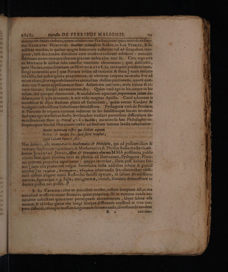 apo pev BPIEHEHBUR sc es atl io vilia eene eur ar edet Ao eR SA QR RC P PDT S mercurius dulcis audiens,quem celeberrimi Practici;inter quos meritó recéfen- dus Geon crus Honsrrus Arachiter Ulnenfisin Scabie;in Lue Venerea, &amp; fi- milibus morbis, in quibus magna humorum collavies vel ad (crupulum inte- rum , imó drachmam dimidiam cum conferva rofarum exhibent : mercurii füblimati anum itemquealterum granum nobis.cüm neci fit, Cüm ergoarte ex Mercurio &amp; (alibus folis remiítis venenum obtineamus 5 quis dubitabit, quin Natura;cujus folertiam ex HiPP o cR ATE $.79. tantopere przdicavimus, longé accuratiüs arte [ que Naturz folàm eftimitatrix &amp; fimia ] norit miícere fola falia,fed nobisignota proportione , ut obtineat corpora naturalia five ad minetalium,five vegetabilium;five animalium claffem pertinentia , quorü qua- dam nos Venenaappellamus,utfunt: Arfenicum nativum; mala infana &amp; ci- cute füccus; fcorpii excrementum,&amp;c. — Quàm veró ego in his,neque in his folàm fed quoque thermarum , &amp; acidularum aquarum proportionem (alium de- fidero,eam fi quis invenerit, is erit mihi magnus Apollo. - Certé adoream is merebitur &amp; illius: ftadium pluris eft faciendum , quàm omnes Cardani &amp; Scaligeri verbofiffimz Subtilitates fubtiliffime. ^ Pythagore veró de Pondere, &amp; Platonis de trigano rationes videntur in his fimilibusque locum invenire. Sed quia ego mathelcos ftudia levi brachio tra&amp;avi perterritus difficultate de- monítrationis Theor. 33. Propof. 47. 1. 1. Euclidis 5 excutienda hzc Philofophis re- linquo;quos his.(ed Horatianis verbis ad ftudium fumma laudis cohortabor Sumite materiam veftris qui faribitu equam Viribus , c ver[ate diu , quid ferre vecufent s Quid valeant humeri , Cc. Nec dubito , ubi Inomparabil Mathematici c Philofophi , qui ad prifcam illam &amp; veterum Sophorum fapientiam, &amp; Mathematica &amp; Phyfica dudia tractavit,cele- berrimi Joa cu1M1 Jux ett, Affinis € Prateptoris oliminei M. M-S. pofthuma publi- cijuris fient,quin plurima inter ea phy(ica ad Democtati , Pythagorz , Plato- nis mentem perpolita reperiantur : quippe recordor , illum poft habitis for- mis [ nam ceu profanum vulgus Fernelianz fecte addidtos oderat &amp; procul arcebat]ex regaver , avvransvor , &amp;ilaz yo admirandis fpeculationibus obfti- naté abhinc aliquot annis R.oftochii dedifle operam , ut falium diverfiffimas naturas, figurasque v. g. Salis , nitrigemma , vitrioli, aluminis demoníftrare ac docere poftea nos poflet. $. 8s. Citerüm; cüm ex prioribus conftet,toftum fcotpium edi,ac me nonaliud ei effe venenum ftatuere; quàm proprium illi in extrema cauda na- turaliter colle&amp;um quantitate perexiguum excrementum , idque falinz effe natura; &amp; id inftar gutta olei long lateque diffluentis ocyffimé in vivo cor- pore diffundi,idemque maffam fanguineam termentando,diverfimodé eandem K 25 corrum-