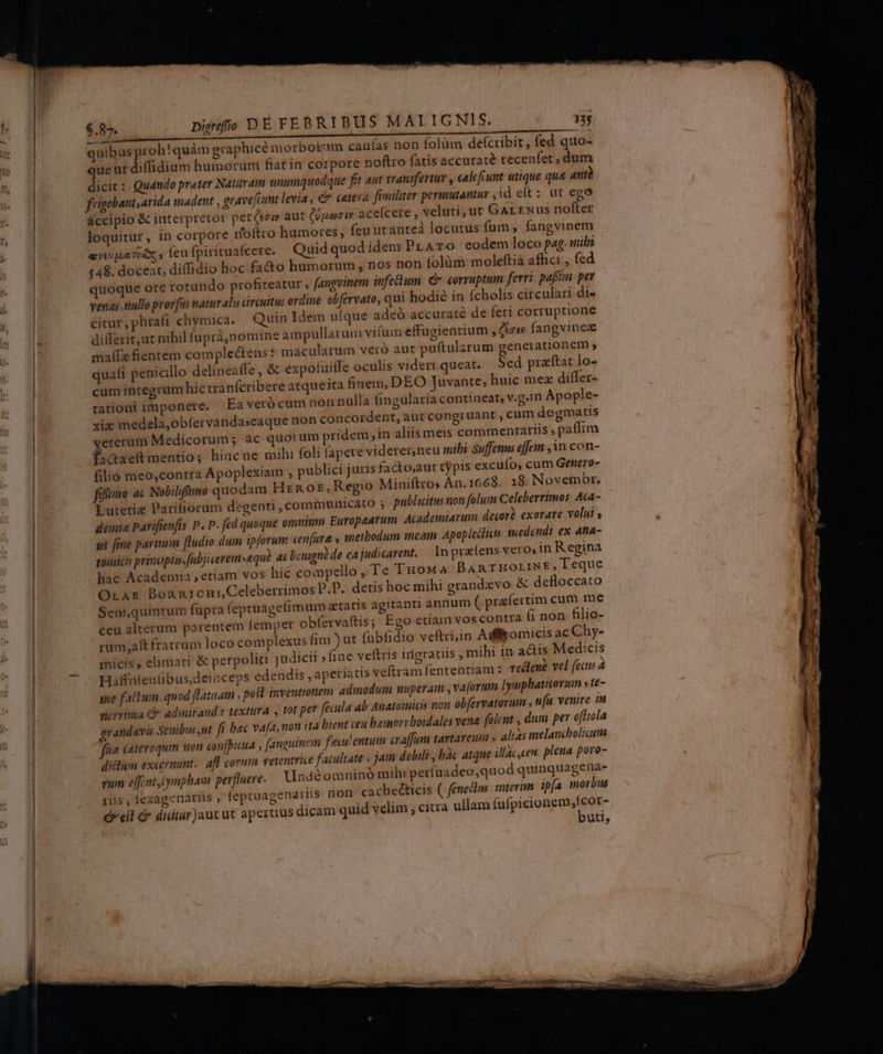 M — 3, quibus proh! quàm graphice morboi'im cauías non folüm defcribit, fed quo- ue nt diflidium humoruni fiat in corpore noftro fatis accuraté recenfet, dum dicit :- Quando prater Natiam unumquodque fit aut transfertur , calefcunt utique qua antà frigebant; arida madent , grave[cumt levia ; c cetera. fimiliter permutantur , id eft: ut ego accipio & interpretor peréei aut (pezir aceícere , veluti, ut Gartwus nofter loquitur, in corpore roftro hamores, feu utanted locutus fum, fangvinem asipaTéx , feu fpirituafeere. Quid quod idem Pr ATO eodem loco pag. uibi 548. docear, diffidio hoc fa&o humorum , nos non folüm moleftia afhci , fed quoque ore rotundo profiteatur , fangvinem infeum. € corruptum ferri paff per venas nullo provus natur als circuitu; ordine ebfervato, qui hodie in (cholis circulari di« citur, phrafi chymica. Quin Idem uíque adeó accuraté de feri corruptione dilTerit,ut nihil fupràá,nomine ampullarum vium effugientium , ici» fangvinez malfie fientem complectens : macularum veró aut puftularum genetationem quafi penicillo delineaffe , & expofuitfe oculis videri queat. Sed prafítat lo- cum integrum hic tranfcribere atqueita finem, DEO Juvante; huic mez differ- tationi imponere. Ea veró cum non nulla fingularia contiaeat, v.g.in Apople- xiz medela,obíervandaseaque non concordent, aut congruant , cum dogmatis vererum Medicorum; ac quotum pridem ,in aliis meis commentarlis ; paffim fa&aett mentio; hincne mihi foli fapere viderer,neu mibi Suffenus effer , 3n con- filio meo,contra Apoplexiam , publici juris facto;aut typis excuío, cum Genero- fifa ac Nobilifrmo quodam Hrn oz, Regio Miniftros An. 1668. 28. Novembr. Lutetiz Pariliorum degenti , communicato ; publicitus nion folum Celeberrimos Ata- demia Parifienfis P. P. fed quoque omuium Europaarum Academiarum decorà exorave volui st fme parium [Iudio.dum ipforum cenfara y anetbodum mcam Apopleddiet medendi ex ana- gomicis prinapiwsfabjicerem»equà. at benigno de ea judicarent. — 1n praefens vero» in Regina hac Academia , etiam vos hic compello ,.Te Tuowa BARTHOLINE, eque OLAE Bonnicnui Celeberrimos P.D. detis hoc mihi grandxvo & defloccato Seni,quintum fupra (epruagefimum atatis agitanti annum ( pra fertim cum me ceu alterum parentem femper obfervaftis; Ego etiam voscontra fi non filio- rum;aft fratram loco complexus fim ) ut fübfidio veftri,in Aiffomicis ac Chy- micis , elimati & perpoliti judicii fine veftris irigratiis , mihi in a&is Medicis Haffnienübus,deionceps edendis , aperiatis veftram fententiam : redlené vel facus sue factum .quod ftatuam ; poft inventionem admodum nuperam , va[orum Iymphatiorum s te- eyrima d adinirand.t textura tot per fecula ab Anatomicis non obfervatorum , ufu venire in grandavis Seuibus ,ut fí bec vafa, mon ita bient teu bemorrboidales vena folent , dum per ofttola fa cateroquim non confpunua , [anguinem fexulentum craffum tavtarem » alias imelancholim di&hüm excernunt.. aff corum vetentrie facultate , jam debili , bàc atque illac,ceu. plena poro- rum effintiympham perfluere. Undéomninó mihi perfuadeo,quod quinquagena- rius, (exagenatiis ; feptuagenariis non cachecticis ( fenedlus tmterin ipfa morbus e eil & didiur)aut ut aperuus dicam quid velim , citra ullam fnipisiong nue