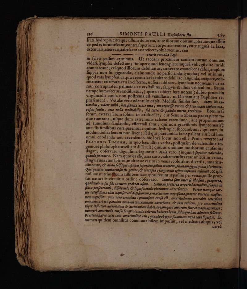 bati,hydropis;citraque ullum dolorem, ante illorum obitum, plerumque tibize ac pedes intumefcant,contra fuperiora corporis membra , cute rugofa ac laxa, extenuari,enervari,tabeícere ac arefcere, obfervemus, ceu | veteris vamalia Fagi in fylvis paffim cernimus. Lt taceam proximam caufam horum omnium videri,lymphz defectum; infuperquod fenes;plerumquelividi, gilvi ac luridi compareant ; vel quod illorum debilitatus, autztate evanefcens calor,amplius fuppar non fit gignendz, elaboranda ac perficiende lympha; vel ut innui , quod valía lymphatica,prz retentrice facultate debili ac languida,recipere,con- tinereaut refervare,ceu incifterna, ut fieri addecet, lympham nequeant : ut ea non corrupta»fed pellucida ac cryftallina , fangvis &amp; illius vehiculum , ferum nempehume&amp;tctur, ac diluatur , ( quz ut obiter hzc notem ) dubio procul ia virgunculis caufa non poftrema eft venuftatis, ut Dianam aut Daphnen re- prafentent ; Vetule-vero edentulz capiti Medufze fimiles fint, Atque bir va- tionibus , videor aibi , bac fenedla etate mea , sue reperi[fe veram &amp; proximam caujam ma- vafini (enilu, arte nulla medizabili ,. féd certe. &amp; pallida morta prodromi. — Exenim fa ferum extravafatum folàm in caufaeffet, cur Senumtibizac pedes plerum- que tumeant , ufque dum extremum: calcém extendunt , aut propemodum ad tumulum fandapila , efferendi funt ; qui nor graviílimis fymptomatis; aut iis fimilibus corriperentur, quibus hydropici fuccumbunt qui eum in modumyinflar fenum non livent, fed qui prztumida facie pallent ? Aftad hec omni enodanda aut recenfenda hicloci locus non eft: Proin revertor ad PraTrowrs Tiw eux, in quo bzc illius verba, poftquàm de valetudine in- geniosé philofophatuseft,aut differuir) quibus omnium morborum caufas in- dagat , obfervatu diguillima leguntur : Mala vero (inquit ) fequitur valetudo , quando fit contra. Nam quoties eliquata caro , tabem rurfus transmittit in venas, fangvisuna cum fpiritumultus ac varius in venis , coloribus diverfis, amaritu- dineque, c acidis falfique infectus [aporibus ,bilem cruorem, pituitam gignit quam plurimam. nullum nutriméfkum adhibentia corpori feruntur patfim per venas,nallo pror- fus naturalis circuitus ordine obfervato. Inimica fane inter fe ifla funt , propterea, quod nullum fui fibi invicem prabeat ufum. | Naturali preterea corporitabitudim ,fuoque in flatu per(everanti , diffolvendo e liquefaciendo plurimum adver[antur. — Portio namque car- ni vetuflifima cim liquefcitsad dige[lionem concodtionem ineptiffüma,proptor veterem exuflia- nem nigrefat:. quia vero contabuit » penitufque exe[a est, amaritudinem contrahit caterifque ómnibus corporis partibus nondum contaminatis: adver[am:. C» tum quidem , pro amaritudine niger ipfe color acerbitatem C acrümoniam babet ,eo jam quod amarum fuerat magis attenuato tum vero amaritudo vuv[us [angvine tincla colorem babet rubeum, fed nigro buic admixto felleuu. Preterea flavus coler cuim. amaritudine coit , quando ob ignis flammam nova caro liqueft. Et noraen quidem omnibus commune bilem impofüit , vel medicus aliquis , vel certó