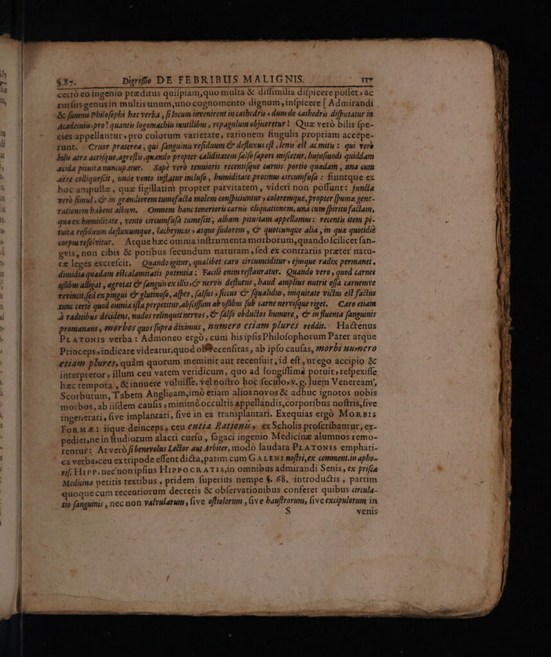 i5 rurfusgenusin multisunum,uno cognomento dignum, infpicere [ Admirandi Academisspro? quantis logomachis inutilibus , vepagulum objueretur! Quz veró bilis Ípe- cies appellantur; pro colorum varietate, rationem fingulis propriam accepe- runt. Cruor praterea , qui fanguinis vefiduum & defluxus ef , lenis e$l ac mitu : qui vere bils atr acri(que,agre[Tin quando propter «aliditatem falfo [apori amfcetur, bujufmodi quiddam acida pituita nuncupatur. — Sape vero tenuioris vecenti[que enrnis portio quadam , tna umm Aere colliquefat , tnde vento inflater inclufo , bumiditate protmus «ircumfufa : fiuntque ex hoc ampullz , quz figillatim propter parvitatem , videri non poffunt: juna vero fanul , & in grandiorem tumefacte molem conjbicumtur » &oloremque, propter [puma gent rationem babent album, — Omnem banctenerioris carnis eliquationem, una cum fpiritu fala, qua ex bumiditate , vento óreumfu[a tume[at , albam. pituitam appellamus: vecentis item pi- tuit refiduum defluxumque , lachrymas » atque füdorem , € quotcunque alia ,in qua quotidi£ corpusrefolvitur. Atquehzc omnia inftrumenta morborum,quando fcilicet fan- gvis, non cibis & potibus fecundum naturam , fed ex contrariis prater natu- rz leges excrefcit. — Quando igitur, qualibet caro cirannaditur » ejusque radix permanet , dimidia quadam estcalamitatis potentia; Faale enim rflauratur. Quando vero , quod carnes ofübus alligat , egrotat C [anguis ex illissc nervis defluens , baud amplius nutrit offa carnemve revincit.fed ex pmgui & glutinofo, a[per , [alfus » ficus € fquahdus , iniquitate victus e$l factus aunc certà quod omia ifla perpetitur,abfaffum ab offibus fub carne nervifque riget. — Caro etiam À radicibus déddens, nudos relinquit nervos , C falfo obdudlos bumore , «& in fluenta fanguinis promanans , morbos quos [upra diximus , Htttisevo etiam plures veddit.... Hactenus PraroNis verba : Admoneo ergó, cuni hisipfis Philofophorum Pater atque Priaceps»indicare videatur,quod oBtecenfitas , ab ipfo caufas, orbi numero etiam plures, quàm quorum meminit aut recen(uit , id eft,utego accipio & interpretor » illum ceu vatem veridicum, quo ad longiffimé potuit »refpexiffe hzc tempora , & innuere voluiffe, vel noftro hoc feculo;v. g. luem Veneream', Scorbutum, Tabem Anglicam,imo etiam aliosnovos & adhuc ignotos nobis morbos, ab iifdem caufis » miniméoccultis appellandis,corporibus noftris,five ingenerari, five implantari, five in ea transplantari. Exequias erg Monnris FonMA: iique deinceps, ceu 64/74 R410245» ex Scholis profcribantur, ex- pedienne in ftudiorum alacri curfu , fagaci ingenio Medicine alumnos remo- rentur: Atveró fibenevolus Leltor aut Arbiter, modó laudata Pr AToN:s emphati- ca verbasceu ex tripode effent di&a, patim cum G A LENT moffri,ex comment.in apbo- rif. Hipp. necnonipfius HiPPocR ATI s,in omnibus admirandi Senis, ex prifca Medicina petitis textibus , pridem. fuperius nempe $. 68, introdudis , partim quoque cum recentiorum decretis & obfervationibus conferet quibus arcauila- tio fanguinis , nec non valvularum , five offiolorum , ve ducc five exapulorum in venis CAM QUET 0 EE