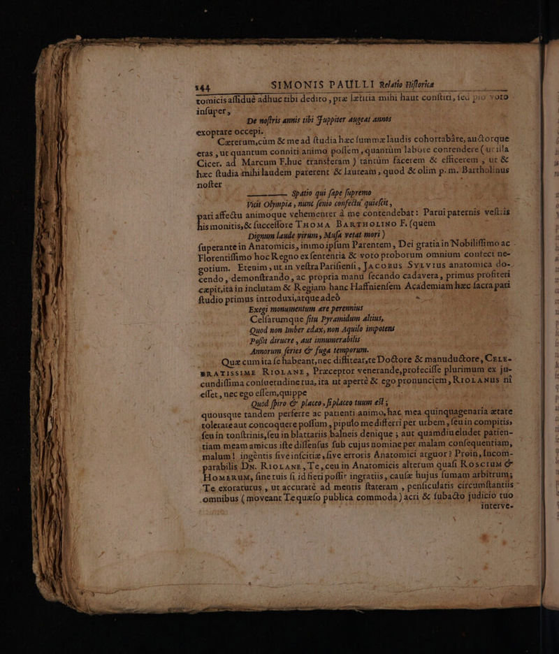 zomicis affidué adhuc ribi dedito pra lxtitia mihi haut conftici , (ed pio voro infuper ; —D ira LL ——— Spatio qui fepe fupremo Vicit Olympia , nuuc fento confectu! quieftit , pari affe&u animoque vehementer à me contendebat: Paruipaternis wefliis his monitis,& fucceflore THo0MA BAnTHOLINO F. (quem Dignum laude virum , Muja vetat mori ) fuperante in Anatomicis, inimo ipfum l'arentem , Dei gtatiain Nobiliffimoac . Florentiffimo hoc Regno ex fententia & soto proborum omnium conteci ne- gotium. Etenim , ut 1n veftra Parifienfi, JaAcosus Svr vius anaromica do- cendo ,'demonftrando , ac propria manu fecando cadavera , primus profiteri capit,itàin inclntam & Regiam hanc Haffnienfem Academiam hzc facra pari ftudio primus inrroduxi,atque adeó . Exegi monumentum are pereuntus Celfarumque fitu Pyramidum Altius, Quod non Imber edax, non Aquilo impotens pofüt diruere , aut innumerabilis Annorum, feries & fuga temporum. Quz cumita fe habeant,nec diffitear,te Doctore & manudu&ore, Czrz- BRATISSIME RIOLANE , Preceptor venerande,profecifle plurimum ex ju- cundiffima coníuetudine rua, ita ut aperté & ego pronunciem, RiorANus ni elfec , nec ego effem,quippe : Quod fpiro € placeo » fi platea tuum e3 quousque tandem perferre ac pauenti animo, hac mea quinqtiagenaria atate tolerareaut concoquere poffum , pipulo me differri per urbem , feuin compitis; fcuin tonftrinis,(eu in blattariis balneis denique ; aut quamdiueludet patien- tiam meam amicus ifte diffenfus fub cujus nomine per malam confequentiam, malum! ingentis fiveinfcitiz five erroris Anatomici arguor? Prein,Incom- parabilis Dx. RiorAwE,Te,ceuin Ánatomicis alterum quafi RoscruM e HonznuM, fine tuis (i id fieri poffir ingratiis , caula hujus fumam arbitrum; Te exoraturus , ut accurate ad mentis ftateram , penficulatis circamftantiis .oamnibus ( moveant Te queío publica commoda) acri & fubacto judicio tuo interve-