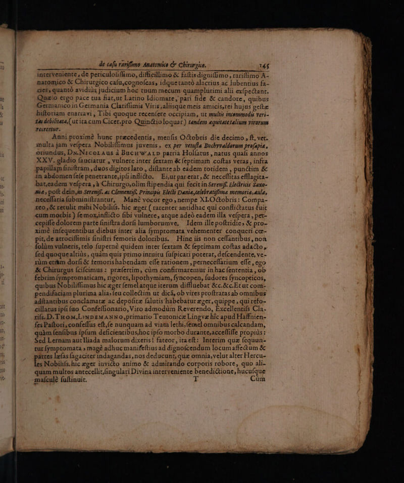 Nets PTT ces UU Rar Y. c bnalismm a x aceto a n pnta Oil ENRIQUE IE | n interveniente , de periculofiffimo, difficillimo &amp; faítisdignitfimo, raritfimo A- natomico &amp; Chirurgico cafu,cognoícas, idquetantó alacrius ac lubentius fa- cies, quantó avidiüs judicium hoc tuum mecum quamplurimi alii expectant. Quaío ergo pace tua fiat,ut Latino Idiomate, pari fide &amp; candore, quibus Germanico in Germania Clariflimis Viris , aliisque meis amicis,rei hujus gefta hiftoriam enarravi , Tibi quoque receníere occipiam, ut suut incemmodi veri- 145 debilitata,( ut ita cum Cicer.pro Quin&amp;ioloquar) tandem «quitatetalium virorum receetur. Anni proximé hunc przcedentis, menfis O&amp;obris die decimo, ft, vet. multa jam veípera Nobilifimus juvenis, ex per vetufla Buchvvaldorum pro[apia , eriundus, Ds.N1coraus à Buc wALpD patria Holíatus , natus quafi annos XXV. gladio fauciatur , vulnere inter fextam &amp; feptimarn coftas veras , infra papillam finiftram , duos digitos lato , diftante ab eadem totideni , pun&amp;tim &amp; in abdomen efe penetrante,ipfiinfli&amp;o. — Ei,ut parerat, &amp; neceffitas efflagita- bat,eadem vefpera ,à Chirurgo,olim ftipendia qui fecit in Sereniff. Elecrids Saxo- &amp;i4 , poft dein,in Sereniff. ac Clementi. Principis Elecli Danie,celebratiffma memorisaula, neceffaria (ubminiftrantur, Mané vocór ego, nempe XLOGobris: Compa- xeo , &amp; retulit mihi Nobilifs. hic ager ( rarenter antidhac qui confli&amp;atus fuic cum morbis ) e mox,infli&amp;o fibi vulnere, atque adeó eadem illa vefpera , pez- cepiffe dolorem parte finiftra dor(ilumborumve, Idem illepoftridie; &amp; pro- ximé infequentibus diebus inter alia (ymptomata vehementer conqucti cc- pit, de atrociffimis finiftri femoris doloribus. Hinc iis non ceffantibus, non folüm vulneris, telo fuperné quidem inter fextam &amp; feptimam coftas ada&amp;o , fed quoquealtiüs , quàm quis primo intuitu fufpicari porerat, defcendente, ve - rüm eti&amp;m doríi &amp; temorishabendam elfe rationem , perneceffarium effe , ego &amp; Chirurgus ícifcimus : przíertim, càm confirmaremur in hac fententia , ob febrim (ympromaticam, rigores, liporhymiam, fyncopen, fudores fyncopticos, quibus Nobiliffimus hic zger femel arque iterum diffluebat &amp;c.&amp;c.Et ut com- pendifaciam plurima alia; feu collectim ut dica, ob vires proftrarasab omnibus ad(tantibus conclamatz ac depofitz falutis habebatur eger, quippe; qui refo- cillarus ipfi fao Confetlionario, Viro admodiüm Reverendo, Excellentifs Cla. ri(s.D.THoM,LiNDpEMANNO;primario Teutonicz Lingvz hic apud Haffnien- fes Paftori, confeffus eft,(e nunquam ad viam lethi,(emel omnibus calcandam, quàm fen(ibus ipfum deficientibus,hoc ipfo morbo durante;accefliffe propiüs: Sed Lernam autlliada malorum dixeris! fateor, itaeít: Interim quz fequun- tur (ymptomata » mage adhuc manifeftius ad dignofcendum locumaffectum &amp; artes lzías (agaciter indagandas, nos deducunt, quz omnia, velut alter Hercu- es Nobilis. hic eger invidto animo &amp; adudisto corporis robore, quo ali- quam multos antecellit/(ingulari Divina interveniente benedi&amp;ione, hucufque maículé fuftinuic. T Cum