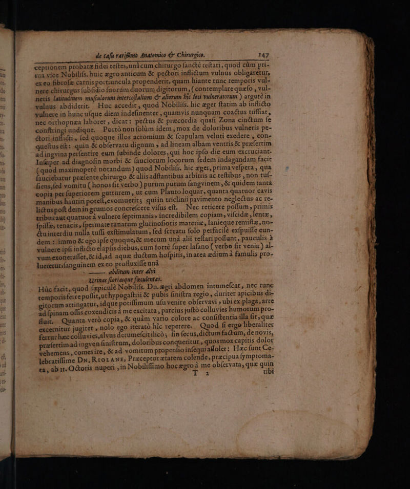 — üt eicit iiti mitia ÓÁÀ HR Ion m ceptionem probatz fidei teftes, unà cum chirurgo fancté ceítari, quod cüm pri- qa vice Nobilifs. huic zgro anticum &amp; pectori inflidtum vulnus obligaretur, ex eo fibrofz carnis portiuncula propenderit, quam hiante tunc remporis vul- nere chirurgus fub(idio fuorum duorum digitorum ;( conremplarequafío , vul- neris latitudinem mufculorum intercoflalium C aliarum Pic lodi vulneratorum ) arguté in vulnus abdiderit. Huc accedit , quod Nobiliís. hic eger ftatim ab inflicto vulnere in hunc u(que diem indefinenter , quamvis nunquam coactus tüffiat , nec orthopnza laboret , dicat: pectus &amp; precordia quafi Zona cinctum fe conftringi undique. Porró nonífolüm idem , mox de doloribus vulneris pe- &amp;ori inflicti , (ed quoque illos acromium &amp; (capulam veluti exedere , con- queftus ét: quin &amp; obíetvatu dignum ; ad lineam albam ventris &amp; praefertim adingvina períentire eum fubinde dolores,qui hoc ipfo die eum exctuciant. Inluper ad diagnofin morbi &amp; (auciorum locorum fedem indagandam facit (quod maximoperé notandum) quod Nobilis. hic eger, prima vefpera , qua fauciebatur prafente chirurgo &amp; aliisadftantibus arbitris ac teftibus , non tuf- [iens,fed vomitu ( honos fit verbo ) purum putum fangvinem ,&amp; quidem tanta copia per fuperiorem gutturem , ut cum Plauto loquar, quanta quatuor cavis manibus hauriri poteft,evomuerit; quiin triclinii pavimento neglectus ac re- lictus poft deiningrumos concrefcere vifus eft. Nec reticere poífum , primis tribusaut quatuora vulnere feptimanis» incredibilem copiam; vifcide,lentz, fpilLe, tenacis; [permateranarum glutinofioris materi, fanieque remiítz , no- &amp;u inrerdiu nulla tuffi exftimulatum , fed fcreatu folo perfacile exfpuiffe eun- dem : immo &amp; ego ipfe quoque, &amp; mecum und alii teftari poffunt, pauculis.à vulnere ipfi inflito elapfis diebus, cum torté fuper lafano ( verbo (it venia ) al- vumexoneraífet,&amp; idjad aqua ducum hofpitis, inarea zdiumàa famulis pro- lueretut;íanguinem exeo profluxiffe unà abditum inter alvi uvinas fcoriasque faiculentas. Hüc facit, quod (zpiculé Nobilifs. Dn. xeri abdomen intumefcat, nec tunc temporis ferre poffit, uthypogaftrii &amp; pubis finiftra regio, duriter apicibus di- gitorum attingatur, idque pouifimum ufu venire obfervavi »ubi ex plaga, aite ad ípinam oífis coxendicis à me excitata , parcius jufto colluvies humorum pro- fuit. Quanta veró copia, &amp; quàm vario colore ac confiftentia illa fit, quz excernitur jugiter , nolo ego iterató hic repetere. Quod fi ergo liberaliter fertur hec sc j iieri detumefcicilicó ;- fin fecus, dictum factum, de novis, prafertim ad ingven finitram, doloribus conqueritur , quos mox capitis dolor vehemens , comesire, &amp; ad vomitum propeníio infequi aMolet: Hac funt Ce- lebratiffime DN, RrorAwE, Przceptoratarem colende, przcipua fymptoma- za , ab r1. OGboris nupeti jin Nobiliffimo hocazgroà me obíervata, qu&amp; quin | 2 tibi