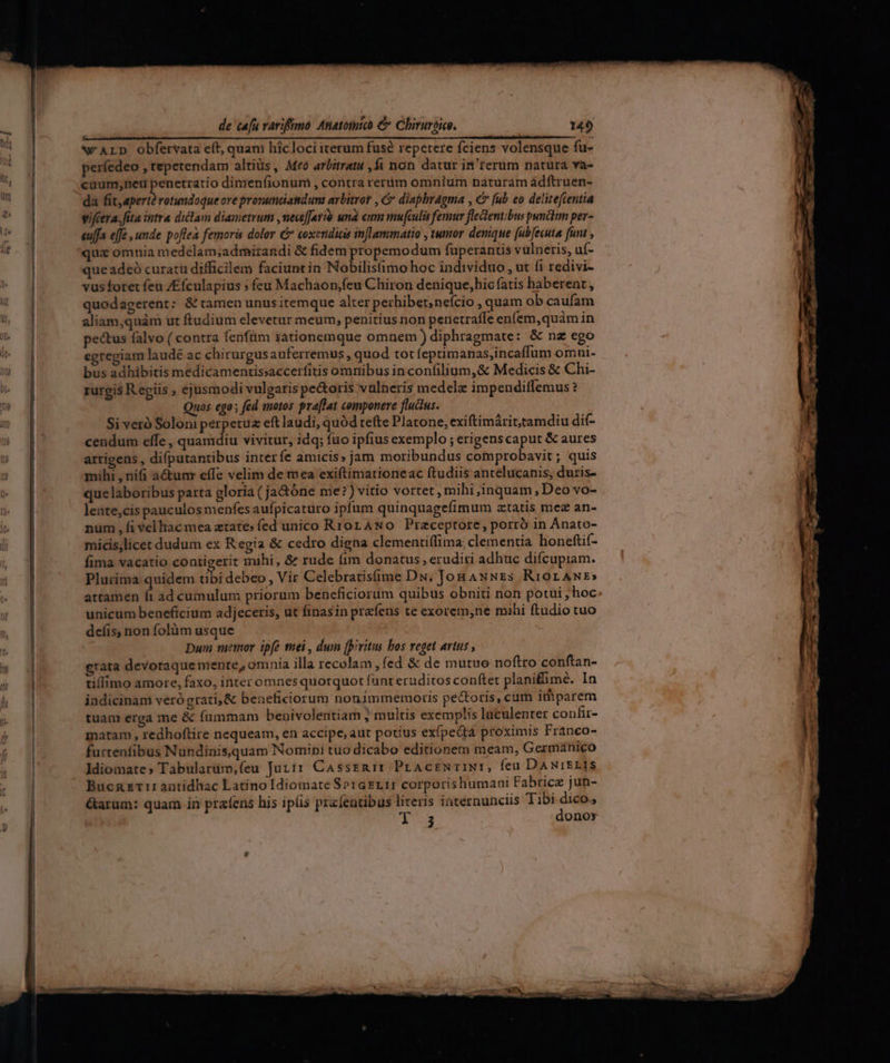 . ! * : . « r—— ——————————————————M——ÓE E! N'ALD obfervata eft, quam hicloci iterum fusé repetere fciens volensque fu- períedeo , repetendam altiüs, Meó arbitratu ,fi non datur in'terum natura va- cuum;neu penetratio dimenfíionum , contra rerum omnium naturam ádftruen- da fit, apertà rotundoque ove prommnciatduna arbitror , C diapbragma , € [ub eo delitefientia vifcera. fita intra diclam diametrum ,neceffarió und cum mufculis femur fletentibus punctm per- euffa ejfe , unde poflea femoris dolor &amp; coxendias inflammatio , tumor denique (ub[ecuta funi , quiz omnia medélam;admirandi &amp; fidem propemodum fuperantis vulneris, uf- que adeó curatu difficilem faciuntin Nobilis(imo hoc individuo , ut (i redivi- vus foret feu /Efculapius ; feu Machaon,feu Chiron denique,hic fatis haberent, quodagerent: &amp; tamen unus itemque alter perhibet; nefcio , quam ob caufam aliam;quàm ut ftudium elevetur meum, penitius non penetraffe enfem,quàm in pectus falvo ( contra fenfüm iationemque omnem diphragmate: &amp; nz ego egregiam laudé ac chirurgusauferremus , quod tot feptimanas,incaffum omni- bus adhibitis medicamentissaccerfitis omnibus in confilium, &amp; Medicis &amp; Chi- rurgis Regiis ; ejusmodi vulgaris pe&amp;oris vülneris medelz impendiffemus ? Quos ego ; fed suotos pra[lat componere fluctus. Si veró Soloni perpetua eft laudi, quód tefte Platone, exiftimárittamdiu dif- cendum effe , quamdiu vivitur, idq; fuo ipfius exemplo ; erigenscaput &amp; aures arrigens , difputantibus interfe amicis» jam moribundus comprobavit ; quis mihi , nifi à&amp;umr effe velim de mea exiftimationeac ftudiis antelucanis, duris- que laboribus parta gloria ( ja&amp;óne me?) vitio vortet, mihi inquam , Deo vo- lente,cis pauculos menfes aufpicaturo ipfum quinquagefimum ztatis mez an- num , fi vel iac mea ztate» fed unico Rror ANO Praceptore, porró in Anato- mícis,licet dudum ex Regia &amp; cedro digna clementiffima, clementia honeftif- fima vacatio contigerit mihí, &amp; rude (im donatus, eruditi adhuc difcupiam. Plurima quidem ubi debeo , Vir Celebratisfime Du. JonANNEs RrorANr» artamen í ad cumulum priorum beneficiorum quibus obniti non potui , hoc unicum beneficium adjeceris, ut finasin prefens te exorem,ne mihi ftudio tuo deíis, non folüm usque Dum memor ipfe mei, dum fpiritus bos reget artus , grata devotaque mente, omnia illa recolam , fed &amp; de mutuo noftro conftan- tillimo amore, faxo, inter omnes quotquot fant eruditos conftet planifime. In indicinam veró grati, &amp; beneficiorum nonimmemoris pectoris, cum imparem tuam erga me &amp; fummam benivolentiam ; multis exemplis luculenter confir- matam , redhoftire nequeam, en accipe, aut potius exípectá proximis Franco- furtenfibus Nundinis,quam Nomini tuo dicabo editionetn meam, Germanico Idiomate» Tabularüm,feu Jutir Cassrmir PrAcreNTIN:, feu DANIELIS BucnET1:antidhac Latino Idiomate Se1G£r.11 corporishumani Fabrice jun- &amp;arum: quam in praíens his ips przfentibus literis internunciis Tibi dico., 1-3 donoy
