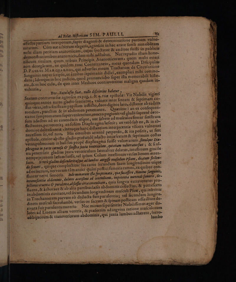 ad Relat. Rifforitam S YM. P AULLI tfr per diagnofi & determinatione parcium vulne- mihi illam peritiam anatomicam , cujus fpectator & auditor fuifti in publicis demonfítrauonibus anatomicis,dum mihi adítabas. Necrepudio iftum hono- tificum titulum quem tribuis Principis Anatomicorum » quem multi extert non denegárunt, ne quidem tuus Conterraneus, mets quondam Difcipulus D.Paurus MARQuARDUüS, qui adverfus meum Tractatum de Circulatione Sanguinis nupet (cripfit,ut àtzibus feprimanis didici , exemplari mihi commo- dato ; Ideoquein hoc judicio, quod pronunciabo fuper ifta memorabili hifto- zia ,& in hoc cafu , de quo inter Medicos controvertitur maligna quadam in- videntia , affe&u partium interponam,fu Tos , Rutulufre fuat, nullo diftrimine babetur , Statum conttovetíiz agnofco ex pag, 2. & 4. tu& epiftole : Vir Nobilis viginti quinqueannos natus gladio fauciatut ; vulnere inter fextam & feptimam co- ftas veras,infra finiftram papillam inflicto,duos digitos lato; diftante ab eadem totidem , punctim & in abdomen penetrante. € uxritur? an ex confequen- tiatot fymptomatum fupervenienrium,mucto pugionis vel gladii faperné deor- fum ada&us ad os coxendicis ufque, aut (altem ad mufculosfemur finiftrum fle&entes,pervenerit; an folüm Diaphragma leferit ; at veró fub eo , & inab- domine delitefcentia » intraquchanc diftantiam interjacentia vifcera vulnerari bus attenté perpenfis, & ita pofitis , ut fert neceffum fit,vel non — His omni epiftola , ceníeo abito gladio profunde ada&to intra fextam & feptimam coftas veraspulmonem in bafi fua propé diaphragma fuiffe vulneratum , finulque Dia- phragma in parte carnofa e finiffra juxta ventriculum ; qui etiam vulneratus futt 5. & fi ul- tra penetrárit gladius juxta ventriculum lateraliter delatus, inteftinum gracile nempejejunum lzfum fuiffe, vel ipfum Colum inteftinum veríuslienem exten- fum. Siverogladiss defcenderit ufque ad lumbos attigiffe mufulum Pfoam , dicatum flecten- do (emori , quique compleatur fua carne (ecundum fuam longitudinem uíque adosíacrum, nervorum tàmantici quàm poftici femoris ramos, ex quibus con- fanturnervi femoris. Indemanarunt ifla (pnptomata , qua facceffere , Vomitus fanguinis, intume[ientia abdominis , delores acutiffmi ad. coxendicetn » impotentia tnoyendi femoris , de- jedliones cruenta e purulente;abfceffus óirca coxenditem , quia fangvis extravematus pro fuens, & à thorace & ab aliis partibus lefis abdominis colle&us, & putrefcens inabdominis cavitate,vel fecundum longitudinem mufculi Pfoz , qui inféritur in Trochanterem parvum eó deducta fuicpurulentiag vel fecundum longitu- dinem mufculi facrolumbi, verfus os facrum & fpinam pofticam oífis ilium de- xivata fuit purulenta materia: Nec mirum fi perfentiat Nobiliffimus eger do- lores ad Lineam albam ventris, & praíertim ad ingvina ratione mufculorum obliquorum & transveríorum abdominis , qui juxta lumbos adharent ; In umbo