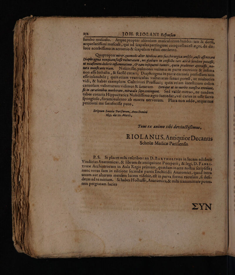 12 — TOH. RIOLANI Refonfun lumbo muículo. «. Atque propter afcenfum mulculorum ambarum & dorf, atquelatiffimi mufculi , qui ad fcapulas pertingunt conqueftus eft eger, de do- lore acerbiffimo in acromio & (capulam veluti exedente. Quapropter mirar,quomodo alter Medicus arte faa chirurgica confifu:,anft afeverare Diapbragma nunquamfinffe vulneratum , nec eladuym in conflicdlu tam alié difendere potuife, ut occafionem dederit inflammation , € eam inféquenti tumori , quem prudenter eperuifii , na- tura mon[iranteviam. — N eícicille, pulmonis vulnera in parte exteriore & infima non effe lethalia , & facilà curari; Diaphragma in parte carnoía petfoffum non efTeinfanabile ; quin etiam venrriculus t mq fanari poteft , ut multoties vidi, & habes exemplum Cultrivori Pru(fiacis quin etiam ínteftinum colon carnofum vulneratum vidimus & (aratum. Deuique ut in morbis vion[lra eveniunt, fic in curationibus morborum , miracula [epe tontiueunt, — Sed valdé metuo, ne randem tabes coxaria Hippoctatica Nobiliffimo egro fuecedat , vel caries in offe facro fpongiofo ,foraminulento ab ezortu nervorum. Pluranon addo , atque ruz petitioni me fatisfeciffe puto, Seripium Luteiie Parifierum, nno Domini 1652. die 19. Martij, Schole Medica Pari(ienfis. P.S. Siplacetmihire(cribes:an D. BAn rro LrNus in lucem ediderit Vindicias Anatomicas, & librum de antiquitate Puerperii; & legi, D. FABR1- rIUM Archiatrorum in Aula Regis primum quadam inarte noftra Ícripfiffe; nunc totus fum in editione fecundz partis Enchiridii Anatomici, quod intra unum aut alterum menfem lucem videbit, eft in patva forma excufum ,fi defi- deras ad te mittam. Si habes Holhafhi, Anatomica;& mihi transmittefe potes». rem pergratam facies ' / ZYN