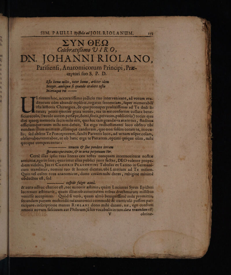 ZYN OOEXO Celebratiffimo 0 4 RO, DN. JOHANNI RIOLANO, Parifienfi, Anatomicorum Principi ,Prz- ceptori fuo S, P. D. Eflo bonus iles , tutor bonus , arbiter iden Integer , ambigua fi quando atabere teftis Incertaque vei Ltimumhoc, accuratilfimo judicio tuo interveniente, ad votum eru- ditorum cüm abunde expléris; rogatus fententiam , fuper memorabili ifta hiftoria Chirurgica, de qua pronuper prolixiffimas ad Te dedi li- teras; proin quoties erata mente , rua in me confertim collata bene- ficiarecolo, (recolo autem petidentoN Ip DH SH um paliliciéas toties ejus diei quoq; memoria facra mihi erit, quo hac tam grandeva ztatetua , ftudium officiumque tuum tnihi non defuit. En ergo redhoftimenti loco obfero tibi eundem illum animum , illiusque candorem , quo non folàm coramte, inocu- lis; fed abíens Te Preceptorem, fancti Parentis loco; ad urnam ufque colam, obíervabosvenerabor, ut ob hanc erga tePietatem , optimi quique olim , mihi quoque comprecentur » tenuem C fine pondere terram fpiramiesque crocos, &amp; in urna perpetuum Ver. Cert ilias ipfas tuas literas ceu: teftes nunquam intermoriturz noftre amicitiz,egoin (inu ; quasinter alias publici juris fathas ; DEO volente prope- diem videbis, Jur i1 CAssEn 11: PrAcENTINI Tabulas ex Latino in Germani- cum translatas , nomini tuo. &amp; honori dicatas, ubi Lutetiam ad Te mifero. Quin vel culter tuus anatomicus, dono coràm mihi datus , rubigine minimé obdu&amp;us eft, fed cufpide fulget: acuta. &amp; auro adhuc charior eft ,nec minoris eftimo, quàm Lucianus Syrus Epicteti lucernam zftimavit , quam illiusob autoritatem tribus drachmarum millibus veniiffe accepimus. ' Quód (i veró, quam ultró beniguiffim? mihi promittis; fecundam parrem enchiridii tuianatomici commodé &amp; curriculó poffem par- ticipare» infcriptione manus RrorAw: dono mihi datam, nz , ego confveti amoris novum faícinum aut Philtrum((i his vocabulis in tam dara cnra est)