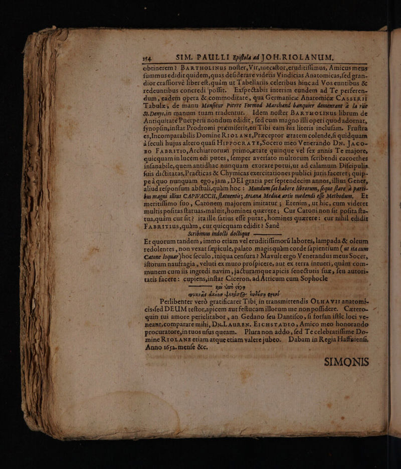 obtinerem? BAR THOLINUS nofter, Vir,tecaítor,eruditiffimus, Amicus meus fummus edidit quidem,quas de(iderare videris Vindicias Anatomicas;fed gran- dior craffiorvé liber eft,quám ut Tabellaris celeribus hincad Vos euntibus &amp; redeuntibus concredi poffit. Exfpectabis interim eundem ad Te perferen- dum, eadein opera &amp; commoditate, qua Germanice Anatomice CassrR1I Tabulz, de manu Monfieur. Pierre Formod. Marchand banquier. demenvant à. [a vüe $t.Denysin manum tuam tradentur.. Idem nofter BAR Tz orixus librum de AntiquitatePuerperii nondum edidit , fed cum magno illi operi quod adornat, fynopfimjinftar Prodromi premiferit,en Tibi eam his literis inclufam. Fruftra es,Incomparabilis Domine Rr0r ANE;Praceptor ztatem colende,fi quidquam à feculi hujus altero quafi HiPP ocn A T E,Socero meo Venerando Dx. JAco- zo FAsniTIO,Árchiatrorum primo,ztate quinque vel fex annis Te majore, quicquamin lucem edi putes, femper averfato multorum feribendi cacoethes infanabile, quemantidhac nunquam exorare potui;ut ad calamum Difcipulis fuis dictitatas,Praéticas &amp; Chymicas exercitationes publici juris faceret; quip- peáquo nunquam ego,jam , DEI gratia per feptendecim annos, illius Gener, aliud refponfum abftuli,quàm hoc : Mundum (at babere librorum, feque flare. à parti- bus magni. illius CAPIWACCII, flatnentis; Arcana Medie artis tnedendi effe Metbodum, |. Et meritiffimo fuo, Catonem majorem imitatur ; Etenim , ut hic, cum videret multis pofitasftatuas»maluit;,homines querere; Cur Catoninon fit pofita fta- tuaquam curfit? itaille fatius effe putat, homines quarere: cur nihil edidit FAsRITIUS,quàm, curquicquam edidit? Sané Scribtmus indocla doclique Etquorum tandem immo etíam vel eruditiffimorü labores, lampada &amp; oleum redolentes , non vexat fzpicule, palato magisquàm corde fapientium ( ut ita cups Catone logquar)hoc feculo ,iniqua cenfura? Mavult ergo Venerandus meusSocer, iftorum naufragia , veluti ex muro profpicere, aut ex terra intueri, quàm com- munem cum iis ingredi navim ,jacturamque apicis fenectutis fuz , feu autori- tatis facete: cupiens,inftar Ciceron, ad Átticum cum Sophocle xui Guo g€y9 muxvas dust exdo(Qo $udiow Qeert- Perlibenter veró gratificarer Tibi, in transmittendis Org A vir anatomi- cisfed DEUM teftorapicem autfeftucam illerum me nonpoffidere. Catero- quin tui amore periclitabor , an Gedano feu Dantifco, fi forfan iftic loci ve- neant,comparare mihi, Dx«.L Aun&amp;N. E1cusTADIO, Amico meo honorando procuratore,intuosufusqueam. XPluranon addo, fed Te cclebratiffime Do- mine RIOLANE etiamatquectiam valerejubeo. | Dabam in Regia Haffaienfi, Anno 1652. menfe &amp;c.