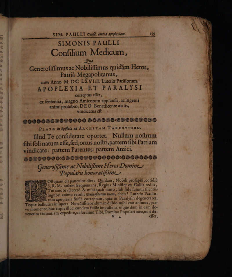 SIMONIS PAULLI Confilium Medicum, uo Genetofiffimus ac Nobiliffimus quidám Heros, Patrià Megapolitanus; cum Anno M DC LXVIII Lutctiz Parifiorum. APOPLEXIA ET PARALTYSI correptus effet, ex fententia, magno Amicorum applauft, ac ingenti animiprolubio, DE O Bencdicente ab iis, vindicatus cft ETTLIGOIIOIILIIILIR DID Rr E PrAro inEpfolaad Ak cH1 TAM TARENTINUM. Illud Te confiderare oportet. Nullum noftrum fibifoli natum effe,fed,ortus noftri,partem fibi Patriam vindicare: partem Parentes: partem Amici. 3tERSZDSRNEUE NR EHEIHIHIHIHEHOHUREE DE DEDE ERO IO TE IRURE Generofiffime ac Nobilifsime Heros;Domtne » «Popularis bonorattfttme o Oftquam cis pauculos dies Quidam , Nobili profapiá , cotidie S. R. M. aulam frequentans, Regius Minifter ex Gallia redux, v ao Tuiamore,fectetó .&amp; mihi quafi muto , fub fide fummi filentii; e DS lugubri animo retulit Generofitatem Tuam , cheu !. Lutetiz Parifio- AC eem rum apoplexia fuiffe correptam , qua in Paralyfin degeneraret, Teque balbutireinfuper: Non diffiteor;dumin dubio mihi erat animus, par- vo momento,huc atque illuc, eundem fuiffe impulfum ufque dum in eam de- venerim fententiam expedire,ut ftudium Tibi,Domino Populari meo,non de- V ai effet, —T. ML n9 Ted 8 ENS e E