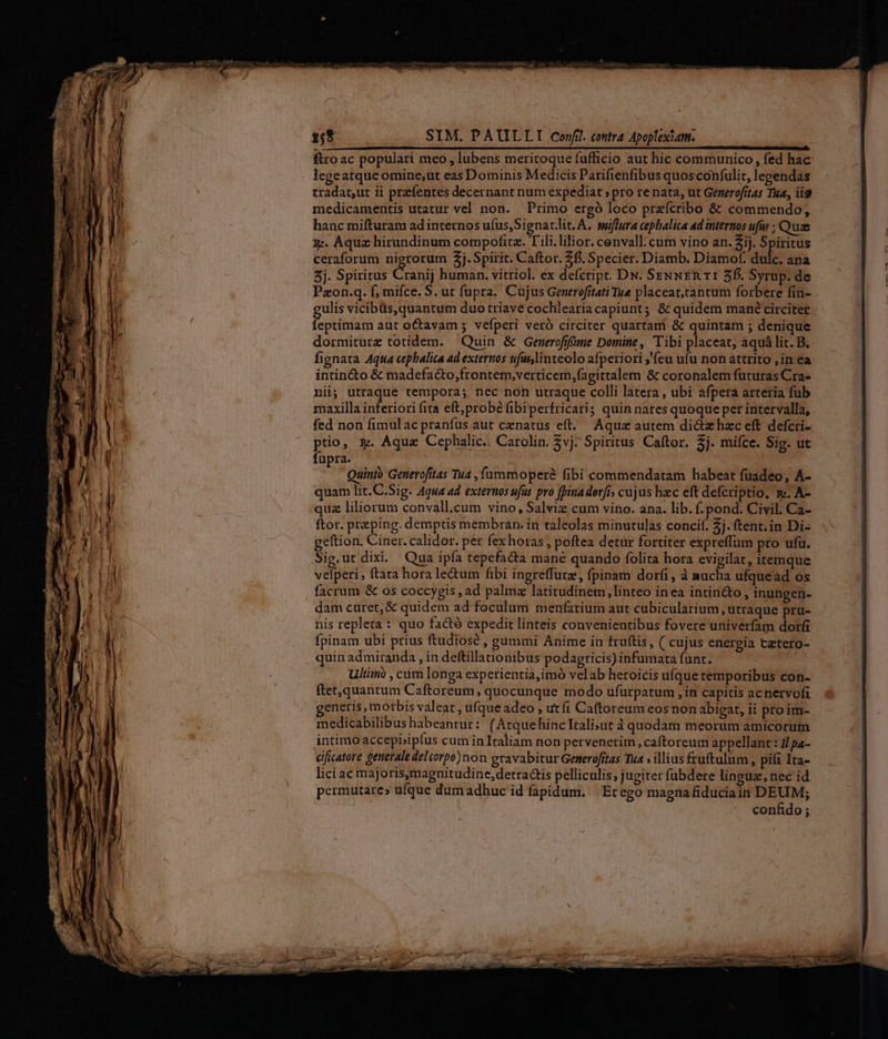 ftro ac populari meo , lubens meritoque fufficio aut hic communico, fed hac legeatque omine;ut eas Dominis Medicis Parifienfibus quos confulit, lependas tradat,ut ii przfentes decernant num expediat » pro re nata, ut Generofítas Tua, ii9 medicamentis utatur vel non. Primo ergó loco przícribo &amp; commendo, hanc mifturam ad internos ufus,Signat.lit. A, suffira cepbalica ad internos ufus Quz z:. Aqua hirundinum compofita. T ili.lilior. cenvall: cum vino an. 2j. a ceraforum nigrorum 2j. Spirit. Caftor. fi. Specier. Diamb. Diamof. dulc. ana 3j. Spiritus Cranij human. vitriol. ex defcript. DN. SeNNER 11 5f. Syrup. de Pzon.q. f; mifce. S. ut fupra. Cujus Generofitati Tue placeat,tantum forbere fin- ulis vicibüs, quantum duo triave cochlearia capiunt; &amp; quidem mané circiter feudis aut oCtavam ; vefperi veró circiter quartam &amp; quintam ; deníque dormiturz totidem. — Quin &amp; Generofifime Domine , ibi placeat, aquá lit. B. fignata Aqua cephalita ad externos tifus,linteolo afperiori ,'feu ufu non attrito ,in ea intin&amp;o &amp; madefacto,frontem,verticem,fagittalem &amp; coronalem futuras Cra« nii; utraque tempora; nec non utraque colli latera , ubi afpera arteria fub maxilla [iiti fita eft; probé (ibiperfricaris quin nates quoque pet intervalla, fed non fimulac pranfus aut cenatus eft. Aqua autem dicte hzc eft defcri- ptio, &amp;. Aquz Cephalic. Carolin. vj. Spiritus Caftor. 2j. mifce. Sig. ut fupra. Quinto Generofitas Tua , fummoperé fibi commendatam habeat fuadeo; A- quam lit.C.Sig. Aqua ad externos ufus pro fpina der[i» cujus hac eft defcriptio, y». A- quz liliorum convall,cum vino, Salviz cum vino. ana. lib. f.pond. Civil. Ca- ftor. preping. demptis membran. in taleolas minutulas concif. 2j. ftent.in Di- geftion. Ciner. calidor. per fex horas, poftea detur fortiter expreffum pro ufu. Sig.ut dixi. Qua ipfa tepefacta mane quando folita hora evigilat, itemque vefperi, ftata hora le&amp;um fibi ingreffutz, fpinam dori, à nucha ufquead os facrum &amp; os coccygis , ad palmz latitudinem linteo inea intin&amp;to , inungen- dam curet, &amp; quidem ad foculum menfarium aut cubicularium ütraque pru- nis repleta : quo factó expedit linteis convenientibus fovere univerfam dorf fpinam ubi prius ftudiosé , gummi Anime in fruftis, ( cujus energia tatero- quin admiranda , in deftillationibus podagricis) infumara funt. Ultimi , cum longa experientia,imó velab heroicis ufque temporibus con- ftet,quantum Caftoreum, quocunque modo ufurpatum , in capitis acnervofi enetis, morbis valeat , ufque adeo , utfi Caftoreum eos non abigat, ii pro im- medicabilibus habeantur: (AtquehincIEali;ut à quodam meorum amicorum intimo accepbipíus cum inIraliam non pervenerim, caftoreum appellant : I/pa- éificatore generale delcorpo)non gravabitur Generofrtas Tua ; illius fruftulum, pift Ita- lici ac majoris,magnitudine,detraGis pelliculis; jugiter fubdere linguz, nec id permutare» ufque dum adhuc id fapidum. | Ecego magna fiduciain DEUM; confido ;