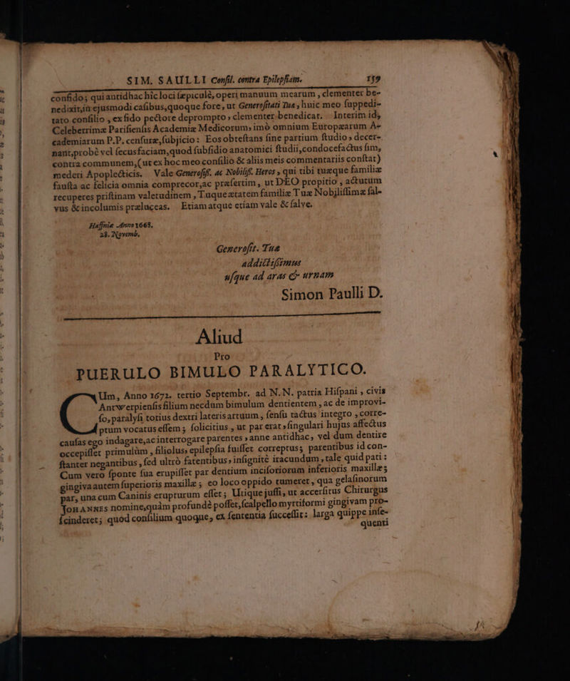 SIM. SAULLI confi. centra Epilepfiam. rr9 a IPM t t —————————ÁM————— Aa confido; qui antidhac hicloci Ízpiculé, operi manuum mearum , clementet be- nedixit,ià ejusmodi cafibus,quoque fore , ut Generofítati Tua , huic meo fuppedi- taro confilio , exfido pectore deprompto » clementer. benedicat. — Interim id; Celeberrimz Parifienfis Academiz Medicorum; imó omnium Europzarum À« cademiarum P.P. cenfurz,fubjicio: Eosobteftans fine partium ftudio» decer- nantprobé vel (ecusfaciam,quod fubfidio anatomici ftudii,condocefactus fim; contra communem,(ut ex hoc meo confilio & aliis meis commentariis conftat) mederi Apoplecticis. — Vale Generofife. a Nobilife. Heros » qui tibi tuzque familiz fauíta ac felicia omnia comprecor,ac praefertim , ut DEO propitio , actutum recuperes priftinam valetudinem , Tuque xtatem familie T uz Nobjliffimz fal- vus & incolumis przluceas. Etiamatque etíam vale & falve. Haffnie .4nno1668, 28. Novemb, Gezerofrt. Tu& addict tfsmus u[que ad aras e urnam Simon Paulli D. Aliud Pro PuERULO BIMULO PARALYTICO. Um, Anno 1672. tertio Septembr. ad N.N. patria Hifpani , civis Ancwerpienfts filium necdum bimulum dentientem , ac de improvi- fo, paralyfi totius dextri laterisartuum , fenfu tactus integro , corre- ptum vocatus effem ; folicitius , ut par erat »fingulari hujus affe&us caufas cgo indagare,ac interrogare paren par, una cum Caninis erupturum effer; Utique juffi, ut acc 2 d z —os mr Y -— -— vn -— P MC m M, — ii niii — t uL 2. LU E — — v d^ T mec m we n uu inae ec Z