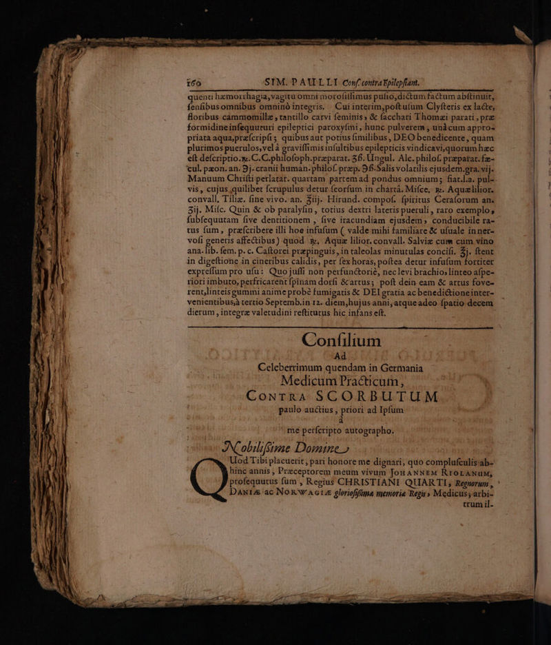rco SIM. PAWLLI conf contra Epilopfiam. quenti hzmorrhagia,vagitu omni morofitlimus pulio,dictum factum abflinuit, fenfibus omnibus omninó integris. . Cui interim,poftu(um Clyfteris ex lace, floribus cammomillz , tantillo carvi feminis» &amp; facchari Thomai parati , prz formidineinfequuturi epileptici paroxyími, hunc pulverem ; unàcum appro- priata aqua;prefcripfis quibusaut potius fimilibus , DEO benedicente, quam plurimos puerulos;velà graviffimis infultibus epilepticis vindicavi,quorum hec et deícriptio.s. C.C.philofoph.preparat. 56. Ungul. Alc. philof. prepatat. fz- cul. paon. an. 9j. cranii human. philof. przp. 9f. Salis volatilis ejusdem.gra. vij. Manuum Chrifti perlatat. quartam partemad pondus omnium; fiat.l.a. pul- vis , cujus quilibet fcrupulus detur feorfum in chartá. Miíce,. gj. Aquzlilior. convall, Tiliz. fine vivo.an. 3iij. Hirund. compof. fpiritus Ceraforum an. 3ij. Mifc. Quin &amp; ob paralyfin, totius dextri lateris pueruli , raro exemplo; dubieqiésin five dentitionem , five iracundiam ejusdem; conducibile ra- tus fum, prafcribere illi hoe infufum (| valde mihi familiare &amp; ufuale inner- vofi generis affectibus) quod, Aqu lilior. convall. Salviz cum cum vino ana. lib. fem. p. c. Caftorei prepinguis, in taleolas minutulas concifi. 2j. ftent in digeftione in cineribus calidis, per fex horas, poftea detur infufum fortiter expreffum pro ufu: Quo juffi non perfun&amp;orié, neclevi brachio; linteo afpe- riori imbuto, perfricarent fpinam dorfi &amp; artus; poft dein eam &amp; artus fove- rentjlinteis gummi anime probé fumigatis &amp; DElgratia acbenedi&amp;tioneinter- venientibusj tertio Septemb.in 12. diem,hujus anni, atqueadeo fpatio decem dierum , integre valetudini reftitutus hic infans eft. | me petfcripto autographo. v eNCobilifsime Domine » Uod Tibi placuerit, pari honore me dignari, quo complufculis-ab- hinc annis , Preceptorem meum vivum Jon ANNEM RrOLANUuM, profequutus fum , Regius CHRISTIANI QUAR TI, Regnorum , DANIA ac Nog ww AGLUE gloriofifüna memorie Regis » Medicus; arbi- crum il-