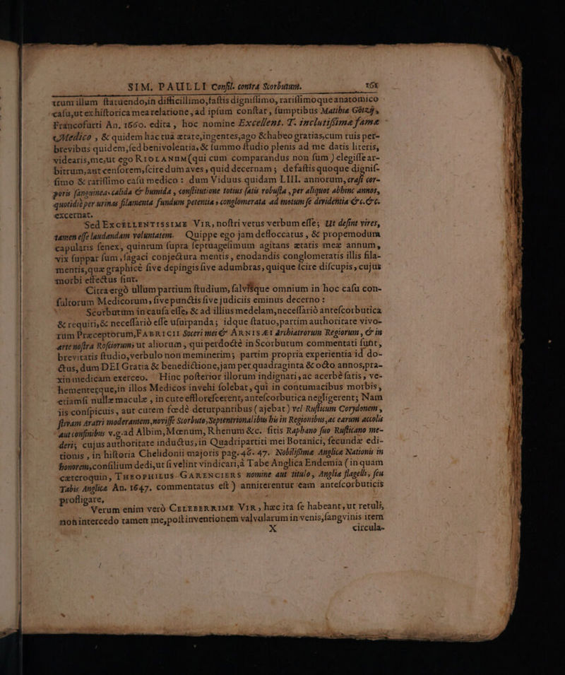 RU de PITT Pic auttseec e: ai eae 72 or Ec HM foi r irum illum ftacuendo,in difficillimo,faftis digniflimo, rariffimoqueanatomico cafu,ut ex hiftorica mea relatione ; ad ipfum conftat , fumptibus Mattbie G0I25 , Francofurti An. 1660. edita, hoc nomine Exce/ezt. T. inclutiffima fame uMedir? , &amp;quidem hac tua atare,ingentes,ago &amp; habeo gratias,cum tuis per- brevibus quidem,fed benivolentia, &amp; fummo ftudio plenis ad me datis literis, videaris,me;ut ego Rror ANuM(qui cum comparandus non fum ) elegiffear- bitrum,autcen(orem;fcire dum aves , quid decernam ; defaítis quoque dignif- (imo &amp; rariffimo cafu medico : dum Viduus quidam LIII. annorum, craft cor- poris [anguinea cAlida &amp; bumida , «on[litutioue totius (atis vobujla , per aliquot abbinc annos, quotidie per urinas filamenta fundum petentia » conglomerata d tuetum je dividetitia €» c. Cc. excernat. Sed Exc&amp;rzLENTISSIME ViR,noftri vetus verbum effe; Ut defint vires, tanen effe laudandam voluntatem. — Quippe ego jam defloccatus , &amp; propemodum capularis fenex, quincum fupra feptuagelimum agitans etatis mez annum, vix fuppar fum ,fagaci conje&amp;ura mentis, enodandis conglomeratis illis fila- mentis,quz graphice five depingis (ive adumbras; quique fcire difcupis, cujus morbi effectus fint. Citraergó ullum partium ftudium, falviSque omnium in hoc cafu con- faltorum Medicorum; five punctis five judiciis eminus decerno : Scorburtm in caufa effe; &amp; ad illiusmedelam,neceffarió antefcorbutica &amp; requiri, &amp; neceffarió effe ufurpanda; idque ftatuo,partim authoritate vivo- rum Prazceptorum,F A» RICII Soceri tei &amp; Anis drcbiatrorum Regiorum , ein arte noftra Rofüorums ut aliorum , quiperdodté in Scorbutum commentati fuht, brevitatis ftudio,verbulo non meminerim; partim propria experientia id do- &amp;us, dum DEI Gratia &amp; benedictione, jam per quadraginta &amp; o&amp;to annos,pra- xinmedicam exerceo. ^ Hinc pofterior illorum indignari , ac acerbé fatis , ve- hementerque,in illos Medicos invehi folebat, qui in contumacibus morbis, eriamfi nulla maculz , in cute efflorefcerent, anteícorbutica negligerent; Nam iis confpicuis , aut cutem faedé deturpantibus ( ajebat) vel Ruflium Corydonem , fnvam aratri moderantem noviffe Scorbuto,Septentrionalibius bis in Regionibus ac earum accolis Aut confinibus v.g.ad Albim,Mcenum, Rhenum &amp;c. fitis Rapbano fuo Ruflicano me- deri cujusauthoritate indu&amp;us,in Quadripartiti mei Botanici, fecunda edi- tionis , in hiltoria Chelidonii majoris pag.46-47. Nobilifume Anglice Nationis in Ponorem,contilium dedi,ut (i velint vindicari, Tabe Anglica Endemia ( in quam ceteroquin, THEoPHiLus-GARENCIERS uomine aut título, Anglie flagelh, feu Tabi, Anglita An. 1647. commentatus elt ) anniterentur eam anteícorbuticis profligare, Verum enim veró CergssR R1ME VIR ; hzc ita fe habeant, ut retuli, nohintercedo tamen me,polt inventionem valvularum in venis,fangvinis item X circula-