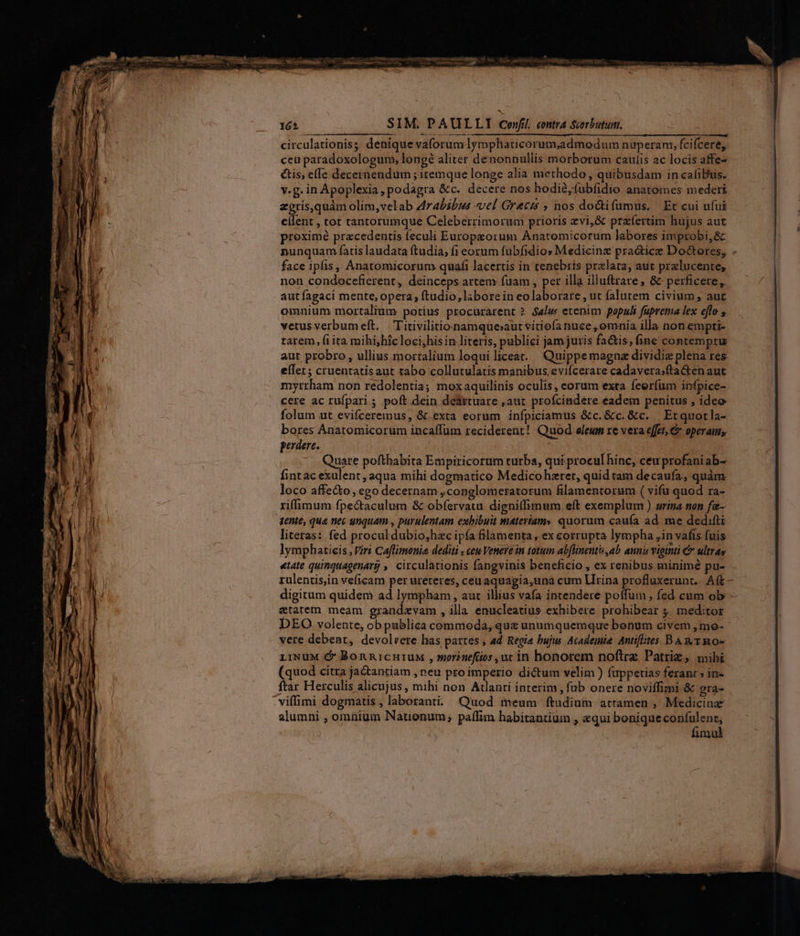 halt tassa MU a e a: NC oo mie xA inia 16 SIM. PAULLI corfi. contra Scorbutum. circulationis; denique vaforum lymphaucorum,admodum nüuperam, fcifcere, cea paradoxologum, longé aliter denonnullis morborum caulis ac locis affe- tis, effe decernendum ; itemque longe alia methodo , quibusdam in caliBus. v.g. in Apoplexia, podagra &c. decere nos hodie,fubfidio anatomes mederi zgris,quàm olim,velab drabibus «el Grecis ; nos doctifumus. Et cui ufui eilent , tot tantorumque Celeberrimorum prioris evi,& prafertim hujus aut proximé praecedentis feculi Europeorum Anatomicorum labores improbi,& nunquam fatis laudata ftudia, fi eocum fubfidios Medicinz practice Do&tores, . face ipfis, Anatomicorum quafi lacertis in tenebris praelata, aut przlucente, non condocefierent, deinceps artem fuam , per illa illuftrare, & perficere, aut fagaci mente, opera; ftudio, labore in eo laborare , ut falutem civium, aur omnium mortalium potius procurarent ?. Seli« etenim populi faprema lex eflo vetus verbumeft. . T itivilitionamqueaut vitiofanuce ,omnia illa non empti- tarem, (i ita mihi,híc loci,his in literis, publici jam juris fa&is, fine contemptu aut probro, ullius mortalium loqui liceat. Quippe magna dividiz plena res eílet; cruentatisaut tabo collutulatis manibus, evifcerare cadavera;fta&en aut myrrham non redolentia; moxaquilinis oculis, corum exta feerfum infpice- cere ac rufpari ; poft dein deattuare ,aut profcindere eadem penitus , ideo folum ut evifceremus, &.exta eorum infpiciamus &c.&c. &c. | Erquorla- bores Anatomicorum incaffum reciderent! Quod oleum re vera effet, & operam, perdere. fintac exalent; aqua mihi dogmatico Medicohzret, quid tam decaufa, quàm loco affe&o, ego decernam ,conglomeratorum filamentorum ( vifu quod ra- riffimum fpe&taculum & obfervatu digniffimum eít exemplum ) urina non fa- dente, qua nec unquam , purulentam exbibuit materiam» quorum caufa ad. me dedifti literas: fed procul dubio,hzc ipfa filamenta , ex corrupta lympha ,in vafis fuis lymphatieis , Viri Caflimonia dediti ; cete Venere in totum abflnentis ab. amnis viginti C ultras «tate quinquagenarj ,. circulationis fangvinis beneficio , ex renibus minimé pu- rulentis,in veficam per ureteres, ceuaquagia,una cum LIrina profluxerunt.. Aft - digitum quidem ad lympham, aut illius vafa intendere poffum , fed cum ob - «tatem meam grandzvam , illa enucleatius exhibere prohibear 4. meditor DEO volente, ob pablica commoda, que unumquemque bonum civem ,mo- vere debent, devolrere has partes , ad Regia bujw Academia. Antifites BAT Ro- LiNuM & BonnicHutuM , worinefüos ur in honorem noftre Patriz , mihi (quod citra ja&antiam , neu pro imperio dictum velim ) fuppetias feranr » in- ftar Herculis alicujus, mihi non Atlanti interim, füb onere noviffimi & grá- 'viffimi dogmatis , laboranti. Quod meum ftudium attamen , Medicine alumni , omnium Nationum, paffim habitantium , «qui bonique confulent; fimul