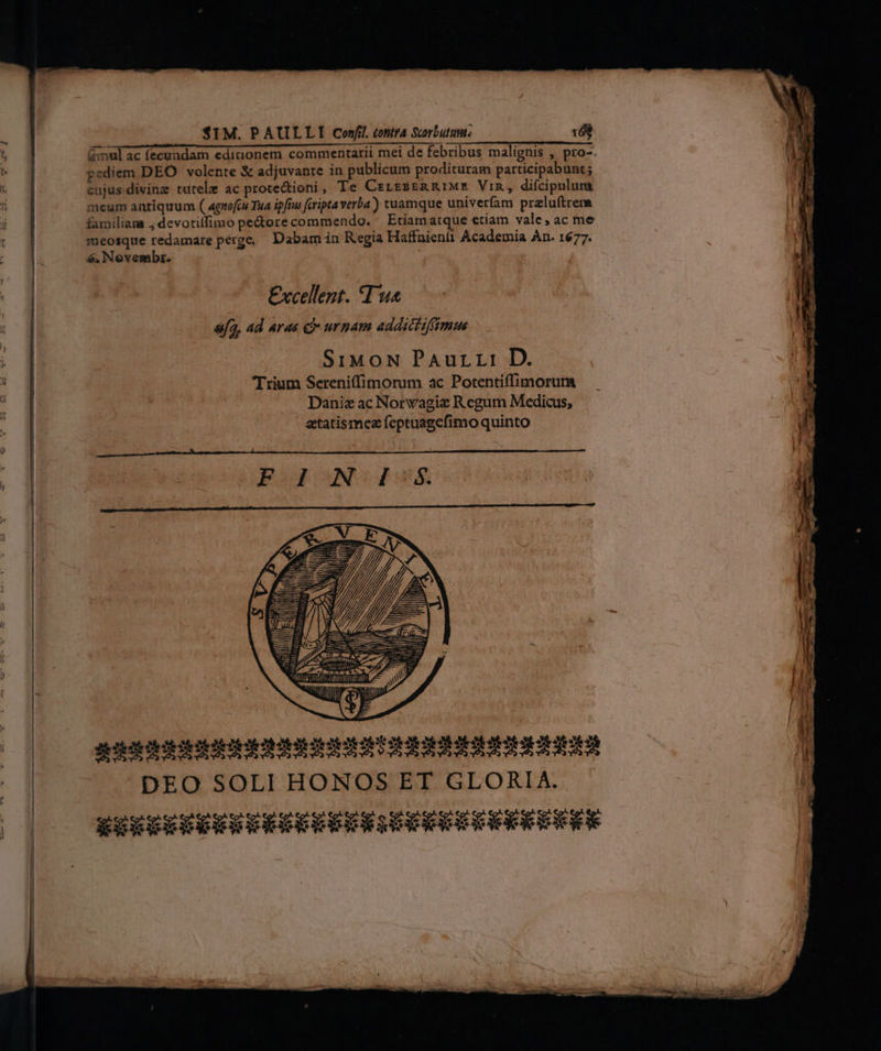- — ————————-- : o om pediem DEO volente &amp; adjuvante in publicum prodituram participabunt; cujus divinz tutele ac protectioni, Te CrrssERRIME Vin, difcipulun meum antiquum ( agrofcu Tua ipfius feripta verba) tuamque univerfam prelu(trem familiam ; devotilfimo pectore commendo. ^ Etíiamatque etiam vale, ac me 6. Novembr. Excellent. T u« sfa, ad aras € urnam addiciiffsmus SiMoN Paurr: D. Trium Sereniffimorum ac Potentiffimorum Daniz ac Norvagie Regum Medicus, ztatismez feptaagefimo quinto PBoIONGISS IJI l LUT777, | ai Min S d ttl TUTTI T hs, AE RNE ittm DEO SOLI HONOS ET GLORIA. LI —: L—- EE - - — I o -—A—À ame rhe ce aC emi E — —H — d  ea e —€— —— — s. ,