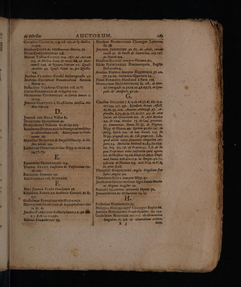 de Febr:bus Cornelius CELSus 83.163.156. 157, 4e Re Medica, 7V.10I. ! Matthaii Cuv TR i ObeBfamenta Meirica. 71. Divus CHRYSOSTOMUS 138. Marcus Tullius CicERO: 104. 157. ad uicum 154. de Finibus bonis Cr malis 66.ad Mar- cum F. 144. de Natura Deorum 27. Quaft, dtcadem.; 42, Quafl. Tufeel. 41, pro. Qintlio. $4. Jacobus CrAuseEN Conful Malmogienfis 27. Andreas CLzvgRus Protomedicus Batayix Nova 11. Euftachius Volcherus CorrzR vid. in V. Lucius COLUMELLA. de ve Rufiica 112. Hermannus CoNRINGiUS de Calido: innato. 5. 12:123. Joannis CRATONIS à Krafftheim Confilia Me- dica 108.122. Joannis vay Dar Vidua 85. DioNvsius Syracufanus 41. DIOSCORIDES Pedacus 60.61.127.134. Rambertus DODON/EUS in Parergis ad snedicina- neum 1Y12. Marcellus DoNATUS de Sterpiiiclibus,63. de Hi- flor. mirab. 129. 34.77:79- E: Laurentius EXcHsSTADIUS 154. dis 107. EucLiDIS Elementa 131. EusTAcHIUusS vid, HoMERUS. b Fetri Joannis FAsnr Panchymia 38, Elifabetha FABRICIA Auctoris Conjux. 81. 85. 157. Gvilielmus FABRICIUS vide HiLD ANUS. Hieronymus FAsRICIUS ab Aquapéndente vide in lit. A. Jacobus FAsRicrus Auctoris Soccr,2.8:,93. fill. I:2 F;8:152.1;,4.161. Gabricl FALMOPPIUS 93, Yfy Nicolaus FENsMANNUS Chirurgus Lubecen. fis 58. Joannes FERNELIUS 4X. 6$. de J4bdit, rerum caufis 53. de Fun&amp;l. é» bumoribus. 126.327. de Fenenis Y34. Marfilius FiciNuS Znierpres Platonis 80. Efaias FLEisCHERUS Pharmacopola , Regiis Hafnienfis 4. Anutius Fozsius Jazerpres Hippocratis 37. 40, 77.79.86. Occonomia Hippocratis 34. Pierre FonMoND Marchand à Paris 154. Hieronymus FRACASTORIUS 65. 118.. de Mor- bis Contagiofrs 11.17.19.20.48.69.71. de Sym- paib. c JAmipaib, 47.54- Lal Claudius GALENUS 7. 8,15.19.26.37.61. 112.12 4. 127.134. 137. 157. Ejusdem de/ods .Affec. 62.80,95..126, /fnatom. -4dminifl. 97. 24- phorifmn. 6.79.3335. 76. 95.117. 137. de Arie Curat, ad Glauconem Yo, de Arte Medica 49, de Canf, Morbor. 73. de.Cauf. procutar. 73. Commentar. Tomus 111. 33. de. Dogmat. Hipp. €? Platon.46. Epidem 29:67.125.- de fnbfig. Epiric, o. de nat. Facult, 129. is Hipp. prognofl. vit. de. Lib. propr. vit... Libe quod anim? mores [equaniur temperiem cor- poris.44. AMetbodus Medendi 43.64.80.109. i3. feq. 115.118. de Praenot,22. Lib. de iis ue Proprietate totius [ubflantie quid agunt. 1i. de Pulfibus 63,64.Simpé;47.9$,de Sirapl. med, Facult, 308.110.129. de. Temper. 40.72. 128.129. de7heriaca Ya3,. del. D, 13, de P. Re in. cut. 6.28, Tabes Anglie 161 Theodorus GAZA Interpres Hipp. 37. Joachimus Genspon rius Regni Danie Senator ac Magnus Magifier 39. Joannis GORR/EI Def/nritiones 34.35» [ 4 Fridericus HAMMERICH 75. Philippus HAnOQUARDT Chirurgus Regius $4. joaanis HARTMANNI Praxis Chymiatr. 121« 122. Gvilielmus HARvEUS 100.157. de Circulatione Sanguinis, Tt, 156, de Generatione anima. Ei lum, M - mn z AL, o E A i SEE, on E rm p— D: —— ——n iN —ÓÀ p ES Lm. - pt DS S E - 2: mies 4 kr