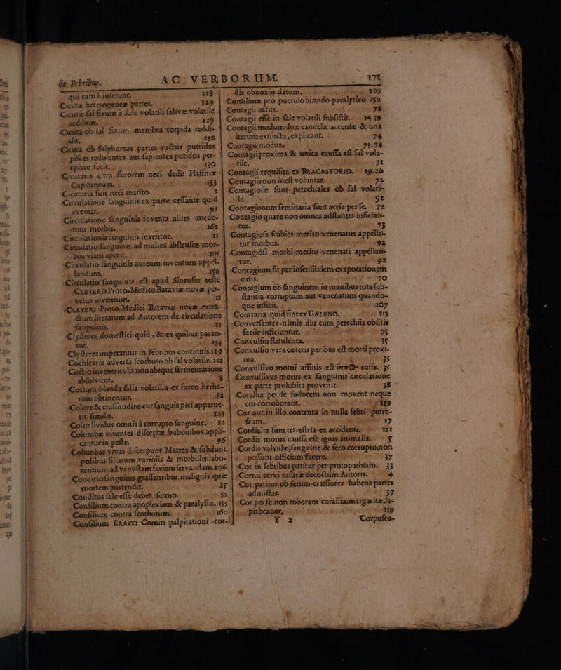 qui eam hauferunt, 128 Cicutz hetcrogenez partes. 129 Cicutz (al fixum à (ale volatili falivae volatile . redditur. - 329 /Cicuta ob íal fixum membra :torpida reddi- ;dit. 130 Cicuta -ób fulphureas partes ru&amp;tus -putridos pifces redolentes aut fapientes putidos per- «piere fecit, 130 (Cicutaria citra furorem .neci dedit Haffniz : Capitaneum, : d 33 «Cictaria fuit. neci. marito. dd gi Circulatione fanguinis ex parte ceffante-quid eveniat, /91 :Circulatione fanguinis inventa aliter ;mede- mur morbis, .. i 162 «Circulationis fanguinis inventor. a: :Circulatio.fanguinis ad multos abftrufos -mor- . : bos viamaperit. | Aot | «Circulatio.fanguinis. aureum inventum appel- * landum. A$6 .. ;Circulatio fanguinis -eft apud Sinenfes tefte ;CLEYERO Proto-Medico Bataviz.noyz pcer- . fanguinis, al tur. «215,144. Clyfteres imperantur in febribus continuis.119 ' Cochlearia advería fcorbuto ob fal volatile. 112 Co&amp;ioinventriculo.nonabsque fermentatione - abfolvitur, Co&amp;ura.blanda falia volatilia :ex fucco herba rit fimilis. »Color lividus omnisà corrupto fanguine. « 82 Columba viventes -difcepta .bubonibus.appli- canturin peíte. 96 Tantium ad venu(tam faciem (ervandam.106 Conditiofanguiuis graffantibus malignis qua Conditus fale.effe debet fermo. $3 Confilium contra apoplexiam .&amp; paralyfin. 155 .dis-obnexio datum. . 105 Confilium pro puerulobimulo paralytico 4$9 Contagii a&amp;us, E. Contagii effe in fale volatili fubfiftit.— 14.39 ^ Contagii modum dus candela acceníze &amp; una iterum extincta , explicant. 74 Contagii modus, -207.98:74 QeaMgipimima &amp; unica cauffa eft fal vola- tile. ; 71 Contagiisnon ineft voluntas; 72 Contagiofe funt .petechiales .ob fal :volati- de. x 92 'Contagionum feminaria füntacria perfe. | 72 -Contagio quare.non omnes adftantes.infician- Tur. 73 Contagiofa fcábiés:merito:venenatus appella- tur moibus. PPAupti^- 892 Contagiófi .morbi:merito venenati .appéllan- «tur, itg caer bool Contagium fit perinfenfibilem.cvaporationem js. o. * 70 Contagium ob fanguinem in manibustota fub. ftantia.corruptum.aut:venetiatum quando- -que árficit, . 407 Contraria quid fintex GALENO. T5 :Converfantes nimis diu cum petechiis obfitis facile inficiuntur. vafis 2$ Convulfioflatulenta. .. . cen 3$ :Convulfio vera ceteris paribus eft morti proxi- git sys OR. M es tee: da :Convulfivo:motui affinis eft ev» cutis. 5; :Convülfivus motus.ex fanguinis. circulationc ex:parte prohibita provenit. 38 :Corallia :per fe: füdorem.non :movent:neque . .cor.corróborant. : ';s Eo Cor aut.in illo.contenta in nulla febri :putre- 'fcunt. NT 17 :Cordialia funt terreftria.ex aceidenti. n Cordis motus cauffa eft ignis animalis. — $ :«Cordis:valvule;fanguine.&amp; fero cotruptoinon / :poffunt-officium'faeere.. 37 *Cox in febribus;patitur per:protopathiam. 33 :;Cornu:cervi tafurze decoctum Autoris. | — 4 Cor patítur.ob ferum .craífiores habens partes :admiftas. 37 Cor per fe:non róborant coralliajmargaritz,la- pisbezoar, 119 2 Corpufcu- * REM De uw us pe Pie - 3 EN d : s SELGURENL MaMELMM r— € EROS. 9. Kg d Mas s pic d V remitir e ES : —— e —-— s - E d Z
