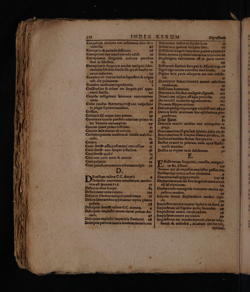 Corpuícula minima nos inficientia fünt falia | Defideratur du&amp;tusex thymo in os. E(*] volatilia; 66 | Defideratur quidam GALENI liber, Wt Corruptio &amp; putredo differunt. 26 | Déftillatus (anguis limpidam praebet aquam.87 Corruptioni non omni putredo adeft. 26 | Dizta mutata opthalmiamexcitat in juvene.96 Corruptionis fanguinis indicina petechie | Diaphragma vulneratum eff in parte carno- funt in febribus, 71 €orraptionis fanguinis modus malignis labo- rantium febribus fimilis illi-.quiab haufto ve- neno inducitur, 133 Cramben ex noveimherbisfaperftitiofe vulpus. edit die palmarum. 2.3 Crambes medicatz ingredientia. 3 Craffitudine &amp; colore cur fanguis picí appa- ; ruerit fimilis. 12$ Crepida caftigabant faburane enervatorum nates. D. Crifes: exactas HiPPOCRATIS] non. exfpectant in plagis feptentrionalibus,. :g ^ €riffaze; o Culinaris fal crepat inter prunas. 19 Cunnus ex carneis partibus omnium: prinio in lue Venerea corrumpitur. 49 Cünnus quare primo inficitur. $t Curatio lafze manus abacicula; $9 Curfum equorum. modcrandi lubido rale fuc- cedit,. $4 Cururu: 38 Cütis iv» affiniseff motui convulfiyo- — 3; Cutis /zz&amp;- non femper à flatibus. 36 Cutis cO» quid ? 3$ Cutis non caret vchis &amp; arteriis; 36 Cutis palpans; 34 Cütis.porofa excrementa vifcerum recipit; 20 EcoGum rafürz C.C. Autoris 4 Defenfor acerrimus:occultorum: morbo- . rum eft SENNERTVS.; $7 Definitio ictus fcorpii: 64 IDefinitionesvariz veneni. | 154 Delirii in febribus malignis prodromus: Y8 Delirio laborantibusapplicantur topica plantis edum. Deferiptio deco&amp;ti rafuüre C.C. Autoris. toris, ; 98 Defcriptio emplaftri imperialis FABn1CIm. | .98 Deferiptio pulveris conta incubumAutorisi o0 fa. 1$1 Differentia fcorbuti Europzi &amp; Afiatici-109.116 Digiti nigri minus mortifer? fantlividis, ^ 79 Digitus loco penis ufürpatus cur non- infefte- tur, 5t DIONYSIVS SYRACVSANVS metuit cultellum tonforium. 4t Diffidium humorum. 133 Diurcticain febribus malignis eligenda. ^ 12z Diurcticum infigne eftlapis prunclle, 12$. Divininihil in morbis agnofcendum.. Hz Divinum Hippocraticum. na. Dolores podagricos mitigat empláffrum. 98,99: Doloris bulbi oculorum fine ophthalmia.pro« gnofticor; EL iDoef Satot. — $5 Draconis marini aculeus non relinquitur in plaga. t 2 66: Draco marinuseftgratus&amp; falubris pifcis efu,6x , Dracomariaus &amp; fcorpius fibimet antidota, ét Bu&amp;torad morbos forme FeRNEL1VS $3: Du&amp;us ex aure in palatum nulla apud-Pía&amp;ti- cos fit mentio; iet 1$: Du&amp;us ex thymo inos defideratur. 3o: E E spriqr fanguinis ,. corallia, nmareari- tae &amp;c. fiftunt; 12F ExAvei» eur ab impofito emplaftro paffus, 105. Electuarium contra ructus virulentos, &amp; Elementariseftigifis animalis: $27.28 Elephantiacorum fali fixo fanguinis contrarium- eít fal viperinum:; uz: Elephantiafis contagiofa venertatts merito ap- pellatur morbus, 9x Empiria: docuit Elephantiacis: mederi: vipe- ris; Ho: Emplaftro nervino curatur lapfusin os facrü. gr Emplaftrum ad frigidos pedes fovendos. - 99. Emplaftrum contra perniones. fecerit. &amp; exficcárit , incubum excitaverit,,. ef