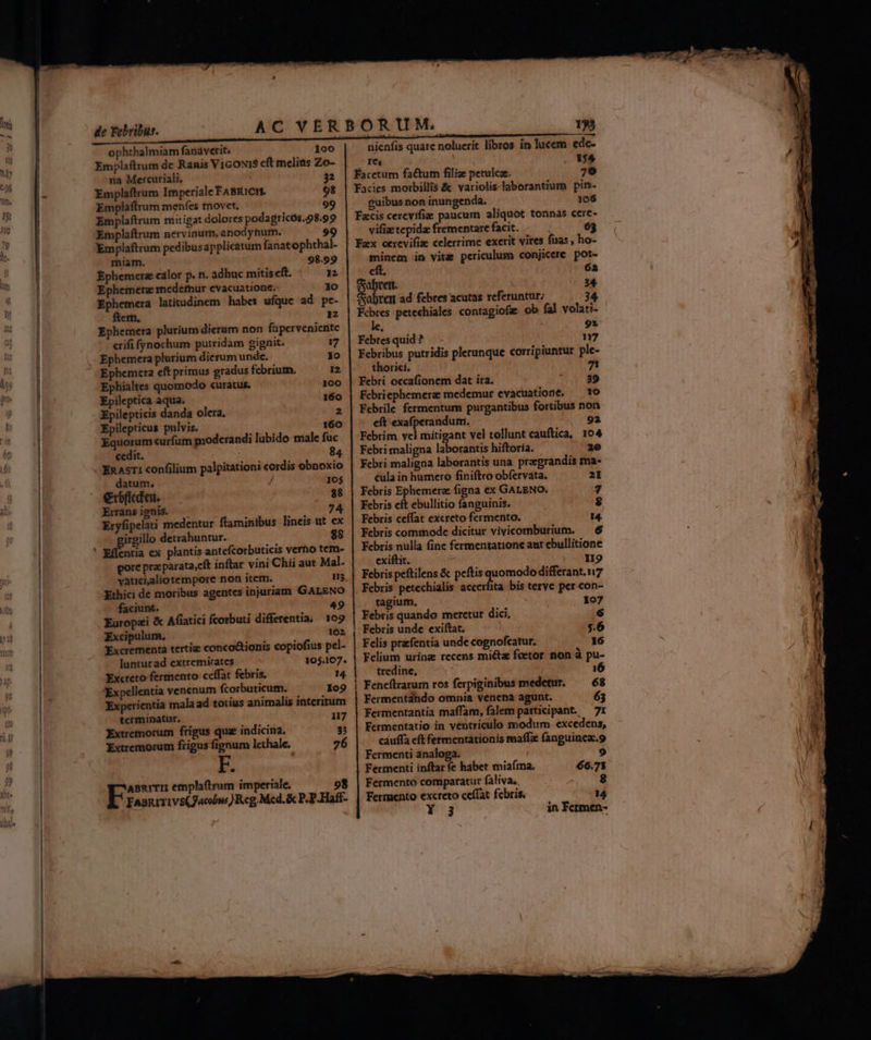 E ophthalmiam fanáverit. 100 nienfis quare noluerit libros in lucem ede- Emplaftrum dc Ranis VicoNi$ cft melins Zo- res , $4 na Mercuriali. 32 | facetum fa&amp;tum filiz petulcae. 79 Emplaftrum Imperiale FABRICH. 98 | Facies morbillis &amp; variolis laborantium pin- Emplaftrum menfes tnovet. 99 cuibus non inungenda. 106 Emplaftrum mitigat dolores podagricós.98.99 Emplaftrum nervinurn, anodyhurn. 99 Emplaftrum pedibusapplicaturn fanatophthal- miam. 98.99 Ephemerz cálor p. n. adhuc mitisceft. I Ephemere medefhur evacuatione. Xo Ephemera latitudinem habet ufque ad pe- fern. 12 Ephemera plurium dierum non faperveniente crifi fynochum putridam gignit. 17 Ephemera plurium dierum unde. io Ephemera eft primus gradus febrium, 12 Ephialtes quomodo curatus. 100 Epileptica aqua. 160 Epilepticis danda olera, 2 Epilepticus pulvis. 160 Equorum curfum moderandi lubido male fuc cedit. 84 EnasTI confilium palpitationi cordis obnoxio datum, 10$ erbficden. $8 Xirans ignis. I. irgillo detrahuntur. $8 entia ex plantis antefcorbuticis verho tem- pore pra parata,cft inftar vini Chii aut Mal. vaticialiotempore non item. HE Ethici de moribus agentes injuriam GALENO faciunt. 49 Europzi &amp; Afiatici fcorbuti differentia, 109 Excipulum, 162 Excrementa tertiz conco&amp;ionis copiofius pel- lunturad extremirates 105.107. Excreto fermento ceffat febris. 14. 'Expellentia venenum fcorbuticum. 109 Experientia mala ad totius animalis interitum termínatur. 117 Extremorum frigus quz indicina. $33 Extremorum frigus fignum lethale. 76 F. ABRITII emplaftrum imperiale. 98 FAsurrivs(Jacobw ) Reg, Mcd. &amp; P.P-Hafi- — Facis cerevifie paucum aliquot tonnas cere- vifiz tepida frementare facit. Fax cercvifiz celerrime exerit vires fuas, ho- minem in vite pcriculum conjicere pot- eít. 63 irem | 34 abren ad febres acutas referuntur; 34 Fcbres petechiales contagiofae ob fal volati- ; 9r Febres quid ? n7 Febribus putridis plerunque corripiuntur ple- thorici. 7Z Febri occafionem dat ira. 39 Febriephemerz: medemur evacuatione. — to Febrile fermentum purgantibus fortibus non cít exafperandum. 92 Febrim vel mitigant vel tollunt cauftica, 104 Febri maligna Y mud hiftoria. 2e Febri maligna laborantis una pregrandis ma- cula in humero finiftro obfervata. 21 Febris Ephemera (igna ex GALENO. 7 Febris cft ebullitio fanguinis. $ Febris ceffat excreto fermento. 14. Febris commode dicitur vivicomburium. — 6 Febris nulla fine fermentatione aut ebullitione exiftit. 19 Febris peftilens &amp; peftis quomodo differant. 17 Febris petechialis accerfita bis teryc per con- tagium, 107 Febris quando meretur dici, 6 Febris unde exiftat. $.6 Felis prefentia unde cognofcatur. 16 Felium urinz recens mi&amp;tz feetor non à pu- tredine, : 16 Feneflrarumn ros ferpiginibus medetur. — 68 Fermentando omnia venena agunt. 63 Fermentantia maffam, falem participant. — 7r Fermentatio in ventriculo modum excedens, cáuffa eft fermentationis maffz (anguincac.9 Fermenti analoga. | 9 Fermenti inftar fe habet miaíma. 66.71 Fermento comparatur faliva.. 8 fermento excreto ceífat febris. 14 Y 3 in Fermen- EVO —— € gboe e MI IE AASEL mcm onm c 2t mo »-
