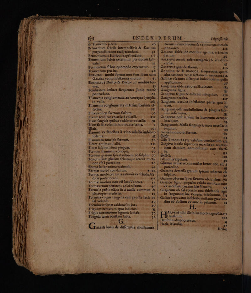 Tefmepntum febrile intempeftivis & fortibus purgantibus non exafperandum. 92 Fermentum in febribus expelleadum. 1/7 : Fermentum £febris.excernitur. perductus fali- : vales. - Fermentum febris quomodo excernatur. : 17 Fermentum pro ira. wd 40 ' FERNELII morbi forme non funt idem «um GarENItotius fubftantia morbis. — 41 FeRNELIVS Door & Du&tor ad morbos for- ma. ; $3 Fertilitatem imbres frequentes. Junio menfe : portendunt. 69 Filamenta conglomerata ex «orrupta lympha . in vafis. 162 Tilamentaconglomerata in rina fcorbuti ef- . fc&us. 361 | Filiz petulcae facetum factum, 40 ^ Fixum redditur volatile à volatili. 327 : Fixus fangüis quibus reddatur volatilis. ...-91 Fixusfit fal volatilis in :winoacefcente, 7 slate, IE 103 | Flamina ex faucibus à yino 'adufto imbibito : fedatus; :53 Flammani concipit foenum. do! Flores antimonii albi. 3£í2 Flores fulphurisfunt pingues, D Foenum flammam concipit. 30. non eft à putredine. 16 Forma latior anima rationali, PE Tórmaz morbi non dantur. 41.60. Formz morbi ceu entia rationis ex fcholis.Me- dicis profcribendi. 137 Formae morbus non eft lues Verierea; $2 Formzrerum pertinent ad. Medicum. /^.—|.4o Formale peftis .eft;ut fit à canffa communi & plerosque interficiat. io Formica.cutem tangens eam pruríte facit .ob fal volatile. 40: Formicz isritate acidumfpirant, 40 . Frigus extremorum qua indicina. 33 : Frigus extremorum fignum lethale. 76 Fungofa carie conftant labia. 50 G. Dierófionis non«ayet: D 128 GALENO sEtbicijde moribus agentes, iijuriam faciunt. 49 GALENYS omnia refert tempcriei & idiofyn- crafiz. 43 GALENVS quando floruit. 3Io GauricA-& HisPANICA jfrequentius,quam :alig.nationes vena fectionem imperant.156 Gallinz viventes difcerptas ;bubonibus.in pette applicantur. 96 Gangrena obfervatio.ex HiLDANO. $2 Gangranz figna. $3 Gangrenafrigus .&.calorem infequitur, |^ 10 Gangrana occulta, A27 Gangtena «occulta infeftantur :partes qu li- ivent. 79 Gangraena offa medullofiora & pinguia faci- lius inficiuntur. 85 Gangrena poft lapfum in humerum occupat brachium. 44 Gangrenofa Maffa fanguineay mors neceffario- fequitur. :83 Gerrz:funtimoibi formae, 6o Gidt. 34 Gilla'THEoPHRAsTI validum vomitorium.122 nem dentium. .adminiftratur cum fucef- du. I Glandulajugularis. 3o Glirium urina recens mié&tae foetor non. eff. à putredine. i6 Gramina demeífaà gratum 4pirant odorem ob fülphur. 70 Gratum odorem fpirat fenum ob fülphur. 7o Guajaco ligno ranquám calido medicamento ex accidenti curaturlues Venerea, 9$ Guajacum ob fal volatile.totá fübítantia aoit in fanguinem lue Venerea infe&torum. 1g Guftus depravatur in febribusinftante orayi au- ditu ob du&um ex aure in palatum. —.. 48 api | rouen nihil divini inmorbis agnofcit.tra Hauftrum, 102 Hauftulus díaphoreticus, 4 Hecla Islandiz. 27 Herbae &